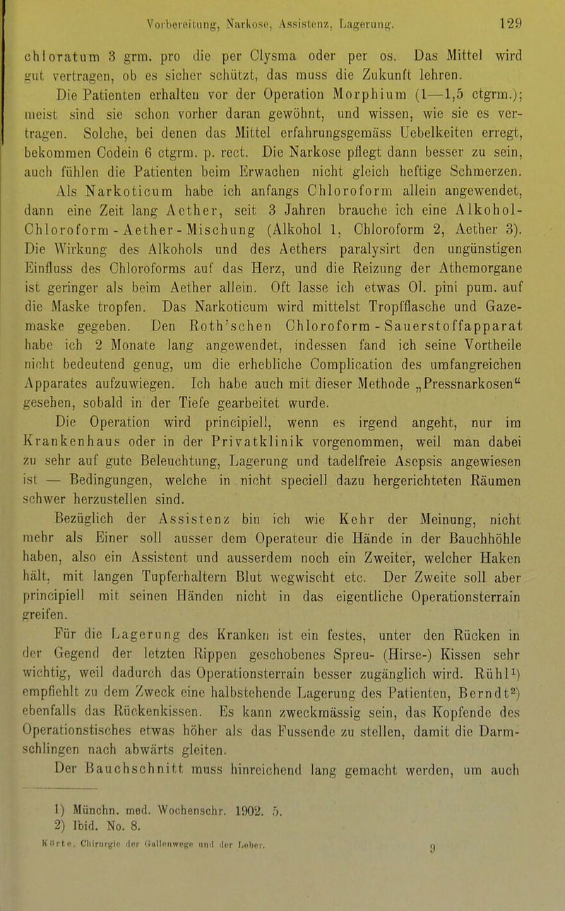 chloratum 3 grm. pro die per Clysraa oder per os. Das Mittel wird gut vertragen, ob es sicher schützt, das muss die Zukunft lehren. Die Patienten erhalten vor der Operation Morphium (l—1,5 ctgrm.); meist sind sie schon vorher daran gewöhnt, und wissen, wie sie es ver- tragen. Solche, bei denen das Mittel erfahrungsgeraäss Uebelkeiten erregt, bekommen Codein 6 ctgrm. p. rect. Die Narkose pflegt dann besser zu sein, auch fühlen die Patienten beim Erwachen nicht gleich heftige Schmerzen. Als Narkoticum habe ich anfangs Chloroform allein angewendet, dann eine Zeit lang Aether, seit 3 Jahren brauche ich eine Alkohol- Chloroform - Aether - Mischung (Alkohol 1, Chloroform 2, Aether 3). Die Wirkung des Alkoliols und des Aethers paralysirt den ungünstigen Einfluss des Chloroforms auf das Herz, und die Reizung der Athemorgane ist geringer als beim Aether allein. Oft lasse ich etwas Ol. pini pum. auf die Maske tropfen. Das Narkoticum wird mittelst Tropfflasche und Gaze- maske gegeben. Den Roth'schen Chloroform - Sauersteffapparat habe ich 2 Monate lang angewendet, indessen fand ich seine Vortheile nicht bedeutend genug, um die erhebliche Complication des umfangreichen Apparates aufzuwiegen. Ich habe auch mit dieser Methode „Pressnarkosen gesehen, sobald in der Tiefe gearbeitet wurde. Die Operation wird principiell, wenn es irgend angeht, nur im Krankenhaus oder in der Privatklinik vorgenommen, weil man dabei zu sehr auf gute Beleuchtung, Lagerung und tadelfreie Asepsis angewiesen ist — Bedingungen, welche in nicht speciell dazu hergerichteten Räumen schwer herzustellen sind. Bezüglich der Assistenz bin ich wie Kehr der Meinung, nicht mehr als Einer soll ausser dem Operateur die Hände in der Bauchhöhle haben, also ein Assistent und ausserdem noch ein Zweiter, welcher Haken hält, mit langen Tupferhaltern Blut wegwischt etc. Der Zweite soll aber principiell mit seinen Händen nicht in das eigentliche Operationsterrain greifen. Für die Lagerung des Kranken ist ein festes, unter den Rücken in der Gegend der letzten Rippen geschobenes Spreu- (Hirse-) Kissen sehr wichtig, weil dadurch das Operationsterrain besser zugänglich wird. RühP) empfiehlt zu dem Zweck eine halbstehende Lagerung des Patienten, Berndt^) ebenfalls das Rückenkissen. Es kann zweckmässig sein, das Kopfende des Operationstisches etwas höher als das Fussende zu stellen, damit die Darm- schlingen nach abwärts gleiten. Der Bauchschnitt muss hinreichend lang gemacht werden, um auch 1) Münchn. med. Wochenschr. 1902. .'). 2) Ibid. No. 8. Kiirt.p, Cliinii'j;io clor <fiillinw('(;(' iiml ilcr [.pbor.