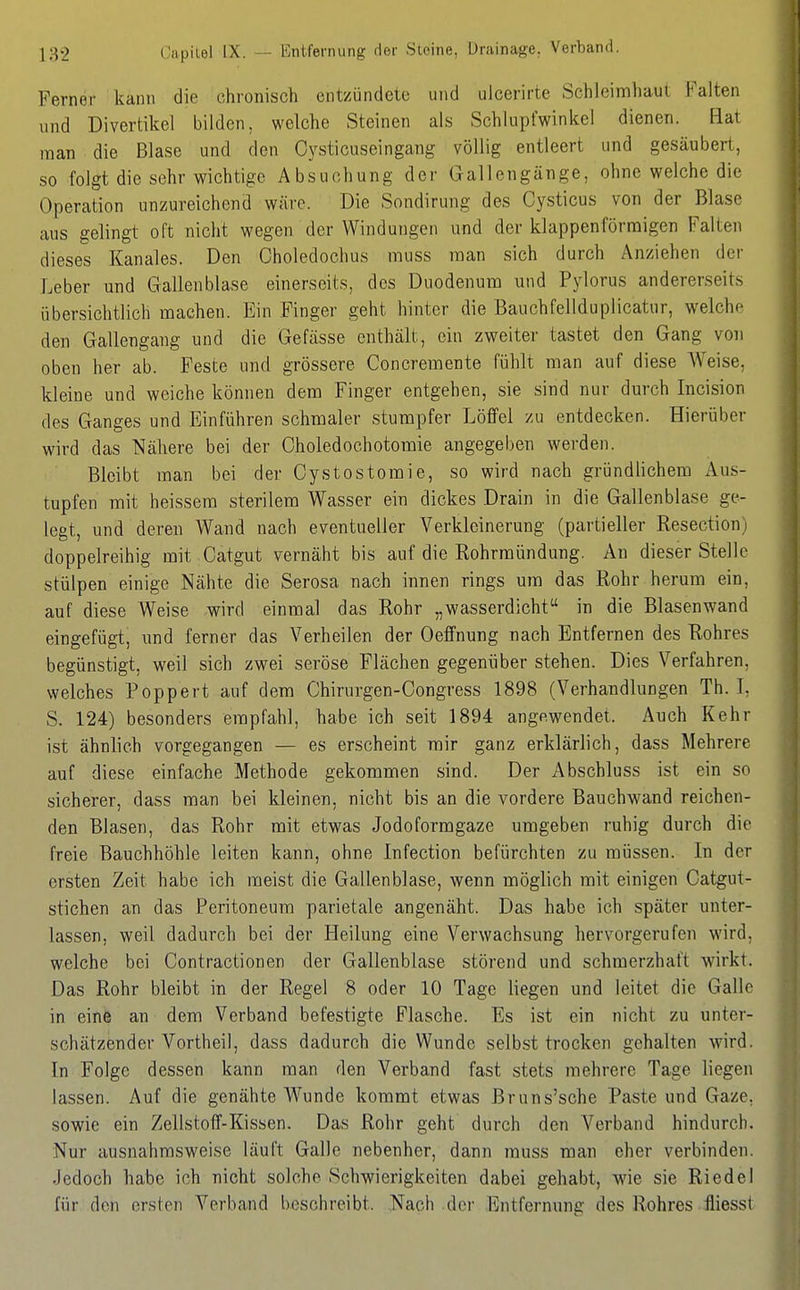 Ferner kann die chronisch entzündete und uicerirte Schleimhaut Falten und Divertikel bilden, welche Steinen als Schlupfwinkel dienen. Hat man die Blase und den Cysticuseingang völlig entleert und gesäubert, so folgt die sehr wichtige Absuchung der Gallengänge, ohne welche die Operation unzureichend wäre. Die Sondirung des Cysticus von der Blase aus gelingt oft nicht wegen der Windungen und der klappen förmigen Falten dieses Kanales. Den Choledochus muss man sich durch Anziehen der Leber und Gallenblase einerseits, des Duodenum und Pylorus andererseits übersichtlich machen. Ein Finger geht hinter die Bauchfellduplicatur, welche den Gallengang und die Gefässe enthält, ein zweiter tastet den Gang von oben her ab. Feste und grössere Concremente fühlt man auf diese Weise, kleine und weiche können dem Finger entgehen, sie sind nur durch Incision des Ganges und Einführen schmaler stumpfer Löffel zu entdecken. Hierüber wird das Nähere bei der Choledochotomie angegeben werden. Bleibt man bei der Cystostomie, so wird nach gründlichem Aus- tupfen mit heissem sterilem Wasser ein dickes Drain in die Gallenblase ge- legt, und deren Wand nach eventueller Verkleinerung (partieller Resection) doppelreihig mit Catgut vernäht bis auf die Rohrraündung. An dieser Stelle stülpen einige Nähte die Serosa nach innen rings um das Rohr herum ein, auf diese Weise wird einmal das Rohr „wasserdicht in die Blasenwand eingefügt, und ferner das Verheilen der Oeffnung nach Entfernen des Rohres begünstigt, weil sich zwei seröse Flächen gegenüber stehen. Dies Verfahren, welches Poppert auf dem Chirurgen-Congress 1898 (Verhandlungen Th. L S. 124) besonders empfahl, habe ich seit 1894 angewendet. Auch Kehr ist ähnlich vorgegangen — es erscheint mir ganz erklärlich, dass Mehrere auf diese einfache Methode gekommen sind. Der Abschluss ist ein so sicherer, dass man bei kleinen, nicht bis an die vordere Bauchwand reichen- den Blasen, das Rohr mit etwas Jodoformgaze umgeben ruhig durch die freie Bauchhöhle leiten kann, ohne Infection befürchten zu müssen. In der ersten Zeit habe ich meist die Gallenblase, wenn möglich mit einigen Catgut- stichen an das Peritoneum parietale angenäht. Das habe ich später unter- lassen, weil dadurch bei der Heilung eine Verwachsung hervorgerufen wird, welche bei Contractionen der Gallenblase störend und schmerzhaft w^irkt. Das Rohr bleibt in der Regel 8 oder 10 Tage liegen und leitet die Galle in eine an dem Verband befestigte Flasche. Es ist ein nicht zu unter- schätzender Vortheil, dass dadurch die Wunde selb.st trocken gehalten wird. In Folge dessen kann man den Verband fast stets mehrere Tage liegen lassen. Auf die genähte Wunde kommt etwas Bruns'sche Paste und Gaze, sowie ein Zellstoff-Kissen. Das Rohr geht durch den Verband hindurch. Nur ausnahmsweise läuft Galle nebenher, dann muss man eher verbinden. Jedoch habe ich nicht solche Schwierigkeiten dabei gehabt, wie sie Riedel für den ersten Verband beschreibt. Nach der Entfernung des Rohres lliesst