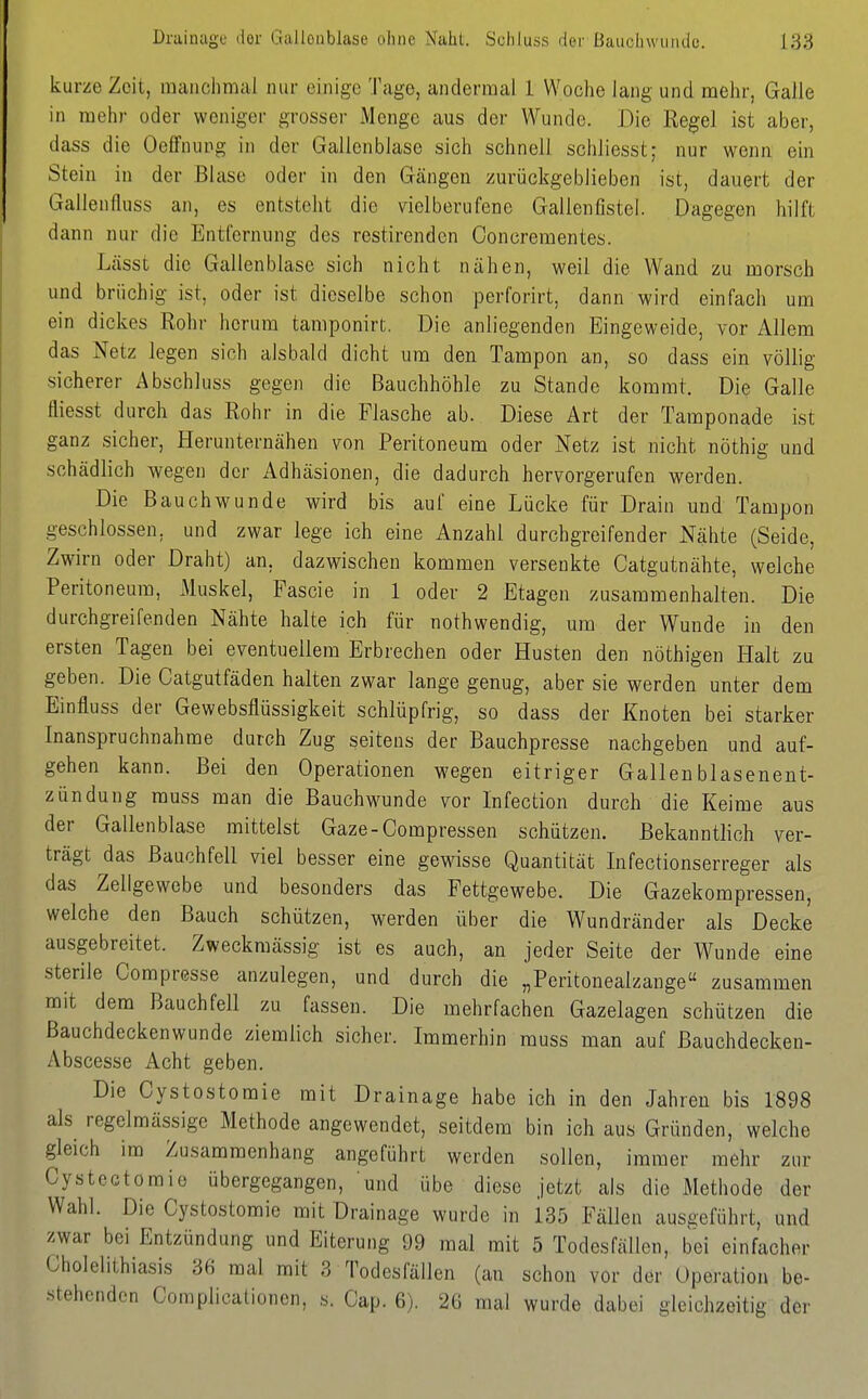 kurze Zeit, inaiichmal nur einige Tage, andermal 1 Woche lang und mehr, Galle in mehr oder weniger grosser iMcnge aus der Wunde. Die Regel ist aber, dass die Oeffnung in der Gallenblase sich schnell scliliesst; nur wenn ein Stein in der Blase oder in den Gängen zurückgeblieben ist, dauert der Gallenfluss an, es entsteht die vielberufene Gallenfistei. Dagegen hilft dann nur die Entfernung des restirenden Concrementes. Lässt die Gallenblase sich nicht nähen, weil die Wand zu morsch und brüchig ist, oder ist dieselbe schon perforirt, dann wird einfach um ein dickes Rohr herum tamponirt. Die anliegenden Eingeweide, vor Allem das Netz legen sich alsbald dicht um den Tampon an, so dass ein völlig sicherer Abschluss gegen die Bauchhöhle zu Stande kommt. Die Galle fliesst durch das Rohr in die Flasche ab. Diese Art der Tamponade ist ganz sicher. Herunternähen von Peritoneum oder Netz ist nicht nöthig und schädlich wegen der Adhäsionen, die dadurch hervorgerufen werden. Die Bauchwunde wird bis auf eine Lücke für Drain und Tampon geschlossen, und zwar lege ich eine Anzahl durchgreifender Nähte (Seide, Zwirn oder Draht) an, dazwischen kommen versenkte Catgutnähte, welche Peritoneum, Muskel, Fascie in 1 oder 2 Etagen zusammenhalten. Die durchgreifenden Nähte halte ich für nothwendig, um der Wunde in den ersten Tagen bei eventuellem Erbrechen oder Husten den nöthigen Halt zu geben. Die Catgutfäden halten zwar lange genug, aber sie werden unter dem Einfluss der Gewebsflüssigkeit schlüpfrig, so dass der Knoten bei starker Inanspruchnahme durch Zug seitens der Bauchpresse nachgeben und auf- gehen kann. Bei den Operationen wegen eitriger Gallenblasenent- zündung muss man die Bauchwunde vor Infection durch die Keime aus der Gallenblase mittelst Gaze-Compressen schützen. Bekanntlich ver- trägt das Bauchfell viel besser eine gewisse Quantität Infectionserreger als das Zellgewebe und besonders das Fettgewebe. Die Gazekompressen, welche den Bauch schützen, werden über die Wundränder als Decke ausgebreitet. Zweckmässig ist es auch, an jeder Seite der Wunde eine sterile Compresse anzulegen, und durch die „Peritonealzange zusammen mit dem Bauchfell zu fassen. Die mehrfachen Gazelagen schützen die ßauchdeckenwunde ziemlich sicher. Immerhin muss man auf Bauchdecken- Abscesse Acht geben. Die Cystostomie mit Drainage habe ich in den Jahren bis 1898 als regelmässige Methode angewendet, seitdem bin ich aus Gründen, welche gleich im Zusammenhang angeführt werden sollen, immer mehr zur Cystectomie übergegangen, und übe diese jetzt als die Methode der Wahl. Die Cystostomie mit Drainage wurde in 135 Fällen ausgeführt, und zwar bei Entzündung und Eiterung 99 mal mit 5 Todesfällen, bei einfacher Cholehthiasis 36 mal mit 3 Todesfällen (an schon vor der Operation be- .stehondcn Complicationen, s. Cap. 6). 26 mal wurde dabei gleichzeitig der