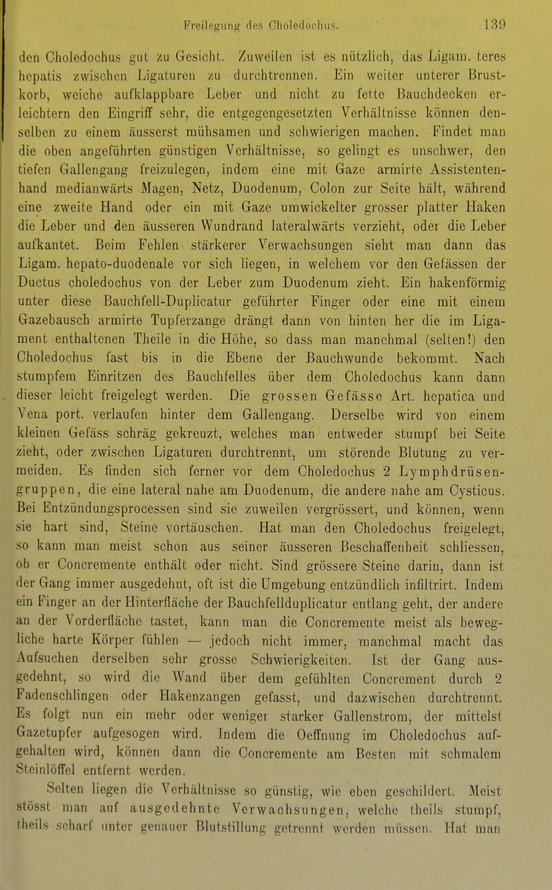 Froilogiiiig' des Gholeilücliiis. den Choledochus gut zu Gesicht. Zuweilen ist es nützlich, das Ligam. teres hcpatis zwischen Ligaturen zu durchtrennen. Ein weiter unterer Brust- korb, weiche aufklappbare Leber und nicht zu fette Bauchdecken er- leichtern den Eingriff sehr, die entgegengesetzten Verhältnisse können den- selben zu einem cäusserst mühsamen und schwierigen machen. Findet mau die oben angeführten günstigen Verhältnisse, so gelingt es unschwer, den tiefen Gallengang freizulegen, indem eine mit Gaze armirte Assistenten- hand medianwärts Magen, Netz, Duodenum, Colon zur Seite hält, während eine zweite Hand oder ein mit Gaze umwickelter grosser platter Haken die Leber und den äusseren Wundrand lateralwärts verzieht, oder die Leber aufkautet. Beim Fehlen stärkerer Verwachsungen sieht man dann das Ligam. hepato-duodenale vor sich liegen, in welchem vor den Gefässen der Ductus choledochus von der Leber zum Duodenum zieht. Ein hakenförmig unter diese Bauchfell-Duplicatur geführter Finger oder eine mit einem Gazebausch armirte Tupferzange drängt dann von hinten her die im Liga- ment enthaltenen Theile in die Höhe, so dass man manchmal (selten!) den Choledochus fast bis in die Ebene der Bauchwunde bekommt. Nach stumpfem Einritzen des Bauchfelles über dem Choledochus kann dann dieser leicht freigelegt werden. Die grossen Gefasse Art. hepatica und Vena port. verlaufen hinter dem Gallengang. Derselbe wird von einem kleinen Gefäss schräg gekreuzt, welches man entweder stumpf bei Seite zieht, oder zwischen Ligaturen durchtrennt, um störende Blutung zu ver- meiden. Es finden sich ferner vor dem Choledochus 2 Lymphdrüsen- gruppen, die eine lateral nahe am Duodenum, die andere nahe am Cysticus. Bei Entzündungsprocessen sind sie zuweilen vergrössert, und können, wenn sie hart sind, Steine vortäuschen. Hat man den Choledochus freigelegt, so kann man meist schon aus seiner äusseren Beschaffenheit schliessen, ob er Concremente enthält oder nicht. Sind grössere Steine darin, dann ist der Gang immer ausgedehnt, oft ist die Umgebung entzündlich infiltrirt. Indem ein Finger an der Hinterfläche der Bauch feil duplicatur entlang geht, der andere an der Vorderfläche tastet, kann man die Concremente meist als beweg- liche harte Körper fühlen — jedoch nicht immer, manchmal macht das Aufsuchen derselben sehr grosse Schwierigkeiten. Ist der Gang aus- gedehnt, so wird die Wand über dem gefühlten Concrement durch 2 Fadenschlingen oder Hakenzangen gefasst, und dazwischen durchtrennt. Es folgt nun ein mehr oder weniger starker Gallenstrom, der mittelst Gazetupfer aufgesogen wird. Indem die Oefi^nung im Choledochus auf- gehalten wird, können dann die Concremente am Besten mit schmalem Steinlöffel entfernt werden. Selten liegen die Verhältnisse so günstig, wie eben geschildert. Meist stösst man auf ausgedehnte Verwachsungen, welche theils stumpf, theils .scharf imter genauer Blutstillung getrennt werden müssen. Hat man