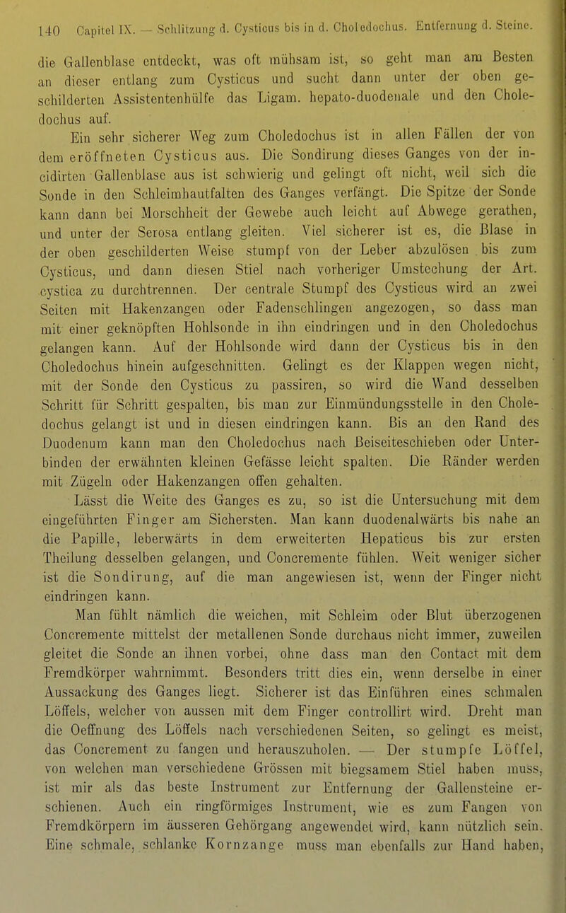 die Gallenblase entdeckt, was oft mühsam ist, so geht man am Besten an dieser entlang zum Oystious und sucht dann unter der oben ge- schilderten Assistentenbülfc das Ligam. hepato-duodenaie und den Chole- d och US auf. Ein sehr sicherer Weg zum Choledochus ist in allen Fällen der von dem eröffneten Cysticus aus. Die Sondirung dieses Ganges von der in- cidirten Gallenblase aus ist schwierig und gelingt oft nicht, weil sich die Sonde in den Schleimhautfalten des Ganges verfängt. Die Spitze der Sonde kann dann bei Morschheit der Gewebe auch leicht auf Abwege gerathen, und unter der Serosa entlang gleiten. Viel sicherer ist es, die Blase in der oben geschilderten Weise stumpf von der Leber abzulösen bis zum Cysticus, und dann diesen Stiel nach vorheriger ümstechung der Art. cystica zu durchtrennen. Der centrale Stumpf des Cysticus wird an zwei Seiten mit Hakenzangen oder Fadenschlingen angezogen, so dass man mit einer geknöpften Hohlsonde in ihn eindringen und in den Choledochus gelangen kann. Auf der Hohlsonde wird dann der Cysticus bis in den Choledochus hinein aufgeschnitten. Gelingt es der Klappen wegen nicht, mit der Sonde den Cysticus zu passiren, so wird die Wand desselben Schritt für Schritt gespalten, bis man zur Einmündungsstelle in den Chole- dochus gelangt ist und in diesen eindringen kann. Bis an den Rand des Duodenum kann man den Choledochus nach Beiseiteschieben oder Unter- binden der erwähnten kleinen Gefässe leicht spalten. Die Ränder werden mit Zügeln oder Hakenzangen offen gehalten. Lässt die Weite des Ganges es zu, so ist die Untersuchung mit dem eingeführten Finger am Sichersten. Man kann duodenalwärts bis nahe an die Papille, leberwärts in dem erweiterten Hepaticus bis zur ersten Theilung desselben gelangen, und Concremente fühlen. Weit weniger sicher ist die Sondirung, auf die man angewiesen ist, wenn der Finger nicht eindringen kann. Man fühlt nämlich die weichen, mit Schleim oder Blut überzogenen Concremente mittelst der metallenen Sonde durchaus nicht immer, zuweilen gleitet die Sonde an ihnen vorbei, ohne dass man den Contact mit dem Fremdkörper wahrnimmt. Besonders tritt dies ein, wenn derselbe in einer Aussackung des Ganges liegt. Sicherer ist das Einführen eines schmalen Löffels, welcher von aussen mit dem Finger controllirt wird. Dreht man die Oeffnung des Löffels nach verschiedenen Seiten, so gelingt es meist, das Concrement zu fangen und herauszuholen. — Der stumpfe Löffel, von welchen man verschiedene Grössen mit biegsamem Stiel haben muss, ist mir als das beste Instrument zur Entfernung der Gallensteine er- schienen. Auch ein ringförmiges Listniment, wie es zum Fangen von Fremdkörpern im äusseren Gehörgang angewendet wird, kann nützlich sein. Eine schmale, schlanke Kornzange muss man ebenfalls zur Hand haben.