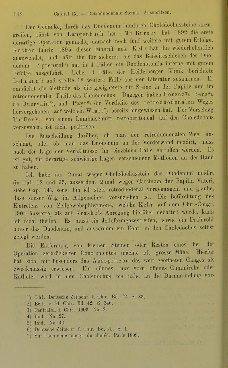 14-2 Oapiiel IX. -- llelrodiiodenale Steine. Ausspritzen. Der Gedanke, durch das Duodenum hindurch Cholcdochusstcine anzu- greifen, rührt von Langenbuch her. Mo ßurney hat 1892 die erste derartige Operation gemacht, darnach noch fünf weitere mit gutem Erfolge. Kocher führte 1895 diesen Eingriff aus. Kehr hat ihn wiederholentlich angewendet, und hält ihn für sicherer als das Beiseiteschieben des Duo- denum. SpreugeU) hat in 4 Fällen die Duodenotomia interna mit gutem Erfolge ausgeführt. üeber 4 Fälle der Heidelberger Klinik berichtete Lefnaann2) und stellte 18 weitere Fälle aus der Literatur zusammen. Er empfiehlt die Methode als die geeignetste für Steine in der Papille und im retroduodenalen Theile des Choledochus. Dagegen haben Lorenz^), Berg*), de Quervain^), und Payr^) die Vortheile des retroduodenalen Weges hervorgehoben, auf welchen Wiart^) bereits hingewiesen hat. Der Vorschlag Tuffier's, von einem Lumbaischnitt retroperitoneal auf den Choledochus vorzugehen, ist nicht praktisch. Die Entscheidung darüber, ob man den retroduodenalen Weg ein- schlägt, oder ob man das Duodenum an der Vorderwand incidirt, muss nach der Lage der Verhältnisse im einzelnen Falle getroffen werden. Es ist gut, für derartige schwierige Lagen verschiedene Methoden an der Hand zu haben. Ich habe nur 2 mal wegen Choledochusstein das Duodenum incidirt (in Fall 12 und 95, ausserdem 2 mal wegen Oarcinom der Papilla Vateri, siehe Cap. 14), sonst bin ich stets retroduodenal vorgegangen, und glaube, dass dieser Weg im Allgemeinen vorzuziehen ist. Die Befürchtung des Eintretens von Zellgewebsphlegmone, welche Kehr auf dem Chir.-Congr. 1904 äusserte, als auf Kraske's Anregung hierüber debattirt wurde, kann ich nicht theilen. Es muss ein Jodoformgazestreifen, sowie ein Drainrohr hinter das Duodenum, und ausserdem ein Rohr in den Choledochus selbst gelegt werden. Die Entfernung von kleinen Steinen oder Resten eines bei der Operation zerbröckelten Concrementes machte oft grosse Mühe. Hierfür hat sich mir besonders das Ausspritzen des weit geöffneten Ganges als zweckmässig erwiesen. Ein dünnes, nur vorn offenes Gummirohr oder Katheter wird in den Choledochus bis nahe an die Darmmündung vor- 1) Ohl. Deutsche Zeitschr. f. Ohir. Bd. 72. S. 8S. 2) Beitr. z. kl. Chir. Bd. 42. S. 346. 3) Centralbl. f. Chir. 1903. No. 2. 4) Ibid. No. 27. 5) Ibid. No. 40. 6) Deutsche Zeitschr. f. Chir. Bd. 75. S. l. 7) Sur l'anjitomie topogr. du ehol^d. Paris 1899,