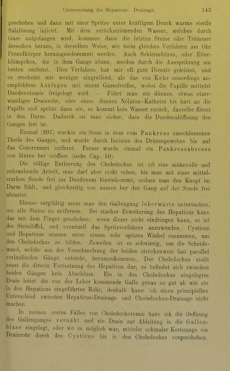 goscliobeii und dann mit einer Spritze unter kräftigem Druck warme sterile Salzlösung injicirt. Mit dem zurückströmenden Wasser, welches durch Gaze aufgefangen wird, kommen dann die letzten Steine oder Trümmer derselben heraus, in derselben Weise, wie beim gleichen Verfahren ara Ohr Fremdkörper herausgeschwemmt werden. Auch Schleimfetzen, oder Eiter- klümpchen, die in dem Gange sitzen, werden durch die Ausspritzung am besten entfernt. Dies Verfahren, liat mir oft gute Dienste geleistet, und es erscheint mir weniger eingreifend, als das von Kehi' neuerdings an- empfohlene Ausfegen mit einem Gazestreifen, wobei die Papille mittelst Duodenotomie freigelegt wird. — Führt man ein dünnes, etwas starr- wandiges Drainrohr, oder einen dünnen Nelaton-Katheter bis hart an die Papille und spritzt dann ein, so kommt kein Wasser zurück, dasselbe fliesst in den Darm. Dadurch ist man sicher, dass die Duodenalölfnung des Ganges frei ist. Einmal (207) steckte ein Stein in dem vom Pankreas umschlossenen Theile des Ganges, und wurde durch Incision des Drüsengewebes bis auf das Concrement entfernt. Ferner wurde einmal ein Pankreasabscess von hinten her eröffnet (siehe Cap. 10). Die völlige Entleerung des Choledochus ist oft eine mühevolle und zeitraubende Arbeit, man darf aber nicht ruhen, bis man mit einer mittel- starken Sonde frei ins Duodenum hineinkommt, sodass man den Knopf im Darm fühlt, und gleichzeitig von aussen her den Gang auf der Sonde frei abtastet. Ebenso sorgfältig muss man den Gallengang leberwärts untersuchen, um alle Steine zu entfernen. Bei starker Erweiterung des Hepaticus kann das mit dem Finger geschehen: Avenn dieser nicht eindringen kann, so ist der Stcinlöffel, und eventuell das Spritzverfahren anzuwenden. Cj^sticus und Hepaticus Stessen unter einem sehr spitzen Winkel zusammen, um den Choledochus zu bilden. Zuweilen ist es schwierig, um die Scheide- wand, welche aus der Verschmelzung der beiden streckenweis fast parallel verlaufenden Gänge entsteht, herumzukommen. Der Choledochus stellt sonst die directe Fortsetzung des Hepaticus dar, es befindet sich zwischen beiden Gängen kein Abschluss. Ein in den Choledochus eingelegtes Drain leitet die von der Leber kommende Galle genau so gut ab wie ein in den Hepaticus eingeführtes Rohr, deshalb kann ich einen principiellen Unterschied zwischen Hepaticus-Drainage und Choledochus-Drainagc nicht machen. In meinen ersten Fällen von Gholedochotomie habe ich die Oeffnung des Gallenganges vernäht und ein Drain zur Ableitung in die Gallen- blase eingelegt, oder wo es möglich war, milteist schmaler Kornzange ein Drainrohr durch den Cysticus bis in den Choledochus vorgeschoben.