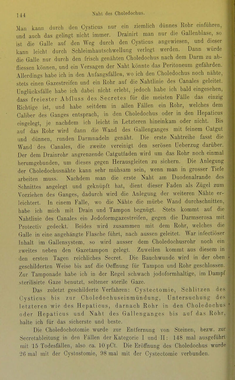 ^44 Naht des Choledochus. Man kann durch den Oysticus nur ein ziemlich dünnes Rohr einführen, und auch das gelingt nicht immer. Drainirt man nur die Gallenblase, so ist die Galle auf den Weg durch den Oysticus angewiesen, und dieser kann leicht durch Schleimhautschwellung verlegt werden. Dann würde die Galle nur durch den frisch gentihten Choledochus nach dem Darm zu ab- fliessen können, und ein Versagen der Naht könnte das Peritoneum gefährden. Allerdings habe ich in den Anfangsfällen, wo ich den Choledochus noch nähte, stets einen Gazestreifen und ein Rohr auf die Nahtlinie des Canales geleitet. Unglücksfälle habe ich dabei nicht erlebt, jedoch habe ich bald eingesehen, dass freiester Abfluss des Secretes für die meisten Fälle das einzig Richtige ist, und habe seitdem in allen Fällen ein Rohr, welches dem Caliber des Ganges entsprach, in den Choledochus oder in den Hepaticus eingelegt, je nachdem ich leicht in Letzteren hineinkam oder nicht. Bis auf das Rohr wird dann die Wand des Gallenganges mit feinem Catgut und dünnen, runden Darmnadeln genäht. Die erste Nahtreihe fasst die Wand des Canales, die zweite vereinigt den serösen üeberzug darüber. Der dem Drainrohr angrenzende Catgutfaden wird um das Rohr noch einmal herumgebnnden, um dieses gegen Herausgleiten zu sichern. Die Anlegung der Choledochusnähte kann sehr mühsam sein, wenn man in grosser Tiefe arbeiten muss. Nachdem man die erste Naht am Duodenalrande des Schnittes angelegt und geknüpft hat, dient dieser Faden als Zügel zum Vorziehen des Ganges, dadurch wird die Anlegung der weiteren Nähte er- leichtert. In einem Falle, wo die Nähte die mürbe Wand durchschnitten, habe ich mich mit Drain und Tampon begnügt. Stets kommt auf die Nahtlinie des Canales ein Jodoformgazestreifen, gegen die Darmserosa mit Protectiv gedeckt. Beides wird zusammen mit dem Rohr, welches die Galle in eine angehängte Flasche führt, nach aussen geleitet. War infectiöser Inhalt im Gallensystem, so wird ausser dem Choledochusrohr noch ein zweites neben den Gazetampon gelegt. Zuweilen kommt aus diesem in den ersten Tagen reichliches Secret. Die ßauchwunde wird in der oben geschilderten Weise bis auf die Oeffnung für Tampon und Rohr geschlossen. Zur Tamponade habe ich in der Regel schwach jodoformhaltige. im Dampf sterilisirte Gaze benutzt, seltener sterile Gaze. Das zuletzt geschilderte Verfahren: Cystectomie, Schlitzen des Cysticus bis zur Choledochuseinmündung, Untersuchung des letzteren wie des Hepaticus, darnach Rohr in den Choledochus oder Hepaticus und Naht des Gallengangcs bis auf das Rohr, halte ich für das .sicherste und beste. Die Choledochotomie wurde zur Entfernung von Steinen, bezw. zur Secretableitung in den Fällen der Kategorie 1 und II: 148 mal ausgefüh mit 15 Todesfällen, also ca. lOpCt. Die Eröffnung des Choledochus wurd 26 mal mit der Cystostomie, 98 mal mit der Cystectomie verbunden.