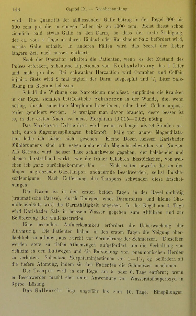 wird. Die Quantität der ablliessenden Galle betrug in der Regel 300 bis 500 com pro die, in einigen Fällen bis zu 1000 com. Meist fliesst schon ziemlich bald etwas Galle in den Darna, so dass der erste Stuhlgang, der ca. vom 4. Tage an durch Einlauf oder Karlsbader Salz befördert wird, bereits Galle enthält. In anderen Fällen wird das Secret der Leber längere Zeit nach aussen entleert. Nach der Operation erhalten die Patienten, wenn es der Zustand des Pulses erfordert, subcutane Injectionen von Kochsalzlösung bis 1 Liter und mehr pro die. Bei schwacher Herzaction wird Campher und Coffein injicirt. Stets wird 2 mal täglich der Darm ausgespült und 1/4 Liter Salz- lösung im Rectum belassen. Sobald die Wirkung des Narcoticum nachlässt, empfinden die Kranken in der Regel ziemlich beträchtliche Schmerzen in der Wunde, die, wenn nöthig, durch subcutane Morphiura-Injectionen, oder durch Codeinsupposi- torien gemildert werden. Je weniger man davon braucht, desto besser ist es, in der ersten Nacht ist meist Morphium (0,015—0,02) nöthig. Das Narkosen-Erbrechen wird, wenn es länger als 24 Stunden an- hält, durch Magenausspülungen bekämpft. Fälle von acuter Magendilata- tion habe ich bisher nicht gesehen. Kleine Dosen heissen Karlsbader Mühlbrunnens sind oft gegen andauernde Magenbeschwerden von Nutzen. Als Getränk wird heisser Thee schluckweise gegeben, der belebender und ebenso durststillend wirkt, wie die früher beliebten Eisstückchen, von wel- chen ich ganz zurückgekommen bin. — Nicht selten bewirkt der an den Magen angrenzende Gazctarapon andauernde Beschwerden, selbst Pulsbe- schleunigung. Nach Entfernung des Tampons schwinden diese Erschei- nungen. Der Darm ist in den ersten beiden Tagen in der Regel unthätig (traumatische Parese), durch Einlegen eines Darmrohres und kleine Cha- milleneinläufe wird die Darmthätigkeit angeregt. In der Regel am 4. Tage wird Karlsbader Salz in heissera Wasser gegeben zum Abführen und zur Beförderung der Gallensecretion. Eine besondere Aufmerksamkeit erfordert die üeberwachung der Athmung. Die Patienten haben in den ersten Tagen die Neigung ober- flächlich zu athraen, aus Furcht vor Vermehrung der Schmerzen. Dieselben werden stets zu tiefen Athemzügen aufgefordert, um die Vorhaltung von Schleim in den Luftwegen und die Entstehung von pneumonischen Herden zu verhüten. Subcutane Morphiuminjectionen von 1 — 1V2 cg befördern oft die tiefere Athmung, indem sie den Patienten die Schmerzen benehmen. Der Tampon wird in der Regel am 5. oder 6. Tage entfernt; wenn er Beschwerden macht eher unter Anwendung von Wasserstoffsuperoxyd in 3proc. Lösung. Das Gallenrohr liegt ungefähr bis zum 10. Tage. Einspülungen