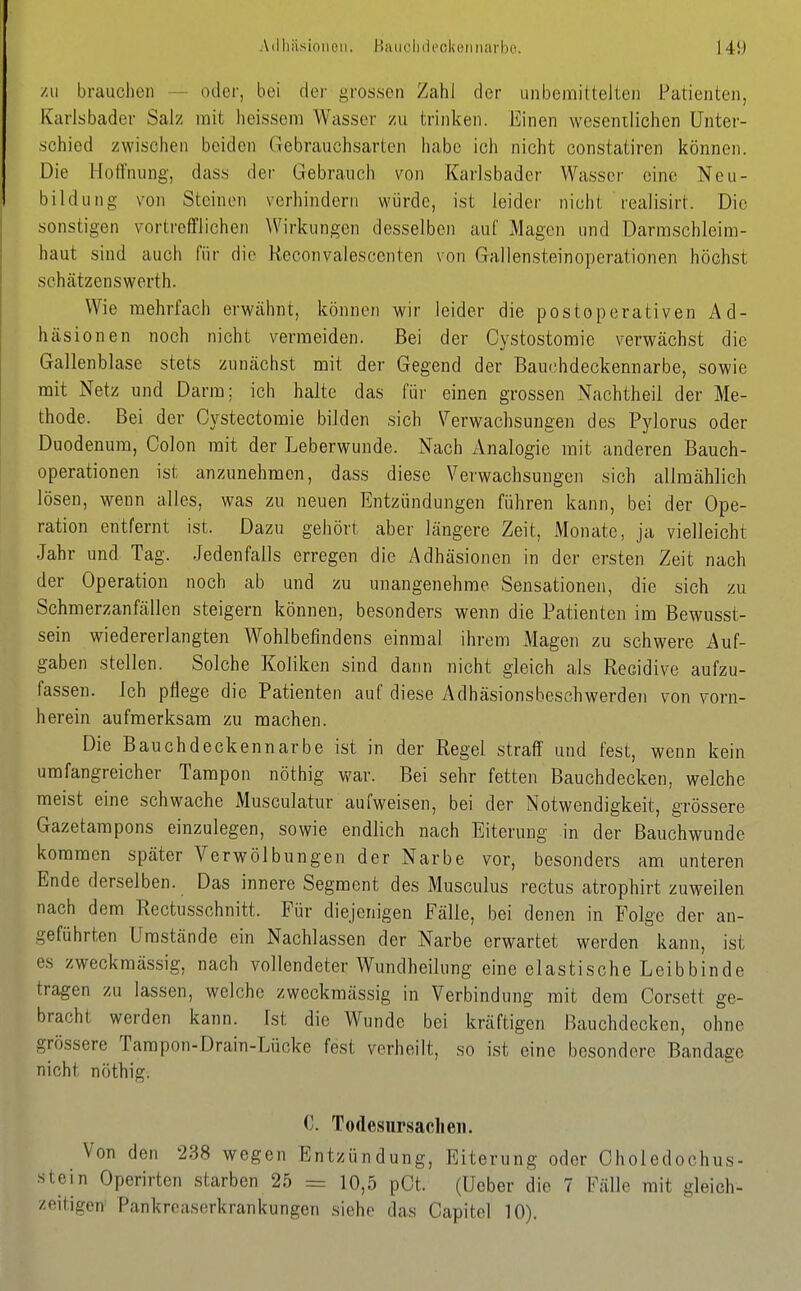 /II brauchen - oder, bei der grossen ZahJ der unbemilteltei) Patienten, Karlsbader Salz mit heissem Wasser zu trinken. Einen wesenilichen Unter- schied zwischen beiden Gebrauchsarten habe ich nicht constatiren können. Die Hoffnung, dass der Gebrauch von Karlsbader Wasser eine Neu- bildung von Steinen verhiiidern würde, ist leider nicht realisirt. Die sonstigen vortrefflichen Wirkungen desselben auf Magen und Darraschleim- haut sind auch für die Heconvalescenten von Gallensteinoperationen höchst schcätzenswerth. Wie mehrfach erwähnt, können wir leider die postoperativen Ad- häsionen noch nicht vermeiden. Bei der Cystostoraie verwächst die Gallenblase stets zunächst mit der Gegend der Bauchdeckennarbe, sowie mit Netz und Darm: ich halte das für einen grossen Nachtheii der Me- thode. Bei der Cystectomie bilden sich \^erwachsungen des Pylorus oder Duodenum, Colon mit der Leberwunde. Nach Analogie mit anderen Bauch- operationen ist anzunehmen, dass diese Verwachsungen sich allmählich lösen, wenn alles, was zu neuen Entzündungen führen kann, bei der Ope- ration entfernt ist. Dazu gehört aber längere Zeit, Monate, ja vielleicht Jahr und Tag. Jedenfalls erregen die Adhäsionen in der ersten Zeit nach der Operation noch ab und zu unangenehme Sensationen, die sich zu Schmerzanfällen steigern können, besonders wenn die Patienten im Bewusst- sein wiedererlangten Wohlbefindens einmal ihrem Magen zu schwere Auf- gaben stellen. Solche Koliken sind dann nicht gleich als Recidive aufzu- fassen. Ich pflege die Patienten auf diese Adhäsionsbeschwerden von vorn- herein aufmerksam zu machen. Die Bauchdeckennarbe ist in der Regel straff und fest, wenn kein umfangreicher Tampon nöthig war. Bei sehr fetten Bauchdecken, welche meist eine schwache Musculatur aufweisen, bei der Notwendigkeit, grössere Gazetampons einzulegen, sowie endlich nach Eiterung in der Bauchwunde kommen später Verwölbungen der Narbe vor, besonders am unteren Ende derselben. Das innere Segment des Musculus rectus atrophirt zuweilen nach dem Rectusschnitt. Für diejenigen Fälle, bei denen in Folge der an- geführten Umstände ein Nachlassen der Narbe erwartet werden kann, ist es zweckmässig, nach vollendeter Wundheilung eine elastische Leibbinde tragen zu lassen, welche zweckmässig in Verbindung mit dem Corsett ge- bracht werden kann. Ist die Wunde bei kräftigen Bauchdecken, ohne grössere Tam pon-Drain-Lücke fest verheilt, so ist eine besondere Bandage nicht nöthig. 0. Todesursachen. Von den 238 wegen Entzündung, Eiterung oder Oholedochus- ■stein Operirten starben 25 = 10,5 pCt. (Ueber die 7 Fälle mit gleich- zeitigen Pankreaserkrankungen siehe das Capitcl 10).