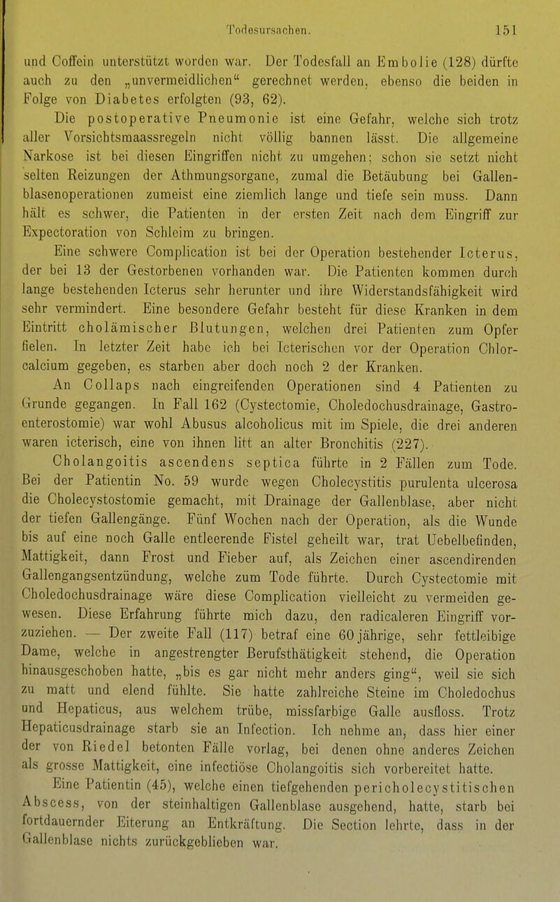 und Coffein unterstützt worden war. Der Todesfall an Embolie (128) dürfte auch zu den „unvermeidlichen gerechnet werden, ebenso die beiden in Folge von Diabetes erfolgten (93, 62). Die postoperative Pneumonie ist eine Gefahr, welche sich trotz aller Vorsichtsmaassregeln nicht völlig bannen iässt. Die allgemeine Nariiose ist bei diesen Eingriffen nicht zu umgehen; schon sie setzt nicht selten Reizungen der Athraungsorgane, zumal die Betäubung bei Gallen- blasenoperationen zumeist eine ziemlich lange und tiefe sein muss. Dann hält es schwer, die Patienten in der ersten Zeit nach dem Eingriff zur Expectoration von Schleim zu bringen. Eine schwere Complication ist bei der Operation bestehender Icterus, der bei 13 der Gestorbenen vorhanden war. Die Patienten kommen durch lange bestehenden Icterus sehr herunter und ihre Widerstandsfähigkeit wird sehr vermindert. Eine besondere Gefahr besteht für diese Kranken in dem Eintritt cholämischer Blutungen, welchen drei Patienten zum Opfer fielen. In letzter Zeit habe ich bei Icterischen vor der Operation Chlor- calcium gegeben, es starben aber doch noch 2 der Kranken. An Coli aps nach eingreifenden Operationen sind 4 Patienten zu Grunde gegangen. In Fall 162 (Cystectomie, Choledochusdrainage, Gastro- enterostomie) war wohl Abusus alcoholicus mit im Spiele, die drei anderen waren icterisch, eine von ihnen litt an alter Bronchitis (227). Gholangoitis ascendens septica führte in 2 Fällen zum Tode. Bei der Patientin No. 59 wurde wegen Cholecystitis purulenta ulcerosa die Cholecystostomie gemacht, mit Drainage der Gallenblase, aber nicht der tiefen Gallengänge. Fünf Wochen nach der Operation, als die Wunde bis auf eine noch Galle entleerende Fistel geheilt war, trat Uebelbefinden, Mattigkeit, dann Frost und Fieber auf, als Zeichen einer ascendirenden Gallengangsentzündung, welche zum Tode führte. Durch Cystectomie mit Choledochusdrainage wäre diese Complication vielleicht zu vermeiden ge- wesen. Diese Erfahrung führte mich dazu, den radicalcren Eingriff vor- zuziehen. — Der zweite Fall (117) betraf eine 60 jährige, sehr fettleibige Dame, welche in angestrengter Berufsthätigkeit stehend, die Operation hinausgeschoben hatte, „bis es gar nicht mehr anders ging, weil sie sich zu matt und elend fühlte. Sie hatte zahlreiche Steine im Choledochus und Hepaticus, aus welchem trübe, missfarbige Galle ausfioss. Trotz Hepaticusdrainage starb sie an Infection. Ich nehme an, dass hier einer der von Riedel betonten Fälle vorlag, bei denen ohne anderes Zeichen als grosse Mattigkeit, eine infectiöse Gholangoitis sich vorbereitet hatte. Eine Patientin (45), welche einen tiefgehenden pericholecystitischen Abscess, von der steinhaltigen Gallenblase ausgehend, hatte, starb bei fortdauernder Eiterung an Entkräftung. Die Section lehrte, dass in der Gallenblase nichts zurückgeblieben war.