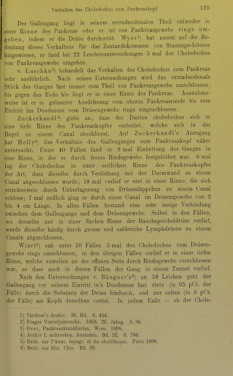 Verhalten des Cholednchiis zum Panlcreaskopl. Der Gallengaug liegt in seinem retroduodenalcn Theil entweder in einet- Rinne des Pankreas oder er ist von Pankreasgewebe rings um- geben, indem er die Drüse durchsetzt. Wyssi) hat zuerst auf die Be- deutung dieses Verhaltens für das Zustandekommen von Stauungs-lcterus hingewiesen, er fand bei 22 Leichennntersnchungen 5 mal den Choledochiis von Pankreasgewebe umgeben. V. Luschka^) behandelt das Verhalten des Oholedochus zum Pankreas sehr ausführlich. Nach seinen Untersuchungen wird das extraduodenale Stück des Ganges fast immer zum Theil von Pankreasgewebe umschlossen; bis gegen das Ende hin liegt er in einer Rinne des Pankreas. Ausnahms- weise ist er in grösserer Ausdehnung vom oberen Pankreasrande bis zum Eintritt ins Duodenum vom Drüsengewebe rings eingeschlossen.. Zuckerkandl3) giebt an, dass der Ductus choledochus sich in eine tiefe Rinne des Pankreaskopfes einbettet, welche sich in der Regel zu einem Oanal abschliesst. Auf Zuckerkandl's Anregung hat Helly^) das Verhältnis des Galienganges zum Pankreaskopf näher untersucht. Unter 40 Fällen fand er 9 mal Einbettung des Ganges in eine Rinne, in der er durch festes Bindegewebe festgelöthet war. 6 mal lag der Oholedochus in einer seitlichen Rinne des Pankreaskopfes der Art, dass dieselbe durch Verlöthung mit der üarmwand zu einem Canal abgeschlossen wurde; 18 mal verlief er erst in einer Rinne, die sich streckenweis durch Ueberlagerung von Drüsenläppchen zu einem Canal schloss; 7 mal endlich ging er durch einen Canal im Drüsengewebe von 2 bis 4 cm Länge. In allen Fällen bestand eine sehr innige Verbindung zwischen dem Gallengange und dem Drüsengewebe. Selbst in den Fällen, wo derselbe nur in einer flachen Rinne der Bauchspeicheldrüse verlief, wurde dieselbe häufig durch grosse und zahlreiche Lymphdrüsen zu einem Canale abgeschlossen. Wiart°) sah unter 10 Fällen 3 mal den Choledochus vom Drüsen- gewebe rings umschlossen, in den übrigen Fällen verlief er in einer tiefen Rinne, welche zuweilen an der offenen Seite durch Bindegewebe verschlossen war, so dass auch in diesen Fällen der Gang in einem Tunnel verlief. Nach den Untersuchungen v. Büngner's^) an 58 Leichen geht der Gallengang vor seinem Eintritt in's Duodenum fast stets (in 95 pOt. der Fälle) durch die Substanz der Drüse hindurch, und nur selten (in 5 pCt. der Fälle) am Kopfe derselben vorbei. In jedem Falle — ob der Chole- 1} Virchow's Archiv. 36. Bd. S. 454. 2) Prager Vierteljahrsschr. 1869. 26. Jahrg. S. 86. 3) Oser, Pankrcaskrankheiten. Wien. 1898. 4) Archiv f. mikroskop. Anatomie. Bd. 52. S. 788. 5) Rech, sur l'Anat. topogr. et du cholödoque. Paris 1899. 6) Rfiitr. zur klin. Ohir, Bd. 39.