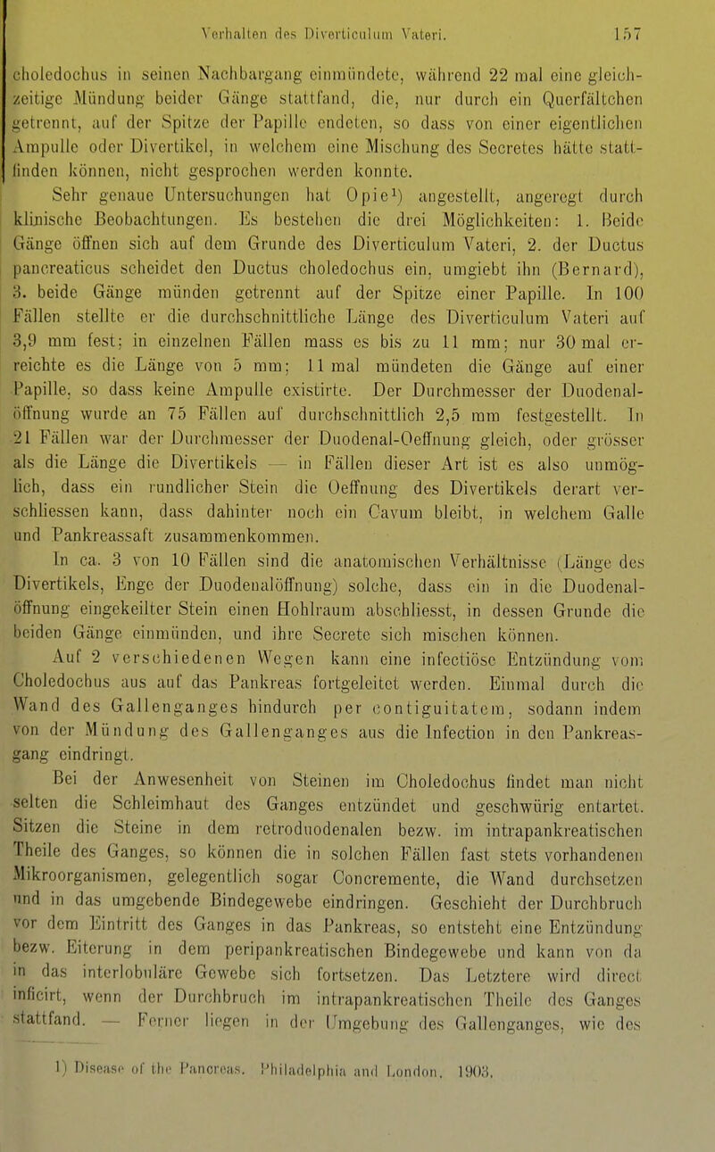 clioledochiis in seinen Nachbai-gang einmündete, während 22 mal eine gleich- zeitige Mündung beider Gänge stattfand, die, nur durch ein Querfältchen getrennt, auf der Spitze der Papille endeten, so dass von einer eigentlichen Ampulle oder Divertikel, in welchem eine Mischung des Secretes hätte statt- linden können, nicht gesprochen werden konnte. Sehr genaue Untersuchungen hat Opie^) angestellt, angeregt durch i klinische Beobachtungen. Es bestehen die drei Möglichkeiten: 1. Beide Gänge offnen sich auf dem Grunde des Diverticulum Vateri, 2. der Ductus pancreaticus scheidet den Ductus choledochus ein, umgiebt ihn (Bernard), 3. beide Gänge münden getrennt auf der Spitze einer Papille. In 100 Fällen stellte er die durchschnittliche Länge des Diverticulum Vateri auf 3,9 mm fest: in einzelnen Fällen mass es bis zu 11 mm; nur 30 mal er- i reichte es die Länge von 5 mm: 11 mal mündeten die Gänge auf einer Papille, so dass keine Ampulle existirte. Der Durchmesser der Duodenal- öffnung wurde an 75 Fällen aul' durchschnittlich 2,5 mm festgestellt. In 21 Fällen war der Durchmesser der Duodenal-Oeffnung gleich, oder grösser als die Länge die Divertikels — in Fällen dieser Art ist es also unmög- lich, dass ein rundlicher Stein die Oeffnung des Divertikels derart ver- schliessen kann, dass dahinter noch ein Oavum bleibt, in welchem Galle und Pankreassaft zusammenkommen. In ca. 3 von 10 Fällen sind die anatomischen Verhältnisse (Länge des Divertikels, Enge der Duodenalöffnung) solche, dass ein in die Duodenal- öffnung eingekeilter Stein einen Hohlraum abschliesst, in dessen Grunde die beiden Gänge einmünden, und ihre Secrete sich mischen können. Auf 2 verschiedenen Wegen kann eine infectiöse Entzündung vom Choledochus aus auf das Pankreas fortgelcitet werden. Einmal durch die Wand des Gallenganges hindurch per contiguitatera, sodann indem von der Mündung des Gallenganges aus die Infection in den Pankreas- gang ein drin gl. Bei der Anwesenheit von Steinen im Choledochus findet man nicht selten die Schleimhaut des Ganges entzündet und geschwürig entartet. Sitzen die Steine in dem retroduodenalen bezw. im intrapankreatischen Theile des Ganges, so können die in solchen Fällen fast stets vorhandenen Mikroorganismen, gelegentlich sogar Concremente, die Wand durchsetzen nnd in das umgebende Bindegewebe eindringen. Geschieht der Durchbruch vor dem Eintritt des Ganges in das Pankreas, so entsteht eine Entzündung bezw. Eiterung in dem peripankreatischen Bindegewebe und kann von da in das intcrlobnläre Gewebe sich fortsetzen. Das Letztere wird direct inficirt, wenn der Durchbruch im intrapankreatischen Theile des Ganges • stattfand. — Ferner liegen in (Irr Umgebung des Gallenganges, wie des I) Diseasi' of ilic l'.ancroas. [-hiladelpliia and l-oiuion. \\m.