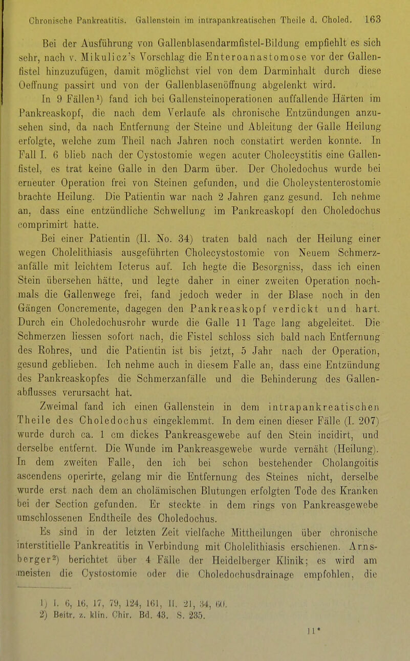 Bei der Ausführung von Gallenblasendarmfistel-Bildung empfiehlt es sich sehr, nach v. Mikulicz's Vorschlag die Enteroanastoraose vor der Gallen- fistel hinzuzufügen, damit möglichst viel von dem Darminhalt durch diese Oeftnung passirt und von der Gallenblasenöffnung abgelenkt wird. In 9 Fällen^) fand ich bei Gallensteinoperationen auffallende Härten im Pankreaskopf, die nach dem Verlaufe als chronische Entzündungen anzu- sehen sind, da nach Entfernung der Steine und Ableitung der Galle Heilung erfolgte, welche zum Theil nach Jahren noch constatirt werden konnte. In Fall I. 6 blieb nach der Cystostomie wegen acuter Cholecystitis eine Gallen- fistel, es trat keine Galle in den Darm über. Der Oholedochus wurde bei erneuter Operation frei von Steinen gefunden, und die Choleystenterostomie brachte Heilung. Die Patientin war nach 2 Jahren ganz gesund. Ich nehme an, dass eine entzündliche Schwellung im Pankreaskopf den Oholedochus coraprimirt hatte. Bei einer Patientin (IL No. 34) traten bald nach der Heilung einer wegen Oholelithiasis ausgeführten Oholecystostomie von Neuem Schmerz- anfälle mit leichtem Icterus auf. Ich hegte die Besorgniss, dass ich einen Stein übersehen hätte, und legte daher in einer zweiten Operation noch- mals die Gallenwege frei, fand jedoch weder in der Blase noch in den Gängen Concremente, dagegen den Pankreaskopf verdickt und hart. Durch ein Choledochusrohr wurde die Galle 11 Tage lang abgeleitet. Die Schmerzen Hessen sofort nach, die Fistel schloss sich bald nach Entfernung des Rohres, und die Patientin ist bis jetzt, 5 Jahr nach der Operation, gesund geblieben. Ich nehme auch in diesem Falle an, dass eine Entzündung des Pankreaskopfes die Schmerzanfälle und die Behinderung des Gallen- abflusses verursacht hat. Zweimal fand ich einen Gallenstein in dem intrapankreatisohen Theile des Oholedochus eingeklemmt. In dem einen dieser Fälle (I. 207) wurde durch ca. 1 cm dickes Pankreasgewebe auf den Stein incidirt, und derselbe entfernt. Die Wunde im Pankreasgewebe wurde vernäht (Heilung). In dem zweiten Falle, den ich bei schon bestehender Oholangoitis ascendens operirte, gelang mir die Entfernung des Steines nicht, derselbe wurde erst nach dem an cholämischen Blutungen erfolgten Tode des Kranken bei der Section gefunden. Er steckte in dem rings von Pankreasgewebe umschlossenen Endtheile des Oholedochus. Es sind in der letzten Zeit vielfache Mittheilungen über chronische interstitielle Pankreatitis in Verbindung mit Oholelithiasis erschienen. Arns- berger^) berichtet über 4 Fälle der Heidelberger Klinik; es wird am meisten die Oystostomie oder die Choledochusdrainage empfohlen, die ij I. 6, 16, 17, 79, 124, 161, II. 21, U, 60. 2) Beitr. •/,. klin. Ohir. Bd. 43. S. 235. II*