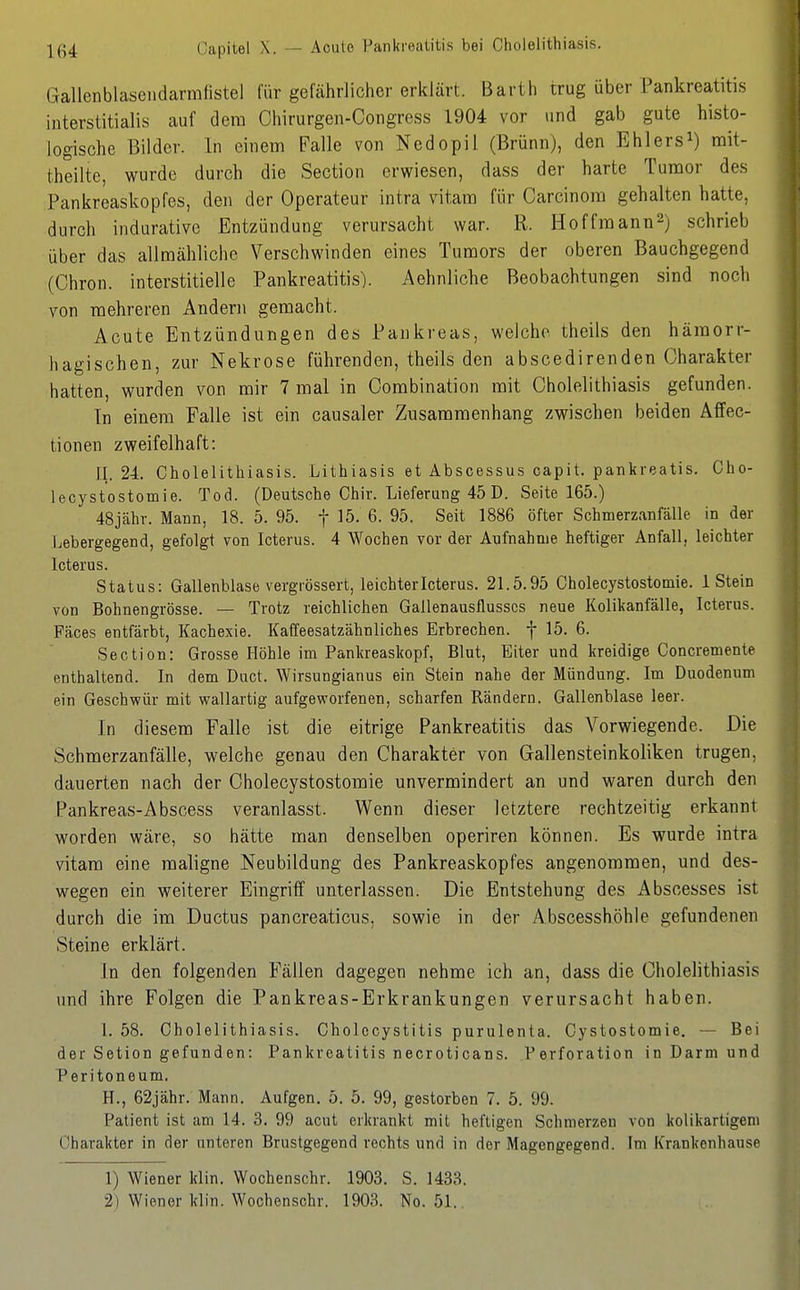 |ß4 Capitel X. — Acute Pankreatitis bei Cholelithiasis. Gallenblasendarmiistel für gefährlicher erklärt. Barth trug über Pankreatitis interstitialis auf dem Chirurgen-Congress 1904 vor und gab gute histo- logische Bilder. In einem Falle von Nedopil (Brünn), den Ehlers^) rait- theilte, wurde durch die Section erwiesen, dass der harte Tumor des Pankreaskopfes, den der Operateur intra vitam für Carcinom gehalten hatte, durch indurative Entzündung verursacht war. R. Hoffraann^) schrieb über das allmähliche Verschwinden eines Tumors der oberen Bauchgegend (Chron. interstitielle Pankreatitis). Aehnliche Beobachtungen sind noch von mehreren Andern gemacht. Acute Entzündungen des Pankreas, welche theils den häraorr- liagischen, zur Nekrose führenden, theils den abscedirenden Charakter hatten, wurden von mir 7 mal in Combination mit Cholelithiasis gefunden. Tn einem Falle ist ein causaler Zusammenhang zwischen beiden Affec- tionen zweifelhaft: II. 24. Cholelithiasis. Lithiasis et Abscessus capit. pankveatis. Cho- leoystostomie. Tod. (Deutsche Chir. Lieferung 45 D. Seite 165.) 48jcähv. Mann, 18. 5. 95. f 15. 6. 95. Seit 1886 öfter Schmerzanfälle in der jjebergegend, gefolgt von Icterus. 4 Wochen vor der Aufnahme heftiger Anfall, leichter Icterus. Status: Gallenblase vergrössert, leichter Icterus. 21.5.95 Cholecystostomie. 1 Stein von Bohnengrösse. — Trotz reichlichen Gallenausflusscs neue Kolikanfälle, Icterus. Fäces entfärbt, Kachexie. Kaffeesatzähnliches Erbrechen, f 15. 6. Section: Grosse Höhle im Pankreaskopf, Blut, Eiter und kreidige Concremente enthaltend. In dem Duct. Wirsungianus ein Stein nahe der Mündung. Im Duodenum ein Geschwür mit wallartig aufgeworfenen, scharfen Rändern. Gallenblase leer. In diesem Falle ist die eitrige Pankreatitis das Vorwiegende. Die Schmerzanfälle, welche genau den Charakter von Gallensteinkoliken trugen, dauerten nach der Cholecystostomie unvermindert an und waren durch den Pankreas-Abscess veranlasst. Wenn dieser letztere rechtzeitig erkannt worden wäre, so hätte man denselben operiren können. Es wurde intra vitara eine maligne Neubildung des Pankreaskopfes angenommen, und des- wegen ein weiterer Eingriff unterlassen. Die Entstehung des Abscesses ist durch die im Ductus pancreaticus, sowie in der Abscesshöhle gefundenen Steine erklärt. In den folgenden Fällen dagegen nehme ich an, dass die Cholelithiasis und ihre Folgen die Pankreas-Erkrankungen verursacht haben. 1. 58. Cholelithiasis. Cholecystitis purulenta. Cystostomie. — Bei der Setion gefunden: Pankreatitis necroticans. Perforation in Darm und Peritoneum. H., 62jähr. Mann. Aufgen. 5. 5. 99, gestorben 7. 5. 99. Patient ist am 14. 3. 99 acut erkrankt mit heftigen Schmerzen von kolikartigem Charakter in der unteren Brustgegend rechts und in der Magengegend. Im Krankenhause 1) Wiener klin. Wochenschr. 1903. S. 1433. 2) Wiener klin. Wochenschr. 1903. No. 51.