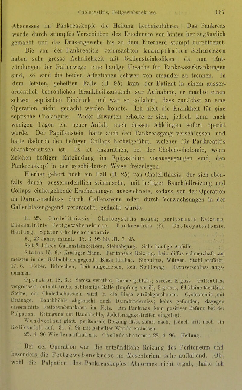 Abscesses im Paiikreaskopfe die Heilung herbeizuführen. Das Pankreas wurde durch stumpfes Verschieben des Duodenum von hinten her zugänglich gemacht und das Drüsengewebe bis zu dem Eiterherd stumpf durchtrennt. Die von der Pankreatitis verursachten krampfhaften Schmerzen haben sehr grosse Aehnlichkeit mit Gallensteinkoliken; da nun Ent- zündungen der Gallenwege eine häufige Ursache für Pankreaserkrankungen sind, so sind die beiden Affectionen schwer von einander zu trennen. In dem letzten, geheilten Falle (II. 95) kam der Patient in einem ausser- ordentlich bedrohlichen Krankheitszustande zur Aufnahme, er machte einen schwer septischen Eindruck und war so collabirt, dass zunächst an eine Operation nicht gedacht werden konnte. Ich hielt die Krankheit für eine septische Cholangitis. Wider Erwarten erholte er sich, jedoch kam nach wenigen Tagen ein neuer Anfall, nach dessen Abkhngen sofort operirt wurde. Der Papillenstein hatte auch den Pankreasgang verschlossen und hatte dadurch den heftigen Collaps herbeigeführt, welcher für Pankreatitis charakteristisch ist. Es ist anzurathen, bei der Choledochotoraie, wenn Zeichen heftiger Entzündung im Epigastrium vorausgegangen sind, den Pankreaskopf in der geschilderten Weise freizulegen. Hierher gehört noch ein Fall (II. 25) von Cholelithiasis, der sich eben- falls durch ausserordentlich stürmische, mit heftiger ßauchfellreizung und Collaps einhergehende Erscheinungen auszeichnete, sodass vor der Operation an Darmverschluss durch Gallensteine oder durch Verwachsungen in der Gallenblasengegend verursacht, gedacht wurde. II. 25. Cholelithiasis. Cholecystitis acuta; peritoneale Reizung. Üisseminirte Fettgewebsnekrose. Pankreatitis (?). Cholecystostomie. Heilung. Später Choledochotomie. E., 42 .Jahre, männl. 15. 6. 95 bis 31. 7. 95. Seit 2 .Jahren Gallensteinkoliken, Steinabgang. Sehr häufige Anlalle. Status 15. 6.: Kräftiger Mann. Peritoneale Reizung, Leib diffus schmerzhaft, am meisten in der Gallenblasengegend; Blase fühlbar. Singultus, Würgen, Stuhl entfärbt. 17. 6. Fieber, Erbrechen, Leib aufgeti;ieben, kein Stuhlgang. Darmverschluss ange- nommen. Operation 18. fi.: Serosa geröthet, Därme gebläht; seröser Erguss. Gallenblase vergrössert, enthält trübe, schleimige Galle (Impfung steril), 3 grosse, 64 kleine facettirt? Steine, ein Choledochusstein wird in die Blase zurückgeschoben. Cystostomie ,mit Drainage. Bauchhöhle abgesucht nach Darmhinderniss; keins gefunden, dagegen disseminirte Fettgewebsnekrose im Netz. Am Pankreas kein positiver Befund bei der Palpalion. Reinigung der Bauchhöhle, Jodoformgazestreifen eingelegt. Wundverlauf glatt, peritoneale Reizung lässt sofort nach, jedoch tritt noch ein Kolikanfall auf. 31. 7. 95 mit geheilter Wunde entlassen. 25. 4. 96 Wiederaufnahme. Hholedochotomie 28. 4. 96. Heilung. Bei der Operation war die entzündliche Reizung des Peritoneum und besonders die Fettgewebsnekrose im Mesenterium sehr auffallend. Ob- wohl die Palpation des Pankreaskopfcs Abnormes nicht ergab, halte ich