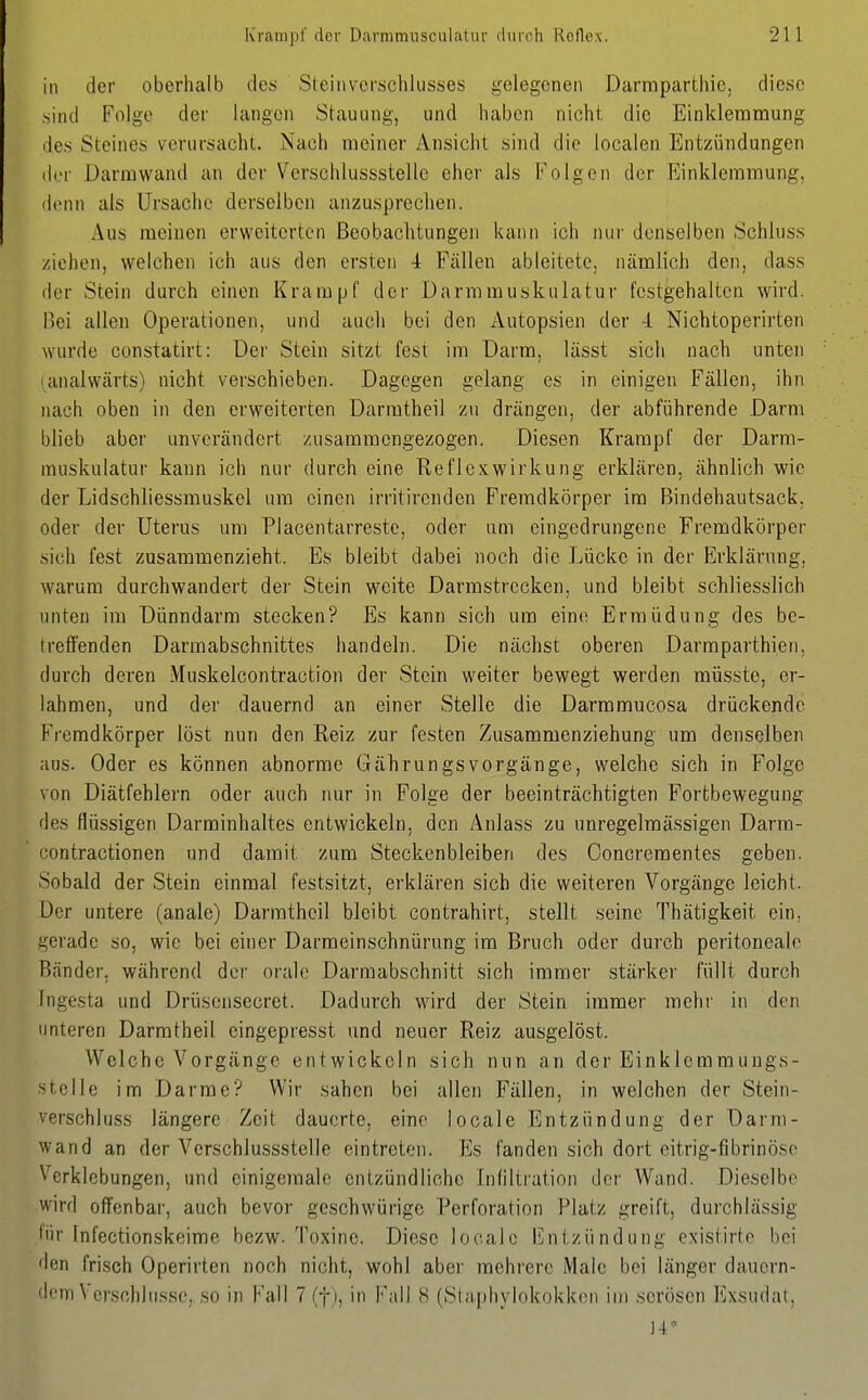 in der oberhalb des Steinverschlusses gelegenen Darraparthie, diese sind Folge der langen Stauung, und haben nicht die Einklemmung des Steines verursacht. Nach meiner Ansicht sind die localen Entzündungen der Darrawand an der Verschlussstelle eher als Folgen der Einklemmung, denn als Ursache derselben anzusprechen. Aus meinen erweiterten Bcobachtungeii kann ich nur denselben Schluss ziehen, welchen ich aus den ersten -4 Fällen ableitete, nämlich den, dass der Stein durch einen Krampf der Darmmuskulatur festgehalten wird. Bei allen Operationen, und auch bei den Autopsien der 4 Nichtoperirten wurde constatirt: Der Stein sitzt fest im Darm, lässt sich nach unten umalwärts) nicht verschieben. Dagegen gelang es in einigen Fällen, ihn nach oben in den erweiterten Darmtheil zu drängen, der abführende Darm blieb aber unverändert zusammengezogen. Diesen Krampf der Darm- muskulatur kann ich nur durch eine Reflexwirkung erklären, ähnlich wie der Lidschliessmuskcl um einen irritircnden Fremdkörper im Bindehautsack, oder der Uterus um Piacentarreste, oder um eingedrungene Fremdkörper sich fest zusammenzieht. Es bleibt dabei noch die Lücke in der Erklärung, warum durchwandert der Stein weite Darmstrecken, und bleibt schliesslich unten im Dünndarm stecken? Es kann sich um e\m) Ermüdung des be- treffenden Darmabschnittes handeln. Die nächst oberen Darmparthien, durch deren Muskelcontraction der Stein weiter bewegt werden müsste, er- lahmen, und der dauernd an einer Stelle die Darmmucosa drückende Fremdkörper löst nun den Reiz zur festen Zusammenziehung um denselben aus. Oder es können abnorme Grährungsvorgänge, welche sich in Folge von Diätfehlern oder auch nur in Folge der beeinträchtigten Fortbewegung des flüssigen Darminhaltes entwickeln, den Anlass zu unregelmässigen Darm- contractionen und damit zum Steckenbleiben des Concrementes geben. Sobald der Stein einmal festsitzt, erklären sich die weiteren Vorgänge leicht. Der untere (anale) Darmtheil bleibt contrahirt, stellt seine Thätigkeit ein, gerade so, wie bei einer Darmeinschnürung im Bruch oder durch peritoneale Bänder, während der orale Darmabschnitt sich immer stärker füllt durch Ingesta und Drüsensecret. Dadurch wird der Stein immer mehr in den unteren Darmtheil eingepresst und neuer Reiz ausgelöst. Welche Vorgänge entwickeln sich nun an der Einklemmungs- stelle im Darme? Wir sahen bei allen Fällen, in welchen der Stein- verschluss längere Zeit dauerte, eine locale Entzündung der üarm- wand an der Verschlussstelle eintreten. Es fanden sich dort eitrig-fibrinöse Verklebungen, und einigemale entzündliche Infiltration der Wand. Dieselbe wird offenbar, auch bevor geschwürige Perforation Platz greift, durchlässig 'ür Infectionskeime bezw. Toxine. Diese locale Entzündung existirte bei den frisch Operirten noch nicht, wohl aber mehierc Male bei länger dauern- dem Verschlusse, so in Fall 7(t), in Fall 8 (Staphylokokken im serösen Exsudat,