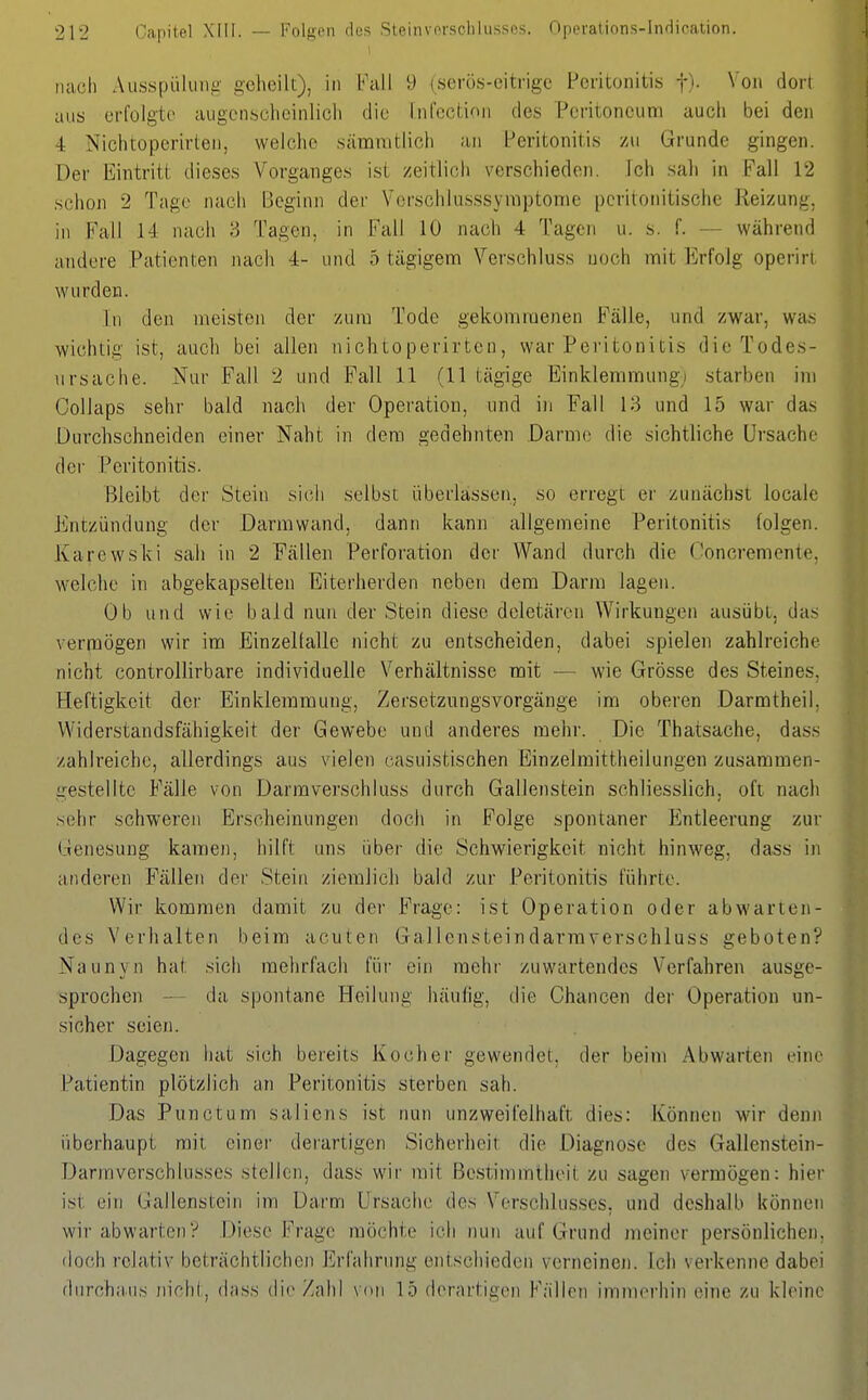 n£ich Ausspülimg- geheilt), in b'all 9 (serös-eitrige Peritonitis j). Von dort aus erfolgte augenscheinlich die Infcction des Peritoneum auch bei den 4 Nichtoperirten, weiche sämnitlich an Peritonitis zu Grunde gingen. Der Eintritt dieses Vorganges ist zeitlich verschieden. Ich sah in Fall 12 schon 2 Tage nach Beginn der Vorschlusssymptome pcritotiitischc Reizung, in Fall 14 nach 3 Tagen, in Fall 10 nach 4 Tagen u. s. f. — während andere Patienten nach 4- und 5 tägigem Verschluss noch mit Erfolg operirt wurden. In den meisten der zum Tode gekommenen Fälle, und zwar, was wichtig ist, auch bei allen nichtoperirten, war Peritonitis die Todes- ursache. Nur Fall 2 und Fall 11 (11 tägige Einklemmung) starben im Collaps sehr bald nach der Operation, und in Fall 13 und 15 war das Durchschneiden einer Naht in dem gedehnten Darme die sichtliche Ursache der Peritonitis. Bleibt der Stein sich selbst überlassen, so erregt er zunächst locale Entzündung der Darmwand, dann kann allgemeine Peritonitis folgen. Karewski sah in 2 Fällen Perforation der Wand durch die Concremente, welche in abgekapselten Eiterherden neben dem Darm lagen. Ob und wie bald nun der Stein diese dcletären Wirkungen ausübt, das vermögen wir im EinzeKalle nicht zu entscheiden, dabei spielen zahlreiche nicht controllirbare individuelle Verhältnisse mit — wie Grösse des Steines, Heftigkeit der Einklemmung, Zersetzungsvorgänge im oberen Darmtheil, Widerstandsfähigkeit der Gewebe und anderes mehr. Die Thatsache, dass zahlreiche, allerdings aus vielen casuistischen Einzelmittheilungen zusammen- gestellte Fälle von Darraverschluss durch Gallenstein schliesslich, oft nach sehr schweren Erscheinungen doch in Folge spontaner Entleerung zur Genesung kamen, hilft uns über die Schwierigkeit nicht hinweg, dass in anderen Fällen der Stein ziemlieh bald zur Peritonitis führte. Wir kommen damit zu der Frage: ist Operation oder abwarten- des Verhalten beim acuten Gallensteindarmverschluss geboten? Naunyn hat sich mehrfach für ein mehr zuwartendes Verfahren ausge- sprochen — da spontane Heilung häufig, die Chancen der Operation un- sicher seien. Dagegen Ijat sich bereits Kocher gewendet, der beim Abwarten eine Patientin plötzlich an Peritonitis sterben sah. Das Punctum saliens ist nun unzweifelhaft dies: Können wir denn überhaupt mit einer derartigen Sicherheit die Diagnose des Gallenstein- Darmverschlusscs stellen, dass wir mit Bestimmtheit zu sagen vermögen: hier ist ein Gallenstein im Darm Ursache des Verschlusses, und deshalb können wir abwarten? Diese Frage möchte ich nuti auf Grund meiner persönlichen, doch relativ beträchtlichen lirfahrung entschieden verneinen, ich verkenne dabei durchaus nicht, dass die Zahl von 15 derartigen Fällen immerhin eine zu kleine