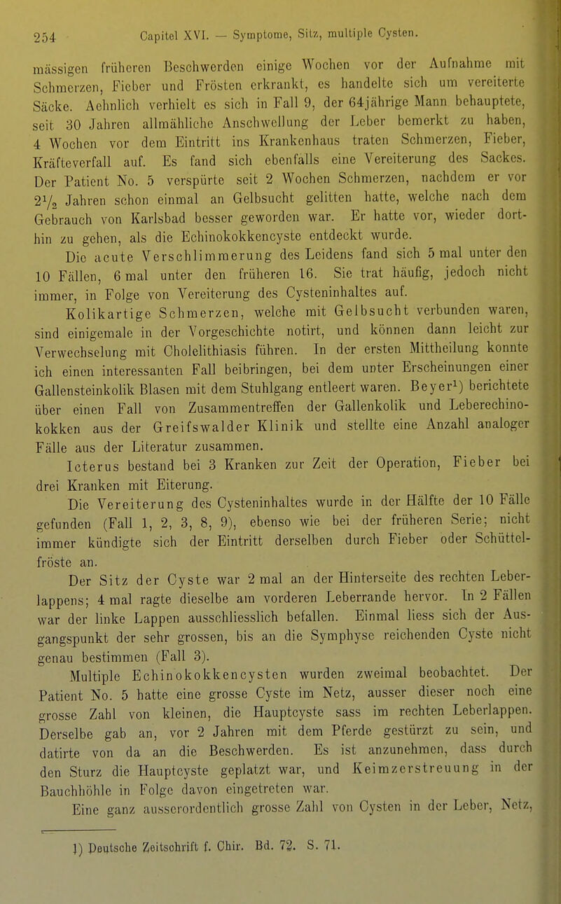 massigen früheren Beschwerden einige Wochen vor der Aufnahrae mit Schmerzen, Fieber und Frösten erkrankt, es handelte sich um vereiterte Säcke. Aehnlich verhielt es sich in Fall 9, der 64jährige Mann behauptete, seit 30 Jahren allmähliche Anschwellung der Leber bemerkt zu haben, 4 Wochen vor dem Eintritt ins Krankenhaus traten Schmerzen, Fieber, Kräfte verfall auf. Es fand sich ebenfalls eine Vereiterung des Sackes. Der Patient No. 5 verspürte seit 2 Wochen Schmerzen, nachdem er vor Jahren schon einmal an Gelbsucht gelitten hatte, welche nach dem Gebrauch von Karlsbad besser geworden war. Er hatte vor, wieder dort- hin zu gehen, als die Echinokokkencyste entdeckt wurde. Die acute Verschlimmerung des Leidens fand sich 5 mal unter den 10 Fällen, 6 mal unter den früheren 16. Sie trat häufig, jedoch nicht immer, in Folge von Vereiterung des Cysteninhaltes auf. Kolikartige Schmerzen, welche mit Gelbsucht verbunden waren, sind einigemale in der Vorgeschichte notirt, und können dann leicht zur Verwechselung mit Oholelithiasis führen. In der ersten Mittheilung konnte ich einen interessanten Fall beibringen, bei dem unter Erscheinungen einer Gallensteinkolik Blasen mit dem Stuhlgang entleert waren. Beyeri) berichtete über einen Fall von Zusammentreffen der Gallenkolik und Leberechino- kokken aus der Greifswalder Klinik und stellte eine Anzahl analoger Fälle aus der Literatur zusammen. Icterus bestand bei 3 Kranken zur Zeit der Operation, Fieber bei drei Kranken mit Eiterung. Die Vereiterung des Cysteninhaltes wurde in der Hälfte der 10 Fälle gefunden (Fall 1, 2, 3, 8, 9), ebenso wie bei der früheren Serie; nicht immer kündigte sich der Eintritt derselben durch Fieber oder Schüttel- fröste an. Der Sitz der Cyste war 2 mal an der Hinterseite des rechten Leber- lappens; 4 mal ragte dieselbe am vorderen Leberrande hervor. In 2 Fällen war der linke Lappen ausschliesslich befallen. Einmal Hess sich der Aus- gangspunkt der sehr grossen, bis an die Symphyse reichenden Cyste nicht genau bestimmen (Fall 3). Multiple Echinokokkencysten wurden zweimal beobachtet. Der Patient No. 5 hatte eine grosse Cyste im Netz, ausser dieser noch eine grosse Zahl von kleinen, die Hauptcyste sass im rechten Leberiappen. Derselbe gab an, vor 2 Jahren mit dem Pferde gestürzt zu sein, und datirte von da an die Beschwerden. Es ist anzunehmen, dass durch den Sturz die Hauptcyste geplatzt war, und Keimzerstreuung in der Bauchhöhle in Folge davon eingetreten war. Eine ganz ausserordentlich grosse Zahl von Cysten in der Leber, Netz, J) Peutsche Zeitschrift f. Chir. Bd. 72. S. 71.