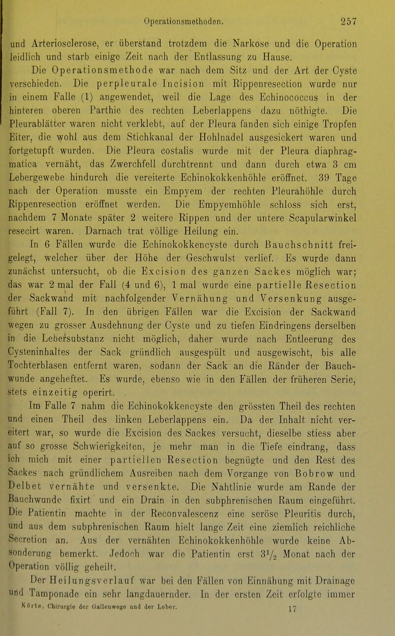 und Arteriosclerose, er überstand trotzdem die Narkose und die Operation leidlich und starb einige Zeit nanh der Entlassung zu Hause. Die Operationsmethode war nach dem Sitz und der Art der Cyste verschieden. Die perpleurale Incision mit Rippenresection wurde nur in einem Falle (1) angewendet, weil die Lage des Echinococcus in der hinteren oberen Parthie des rechten Leberlappens dazu nöthigte. Die Pleurablätter waren nicht verklebt, auf der Pleura fanden sich einige Tropfen Eiter, die wohl aus dem Stichkanal der Hohlnadel ausgesickert waren und fortgetupft wurden. Die Pleura costalis wurde mit der Pleura diaphrag- raatica vernäht, das Zwerchfell durchtrennt und dann durch etwa 3 cm Lebergewebe hindurch die vereiterte Echinokokkenhöhle eröffnet. 39 Tage nach der Operation musste ein Empyem der rechten Pleurahöhle durch Rippenresection eröffnet werden. Die Empyemhöhle schloss sich erst, nachdem 7 Monate später 2 weitere Rippen und der untere Scapularwinkel resecirt waren. Darnach trat völlige Heilung ein. In 6 Fällen wurde die Echinokokkencyste durch ßauchschnitt frei- gelegt, welcher über der Höhe der Geschwulst verlief. Es wu^de dann zunächst untersucht, ob die Excision des ganzen Sackes möglich war; das war 2 mal der Fall (4 und 6), 1 mal wurde eine partielle Resection der Sackwand mit nachfolgender Vernähung und Versenkung ausge- führt (Fall 7). In den übrigen Fällen war die Excision der Sackwand wegen zu grosser Ausdehnung der Cyste und zu tiefen Eindringens derselben in die Lebersubstanz nicht möglich, daher wurde nach Entleerung des Cysteninhaltes der Sack gründlich ausgespült und ausgewischt, bis alle Tochterblasen entfernt waren, sodann der Sack an die Ränder der Bauch- wunde angeheftet. Es wurde, ebenso wie in den Fällen der früheren Serie, stets einzeitig operirt. . Im Falle 7 nahm die Echinokokkencyste den grössten Theil des rechten und einen Theil des linken Leberlappens ein. Da der Inhalt nicht ver- eitert war, so wurde die Excision des Sackes versucht, dieselbe stiess aber auf so grosse Schwierigkeiten, je mehr man in die Tiefe eindrang, dass ich mich mit einer partiellen Resection begnügte und den Rest des Sackes nach gründlichem Ausreiben nach dem Vorgange von Bobrow und Delbet vernähte und versenkte. Die Nahtlinie wurde am Rande der Bauchwundc fixirt und ein Drain in den subphrenischen Raum eingeführt. Die Patientin machte in der Reconvalescenz eine seröse Pleuritis durch, und aus dem subphrenischen Raum hielt lange Zeit eine ziemlich reichliche Secretion an. Aus der vernähten Echinokokkenhöhle wurde keine Ab- sonderung bemerkt. Jedoch war die Patientin erst 372 Monat nach der Operation völlig geheilt. Der Heilungsverlauf war bei den Fällen von Einnähung mit Drainage und Taraponade ein sehr langdauernder. In der ersten Zeit erfolgte immer KSrte, Chirurgie der Gallonwego und der Leber.