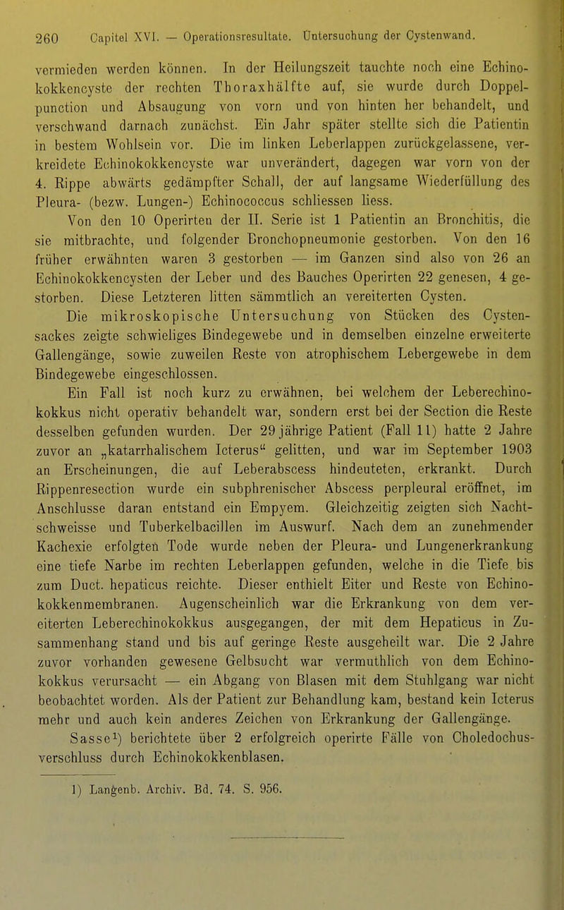 vermieden werden können. In der Heilungszeit tauchte noch eine Echino- kokkencyste der rechten Thoraxhälfto auf, sie wurde durch Doppel- punction und Absaugung von vorn und von hinten her behandelt, und verschwand darnach zunächst. Ein Jahr später stellte sich die Patientin in bestem Wohlsein vor. Die im linken Leberlappen zurückgelassene, ver- kreidete Echinokokkencyste war unverändert, dagegen war vorn von der 4. Rippe abwärts gedämpfter Schall, der auf langsame Wiederfüllung des Pleura- (bezw. Lungen-) Echinococcus schliessen Hess. Von den 10 Operirten der IL Serie ist 1 Patientin an Bronchitis, die sie mitbrachte, und folgender Bronchopneumonie gestorben. Von den 16 früher erwähnten waren 3 gestorben — im Ganzen sind also von 26 an Echinokokkencysten der Leber und des Bauches Operirten 22 genesen, 4 ge- storben. Diese Letzteren litten sämmtlich an vereiterten Cysten. Die mikroskopische Untersuchung von Stücken des Cysten- sackes zeigte schwieliges Bindegewebe und in demselben einzelne erweiterte Gallengänge, sowie zuweilen Reste von atrophischem Lebergewebe in dem Bindegewebe eingeschlossen. Ein Fall ist noch kurz zu erwähnen, bei welchem der Leberechino- kokkus nicht operativ behandelt war, sondern erst bei der Section die Reste desselben gefunden wurden. Der 29 jährige Patient (Fall 11) hatte 2 Jahre zuvor an „katarrhalischem Icterus gelitten, und war im September 1903 an Erscheinungen, die auf Leberabscess hindeuteten, erkrankt. Durch Rippenresection wurde ein subphrenischer Abscess perpleural eröffnet, im Anschlüsse daran entstand ein Empyem. Gleichzeitig zeigten sich Nacht- schweisse und Tuberkelbacillen im Auswurf. Nach dem an zunehmender Kachexie erfolgten Tode wurde neben der Pleura- und Lungenerkrankung eine tiefe Narbe im rechten Leberlappen gefunden, welche in die Tiefe bis zum Duct. hepaticus reichte. Dieser enthielt Eiter und Reste von Echino- kokkenmembranen. Augenscheinlich war die Erkrankung von dem ver- eiterten Leberechinokokkus ausgegangen, der mit dem Hepaticus in Zu- sammenhang stand und bis auf geringe Reste ausgeheilt war. Die 2 Jahre zuvor vorhanden gewesene Gelbsucht war vermuthlich von dem Echino- kokkus verursacht — ein Abgang von Blasen mit dem Stuhlgang war nicht beobachtet worden. Als der Patient zur Behandlung kam, bestand kein Icterus mehr und auch kein anderes Zeichen von Erkrankung der Gallengänge. Sasse^) berichtete über 2 erfolgreich operirte Fälle von Choledochus- verschluss durch Echinokokkenblasen.