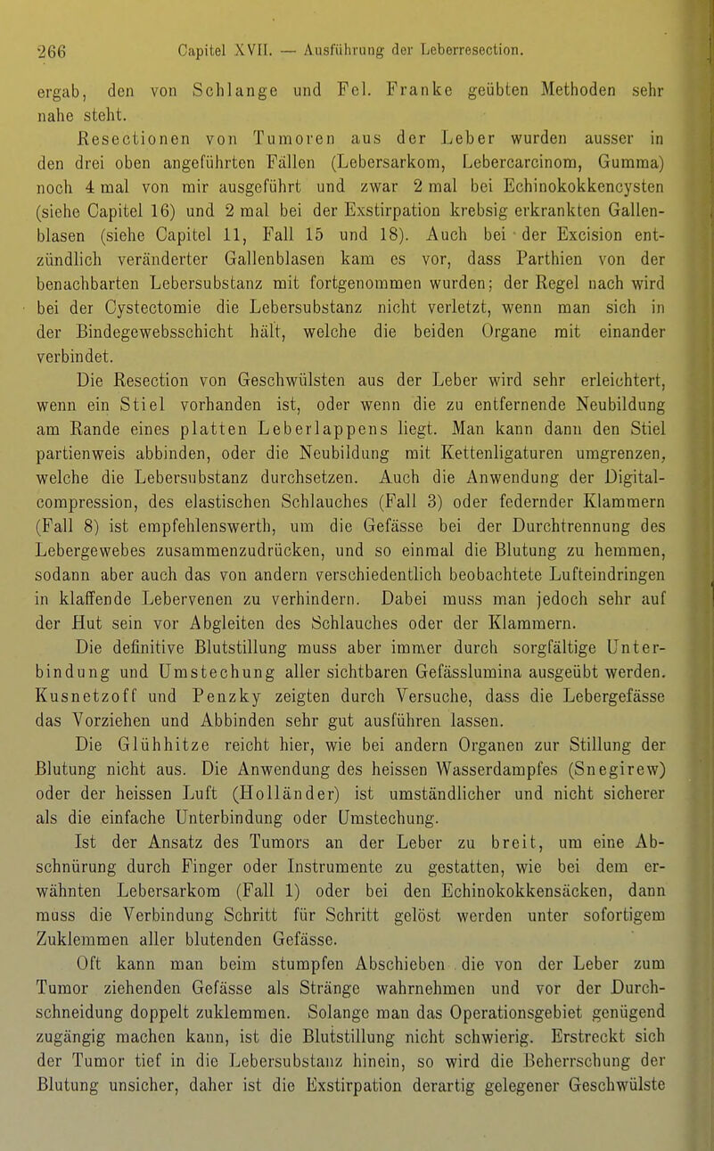 ergab, den von Schlange und Fol. Franke geübten Methoden sehr nahe steht. Resectionen von Tumoren aus der Leber wurden ausser in den drei oben angeführten Fallen (Lebersarkom, Lebercarcinom, Gumma) nochi 4 mal von mir ausgeführt und zwar 2 mal bei Echinokokkencysten (siehe Oapitel 16) und 2 mal bei der Exstirpation krebsig erkrankten Gallen- blasen (siehe Capitel 11, Fall 15 und 18). Auch bei ■ der Excision ent- zündlich veränderter Gallenblasen kam es vor, dass Parthien von der benachbarten Lebersubstanz mit fortgenommen wurden; der Regel nach wird bei der Cystectomie die Lebersubstanz nicht verletzt, wenn man sich in der Bindegewebsschicht hält, welche die beiden Organe mit einander verbindet. Die Resection von Geschwülsten aus der Leber wird sehr erleichtert, wenn ein Stiel vorhanden ist, oder wenn die zu entfernende Neubildung am Rande eines platten Leberlappens liegt. Man kann dann den Stiel partienweis abbinden, oder die Neubildung mit Kettenligaturen umgrenzen, welche die Lebersubstanz durchsetzen. Auch die Anwendung der Digital- compression, des elastischen Schlauches (Fall 3) oder federnder Klammern (Fall 8) ist erapfehlenswerth, um die Gefässe bei der Durchtrennung des Lebergewebes zusammenzudrücken, und so einmal die Blutung zu hemmen, sodann aber auch das von andern verschiedentlich beobachtete Luft eindringen in klaffende Lebervenen zu verhindern. Dabei muss man jedoch sehr auf der Hut sein vor Abgleiten des Schlauches oder der Klammern. Die definitive Blutstillung muss aber immer durch sorgfältige Unter- bindung und ümstechung aller sichtbaren Gefässlumina ausgeübt werden. Kusnetzoff und Penzky zeigten durch Versuche, dass die Lebergefässe das Vorziehen und Abbinden sehr gut ausführen lassen. Die Glühhitze reicht hier, wie bei andern Organen zur Stillung der Blutung nicht aus. Die Anwendung des heissen Wasserdampfes (Snegirew) oder der heissen Luft (Holländer) ist umständlicher und nicht sicherer als die einfache Unterbindung oder Umstechung. Ist der Ansatz des Tumors an der Leber zu breit, um eine Ab- schnürung durch Finger oder Instrumente zu gestatten, wie bei dem er- wähnten Lebersarkom (Fall 1) oder bei den Echinokokkensäcken, dann muss die Verbindung Schritt für Schritt gelöst werden unter sofortigem Zuklemmen aller blutenden Gefässe. Oft kann man beim stumpfen Abschieben . die von der Leber zum Tumor ziehenden Gefässe als Stränge wahrnehmen und vor der Durch- schneidung doppelt zuklemmen. Solange man das Operationsgebiet genügend zugängig machen kann, ist die Blutstillung nicht schwierig. Erstreckt sich der Tumor tief in die Lebersubstanz hinein, so wird die Beherrschung der Blutung unsicher, daher ist die Exstirpation derartig gelegener Geschwülste