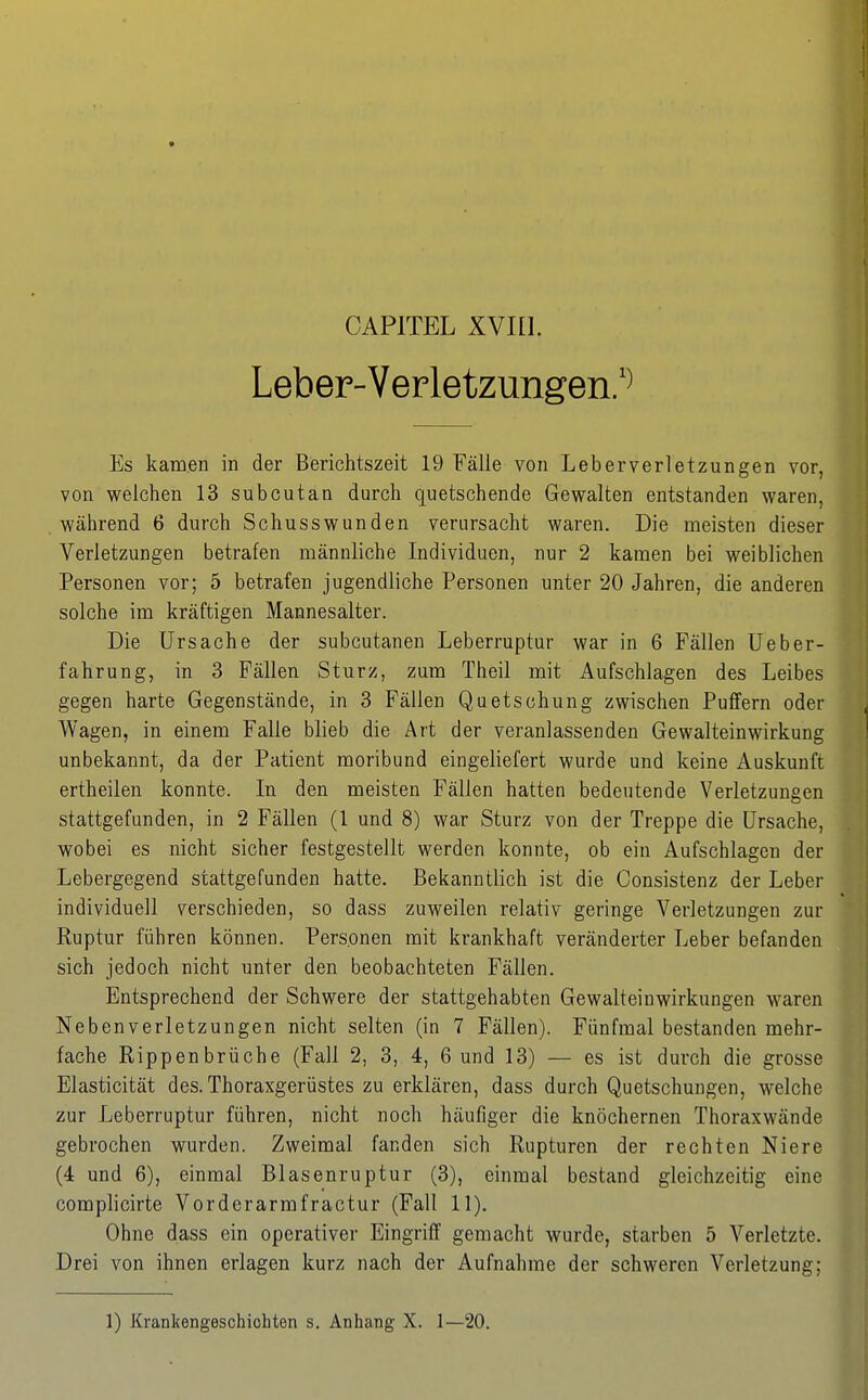 Leber-Verletzungen/^ Es kamen in der Berichtszeit 19 Fälle von Leberverletzungen vor, von welchen 13 subcutan durch quetschende Gewalten entstanden waren, während 6 durch Schusswunden verursacht waren. Die meisten dieser Verletzungen betrafen männliche Individuen, nur 2 kamen bei weiblichen Personen vor; 5 betrafen jugendliche Personen unter 20 Jahren, die anderen solche im kräftigen Mannesalter. Die Ursache der subcutanen Leberruptur war in 6 Fällen üeber- fahrung, in 3 Fällen Sturz, zum Theil mit Aufschlagen des Leibes gegen harte Gegenstände, in 3 Fällen Quetschung zwischen Puffern oder Wagen, in einem Falle blieb die Art der veranlassenden Gewalteinwirkung unbekannt, da der Patient moribund eingeliefert wurde und keine Auskunft ertheilen konnte. In den meisten Fällen hatten bedeutende Verletzungen stattgefunden, in 2 Fällen (1 und 8) war Sturz von der Treppe die Ursache, wobei es nicht sicher festgestellt werden konnte, ob ein Aufschlagen der Lebergegend stattgefunden hatte. Bekanntlich ist die Consistenz der Leber individuell verschieden, so dass zuweilen relativ geringe Verletzungen zur Ruptur führen können. Personen mit krankhaft veränderter Leber befanden sich jedoch nicht unter den beobachteten Fällen. Entsprechend der Schwere der stattgehabten Gewalteinwirkungen waren Nebenverletzungen nicht selten (in 7 Fällen). Fünfmal bestanden mehr- fache Rippenbrüche (Fall 2, 3, 4, 6 und 13) — es ist durch die grosse Elasticität des. Thoraxgerüstes zu erklären, dass durch Quetschungen, welche zur Leberruptur führen, nicht noch häufiger die knöchernen Thoraxwände gebrochen wurden. Zweimal fanden sich Rupturen der rechten Niere (4 und 6), einmal Blasenruptur (3), einmal bestand gleichzeitig eine complicirte Vorderarmfractur (Fall 11). Ohne dass ein operativer Eingriff gemacht wurde, starben 5 Verletzte. Drei von ihnen erlagen kurz nach der Aufnahme der schweren Verletzung; 1) Krankengeschichten s. Anhang X. 1—20.