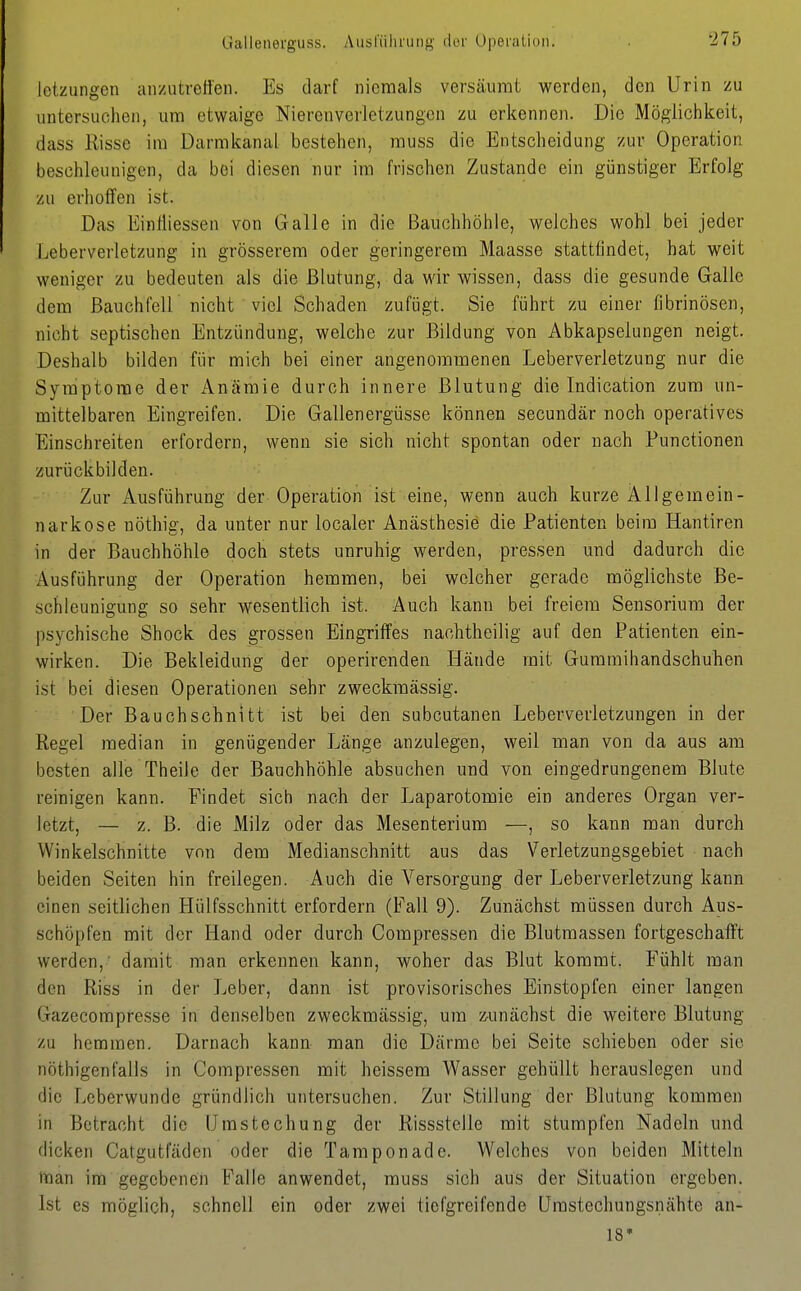 Gallenerguss. Ausl'iilirung clor Operation. letzungen anzutreö'en. Es darf niemals versäumt werden, den Urin zu untersuchen, um etwaige Niercnverletzungen zu erkennen. Die Möglichkeit, dass Risse im Darmkanal bestehen, muss die Entscheidung zur Operation beschleunigen, da bei diesen nur im frischen Zustande ein günstiger Erfolg zu erhoffen ist. Das Einfliessen von Galle in die Bauchhöhle, welches wohl bei jeder Leberverletzung in grösserem oder geringerem Maasse stattfindet, hat weit weniger zu bedeuten als die Blutung, da wir wissen, dass die gesunde Galle dem Bauchfell nicht viel Schaden zufügt. Sie führt zu einer fibrinösen, nicht septischen Entzündung, welche zur Bildung von Abkapselungen neigt. Deshalb bilden für mich bei einer angenommenen Leberverletzung nur die Symptome der Anämie durch innere Blutung die Indication zum un- mittelbaren Eingreifen. Die Gallenergüsse können secundär noch operatives Einschreiten erfordern, wenn sie sich nicht spontan oder nach Functionen zurückbilden. Zur Ausführung der Operation ist eine, wenn auch kurze Allgemein- narkose nöthig, da unter nur localer Anästhesie die Patienten beim Hantiren in der Bauchhöhle doch stets unruhig werden, pressen und dadurch die Ausführung der Operation hemmen, bei welcher gerade möglichste Be- schleunigung so sehr wesentlich ist. Auch kann bei freiem Sensorium der psychische Shock des grossen Eingriffes nachtheilig auf den Patienten ein- wirken. Die Bekleidung der operirenden Hände mit Gummihandschuhen ist bei diesen Operationen sehr zweckmässig. Der Bauchschnttt ist bei den subcutanen Leberverletzungen in der Regel median in genügender Länge anzulegen, weil man von da aus am besten alle Theile der Bauchhöhle absuchen und von eingedrungenem Blute reinigen kann. Findet sich nach der Laparotomie ein anderes Organ ver- letzt, — z. B. die Milz oder das Mesenterium —, so kann man durch Winkelschnitte von dem Medianschnitt aus das Verletzungsgebiet nach beiden Seiten hin freilegen. Auch die Versorgung der Leberverletzung kann einen seitlichen Hülfsschnitt erfordern (Fall 9). Zunächst müssen durch Aus- schöpfen mit der Hand oder durch Compressen die Blutmassen fortgeschafft werden,' damit man erkennen kann, woher das Blut kommt. Fühlt man den Riss in der Leber, dann ist provisorisches Einstopfen einer langen Gazecomprcsse in denselben zweckmässig, um ^^unächst die weitere Blutung zu hemmen. Darnach kann man die Därme bei Seite schieben oder sie nöthigenfalls in Compressen mit heissem Wasser gehüllt herauslegen und die Leberwunde gründlich untersuchen. Zur Stillung der Blutung kommen in Betracht die Umstechung der Rissstelle mit stumpfen Nadeln und dicken Catgutfäden oder die Tampon ade. Welches von beiden Mitteln man im gegebenen Falle anwendet, muss sich aus der Situation ergeben. Ist es möglich, schnell ein oder zwei tiefgreifende Umstechungsnähte an- 18*