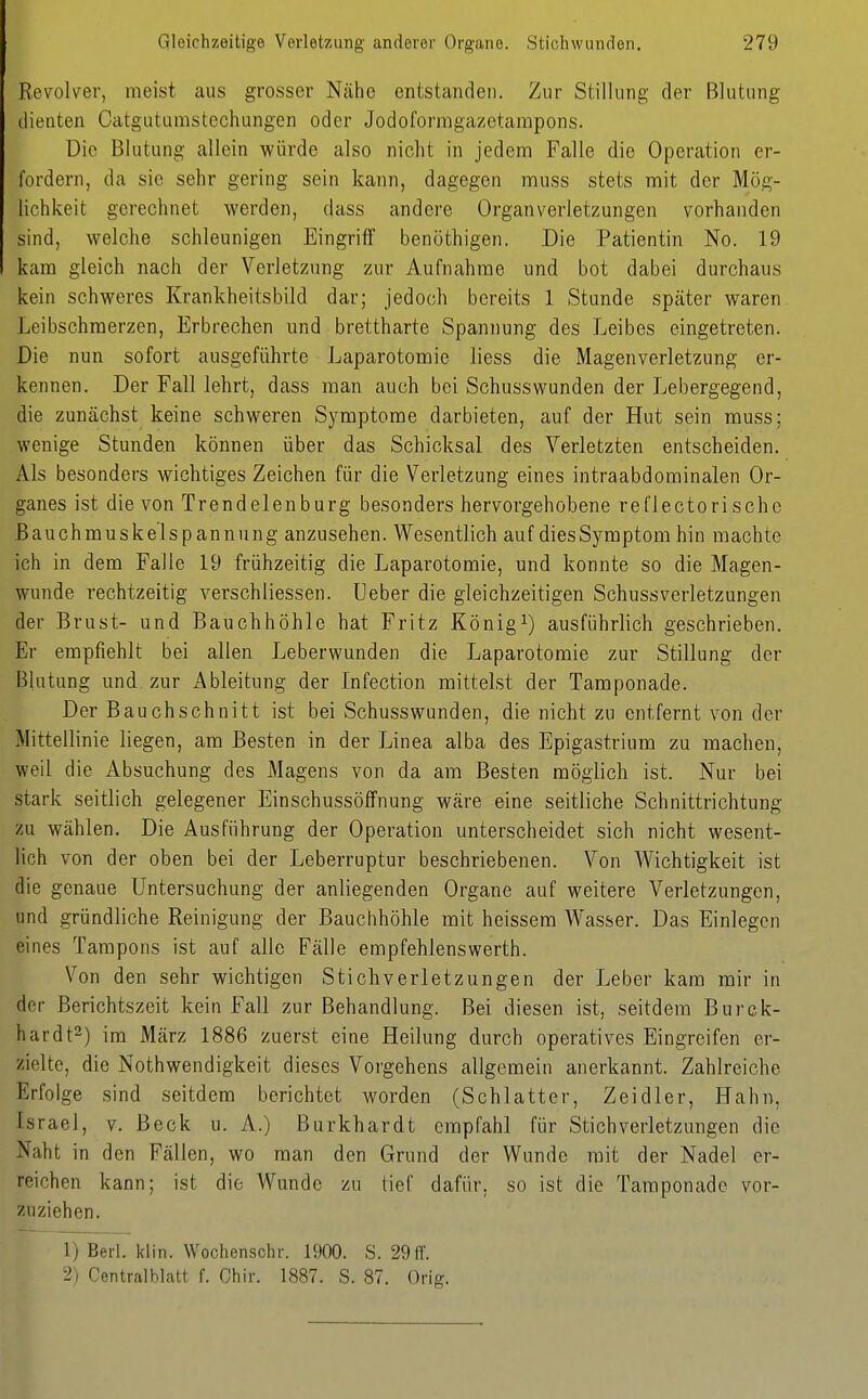 Revolver, meist aus grosser Ncähe entstanden. Zur Stillung der Blutung ilieiiten Catguturastechungen oder Jodoformgazetarapons. Die Blutung allein würde also nicht in jedem Falle die Operation er- fordern, da sie sehr gering sein kann, dagegen muss stets mit der Mög- lichkeit gerechnet werden, dass andere Organverletzungen vorhanden sind, welche schleunigen Eingriff benöthigen. Die Patientin No. 19 kam gleich nach der Verletzung zur Aufnahme und bot dabei durchaus kein schweres Krankheitsbild dar; jedoch bereits 1 Stunde später waren Leibschmerzen, Erbrechen und brettharte Spannung des Leibes eingetreten. Die nun sofort ausgeführte Laparotomie liess die Magenverletzung er- kennen. Der Fall lehrt, dass man auch bei Schusswunden der Lebergegend, die zunächst keine schweren Symptome darbieten, auf der Hut sein muss; wenige Stunden können über das Schicksal des Verletzten entscheiden. Als besonders wichtiges Zeichen für die Verletzung eines intraabdominalen Or- ganes ist die von Trendelenburg besonders hervorgehobene reflectorisehe ßauchmuskelspannung anzusehen. Wesentlich auf dies Symptom hin machte ich in dem Falle 19 frühzeitig die Laparotomie, und konnte so die Magen- wunde rechtzeitig verschliessen. Ueber die gleichzeitigen Schussverletzungen der Brust- und Bauchhöhle hat Fritz König^) ausführlich geschrieben. Er empfiehlt bei allen Leberwunden die Laparotomie zur Stillung der Blutung und zur Ableitung der Infection mittelst der Tamponade. Der Bauchschnitt ist bei Schusswunden, die nicht zu entfernt von der Mittellinie liegen, am Besten in der Linea alba des Epigastrium zu noachen, weil die Absuchung des Magens von da am Besten möglich ist. Nur bei stark seitlich gelegener Einschussöffnung wäre eine seitliche Schnittrichtung zu wählen. Die Ausführung der Operation unterscheidet sich nicht wesent- lich von der oben bei der Leberruptur beschriebenen. Von Wichtigkeit ist die genaue Untersuchung der anliegenden Organe auf weitere Verletzungen, und gründliche Reinigung der Bauchhöhle mit heissem Wasser. Das Einlegen eines Tampons ist auf alle Fälle empfehlenswerth. Von den sehr wichtigen Stichverletzungen der Leber kam mir in der Berichtszeit kein Fall zur Behandlung. Bei diesen ist, seitdem Burck- hardt^) im März 1886 zuerst eine Heilung durch operatives Eingreifen er- zielte, die Nothwendigkeit dieses Vorgehens allgemein anerkannt. Zahlreiche Erfolge sind seitdem berichtet worden (Schlatter, Zeidler, Hahn, Israel, v. Beck u. A.) Burkhardt empfahl für Stichverletzungen die Naht in den Fällen, wo man den Grund der Wunde mit der Nadel er- reichen kann; ist die Wunde zu lief dafür, so ist die Taraponade vor- zuziehen. 1) Berl. klin. Wochenschr. 1900. S. 29 ff. 2) Centralblatt f. Chir. 1887. S. 87. Orig.