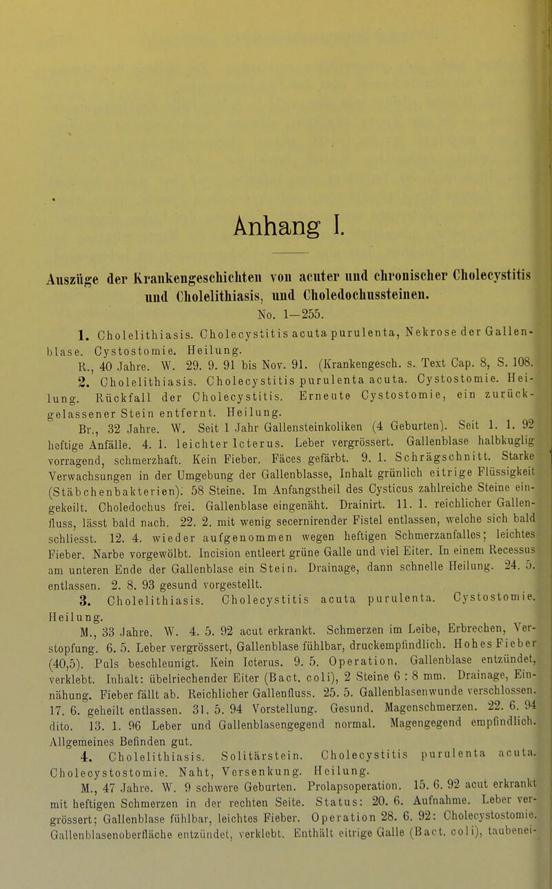 Anhang I. Auszüge der Krankengeschichten von acuter und chronischer Cholecystitis und Cholelithiasis, und Choledochussteinen. No. 1-255. 1. Cholelithiasis. Cholecystitis acuta purulenta, Nekrose der Gallen- blase. Oystostomie. Heilung. R., 40 Jahre. W. 29. 9. 91 bis Nov. 91. (Krankengesch. s. Text Cap. 8, S. 108. 2. Cholelithiasis. Cholecystitis purulenta acuta. Cystostomie. Hei- lung. Rückfall der Cholecystitis. Erneute Cystostomie, ein zurück- gelassener Stein entfernt. Heilung. Br., 32 Jahre. W. Seit 1 Jahr Gallensteinkoliken (4 Geburten). Seit 1. 1. 92 heftige Anfälle. 4.1. leichter Icterus. Leber vergrössert. Gallenblase halbkuglig vorragend, schmerzhaft. Kein Fieber. Fäces gefärbt. 9. 1. Schrägschnitt. Starke ] Verwachsungen in der Umgebung der Gallenblasse, Inhalt grünlich eitrige Flüssigkeit (Stäbchenbakterien). 58 Steine. Im Anfangstheil des Cysticus zahlreiche Steine ein- gekeilt. Choledochus frei. Gallenblase eingenäht. Drainirt. 11. 1. reichlicher Gallen- fiuss, lässt bald nach. 22. 2. mit wenig secernirender Fistel entlassen, welche sich bald schliesst. 12. 4. wieder aufgenommen wegen heftigen Schmerzanfallcs; leichtes Fieber. Narbe vorgewölbt. Incision entleert grüne Galle und viel Eiter. In einem Recessus am unteren Ende der Gallenblase ein Stein; Drainage, dann schnelle Heilung. 24. 5. entlassen. 2. 8. 93 gesund vorgestellt. 3. Cholelithiasis. Cholecystitis acuta purulenta. Cystostomie. Heilung. M., 33 Jahre. W. 4. 5. 92 acut erkrankt. Schmerzen im Leibe, Erbrechen, Ver- stopfung. 6. 5. Leber vergrössert, Gallenblase fühlbar, druckempündlich. Hohes Fieber (40,5). Puls beschleunigt. Kein Icterus. 9. 5. Operation. Gallenblase entzündet, verklebt. Inhalt: übelriechender Eiter (Bact. coli), 2 Steine 6 : 8 mm. Drainage, Ein- nähung. Fieber fällt ab. Reichlicher GallenQuss. 25. 5. Gallenblasenwunde verschlossen. 17. 6. geheilt entlassen. 31. 5. 94 Vorstellung. Gesund. Magenschmerzen. 22. 6. 94 dito. 13. 1. 96 Leber und Gallenblasengegend normal. Magengegend empfindlich. Allgemeines Befinden gut. 4. Cholelithiasis. Solitärstein. Cholecystitis purulenta acutn. Choleoystostomie. Naht, Vorsenkung. Heilung. M., 47 Jahre. W. 9 schwere Geburten. Prolapsoperation. 15. 6. 92 acut erkrankt mit heftigen Schmerzen in der rechten Seite. Status: 20.6. Aufnahme. Leber ver- grössert; Gallenblase fühlbar, leichtes Fieber. Operation 28. 6. 92: Cholecystostomie. Gallenblasenoberfläche entzündet, verklebt. Enthält eitrige Galle (Bact. coli), taubenoi-