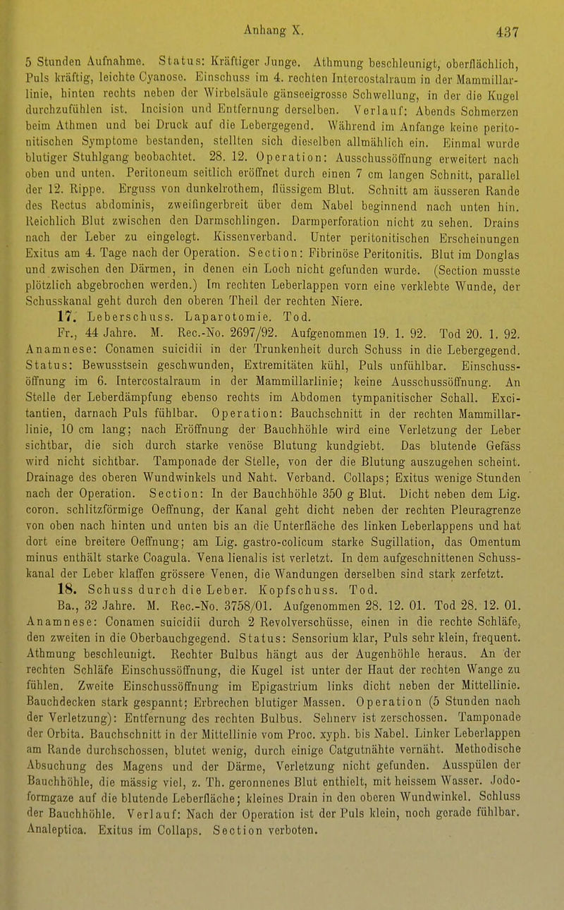 5 Stunden Aufnahme. Status: Kräftiger Junge. Athmung beschleunigt, oberllächlich, Puls kräftig, leichte Cyanoso. Einschuss im 4. rechten Intercostalrautn in der Mammillar- linie, hinten rechts neben der Wirbelsäule gänseeigrosse Schwellung, in der die Kugel durchzufühlen ist. Incision und Entfernung derselben. Verlauf: Abends Schmerzen beim Athmen und bei Druck auf die Lebergegend. Während im Anfange keine perito- nitischen Symptome bestanden, stellten sich dieselben allmählich ein. Einmal wurde blutiger Stuhlgang beobachtet. 28.12. Operation: Ausschussöffnung erweitert nach oben und unten. Peritoneum seitlich eröffnet durch einen 7 cm langen Schnitt, parallel der 12. Rippe. Erguss von dunkelrothem, flüssigem Blut. Schnitt am äusseren Rande des Rectus abdominis, zweifingerbreit über dem Nabel beginnend nach unten hin. Reichlich Blut zwischen den Darmschlingen. Darmperforation nicht zu sehen. Drains nach der Leber zu eingelegt. Kissenverband. Unter peritonitischen Erscheinungen Exitus am 4. Tage nach der Operation. Section: Fibrinöse Peritonitis. Blut im Donglas und zwischen den Därmen, in denen ein Loch nicht gefunden wurde. (Section musste plötzlich abgebrochen werden.) Im rechten Leberlappen vorn eine verklebte Wunde, der Schusskanal geht durch den oberen Theil der rechten Niere. 17. Leberschuss. Laparotomie. Tod. Fr., 44 Jahre. M. Rec.-No. 2697/92. Aufgenommen 19. 1. 92. Tod 20. 1. 92. Anamnese: Conamen suicidii in der Trunkenheit durch Schuss in die Lebergegend. Status: Bewusstsein geschwunden, Extremitäten kühl. Puls unfühlbar. Einschuss- öffnung im 6. Intercostalraum in der Mammillarlinie; keine Ausschussöffnung. An Stelle der Leberdämpfung ebenso rechts im Abdomen tympanitischer Schall. Exci- tantien, darnach Puls fühlbar. Operation: Bauchschnitt in der rechten Mammillar- linie, 10 cm lang; nach Eröffnung der Bauchhöhle wird eine Verletzung der Leber sichtbar, die sich durch starke venöse Blutung kundgiebt. Das blutende Gefäss wird nicht sichtbar. Tamponade der Stelle, von der die Blutung auszugehen scheint. Drainage des oberen Wundwinkels und Naht. Verband. Collaps; Exitus w^enige Stunden nach der Operation. Section: In der Bauchhöhle 350 g Blut. Dicht neben dem Lig. coron. schlitzförmige Oeffnung, der Kanal geht dicht neben der rechten Pleuragrenze von oben nach hinten und unten bis an die Unterfläche des linken Leberlappens und hat dort eine breitere Oeffnung; am Lig. gastro-colicum starke Sugillation, das Omentum minus enthält starke Coagula. Vena lienalis ist verletzt. In dem aufgeschnittenen Schuss- kanal der Leber klaffen grössere Venen, die Wandungen derselben sind stark zerfetzt. 18. Schuss durch die Leber. Kopfschuss. Tod. Ba., 32 Jahre. M. Rec.-No. 3758/01. Aufgenommen 28. 12. Ol. Tod 28. 12. Ol. Anamnese: Conamen suicidii durch 2 Revolverschüsse, einen in die rechte Schläfe, den zweiten in die Oberbauchgegend. Status: Sensorium klar. Puls sehr klein, frequent. Athmung beschleunigt. Rechter Bulbus hängt aus der Augenhöhle heraus. An der rechten Schläfe Einschussöffnung, die Kugel ist unter der Haut der rechten Wange zu fühlen. Zweite Einschussöffnung im Epigastrium links dicht neben der Mittellinie. Bauchdecken stark gespannt; Erbrechen blutiger Massen. Operation (5 Stunden nach der Verletzung): Entfernung des rechten Bulbus. Sehnerv ist zerschossen. Tamponade der Orbita. Bauchschnitt in der Mittellinie vom Proc. xyph. bis Nabel. Linker Leberlappen am Rande durchschossen, blutet wenig, durch einige Catgutnähto vernäht. Methodische Absuchung des Magens und der Därme, Verletzung nicht gefunden. Ausspülen der Bauchhöhle, die mässig viel, z. Th. geronnenes Blut enthielt, mit heissem Wasser. Jodo- formgaze auf die blutende Leberfläche; kleines Drain in den oberen Wundwinkel. Schluss der Bauchhöhle. Verlauf: Nach der Operation ist der Puls klein, noch gerade fühlbar. Analeptica. Exitus im Collaps. Section verboten.