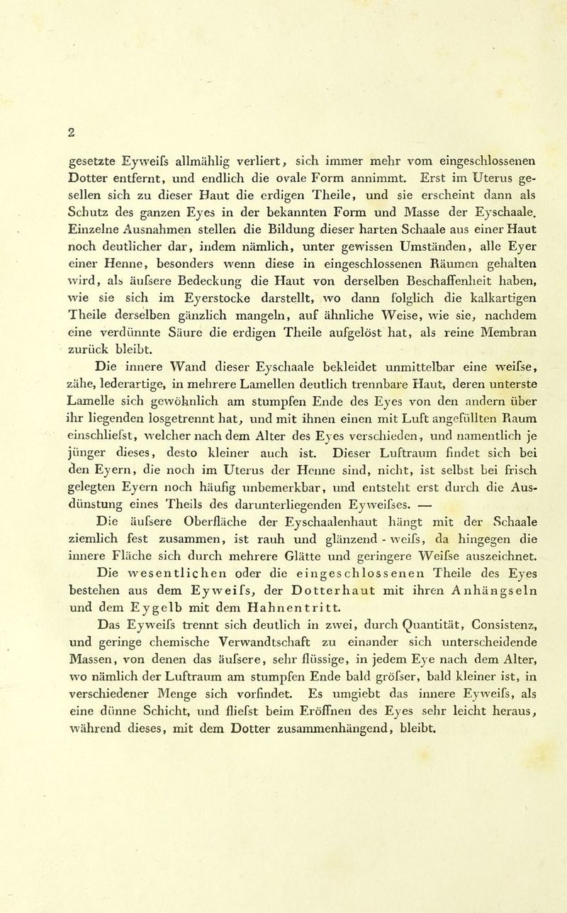 gesetzte Eyweifs allmählig verliert, sich immer mehr vom eingeschlossenen Dotter entfernt, und endlich die ovale Form annimmt. Erst im Uterus ge- sellen sich zu dieser Haut die erdigen Theile, und sie erscheint dann als Schutz des ganzen Eyes in der bekannten Form und Masse der Eyschaale. Einzelne Ausnahmen stellen die Bildung dieser harten Schaale aus einer Haut noch deutlicher dar, indem nämlich, unter gewissen Umständen, alle Eyer einer Henne, besonders wenn diese in eingeschlossenen Räumen gehalten wird, als äufsere Bedeckung die Haut von derselben Beschaffenheit haben, wie sie sich im Eyerstocke darstellt, wo dann folglich die kalkartigen Theile derselben gänzlich mangeln, auf ähnliche Weise, wie sie, nachdem eine verdünnte Säure die erdigen Theile aufgelöst hat, als reine Membran zurück bleibt. Die innere Wand dieser Eyschaale bekleidet unmittelbar eine weifse, zähe, lederartige, in mehrere Lamellen deutlich trennbare Haut, deren unterste Lamelle sich gewöhnlich am stumpfen Ende des Eyes von den andern über ihr liegenden losgetrennt hat, und mit ihnen einen mit Luft angefüllten Raum einschliefst, welcher nach dem Alter des Eyes verschieden, und namentlich je jünger dieses, desto kleiner auch ist. Dieser Luftraum findet sich bei den Eyern, die noch im Uterus der Henne sind, nicht, ist selbst bei frisch gelegten Eyern noch häufig unbemerkbar, und entsteht erst durch die Aus- dünstung eines Theils des darunterliegenden Eyweifses. — Die äufsere Oberfläche der Eyschaalenhaut hängt mit der Schaale ziemlich fest zusammen, ist rauh und glänzend - weifs, da hingegen die innere Fläche sich durch mehrere Glätte und geringere Weifse auszeichnet. Die wesentlichen oder die eingeschlossenen Theile des Eyes bestehen aus dem Eyweifs, der Dotterhaut mit ihren Anhängseln und dem Eygelb mit dem Hahnentritt. Das Eyweifs trennt sich deutlich in zwei, durch Quantität, Consistenz, und geringe chemische Verwandtschaft zu einander sich unterscheidende Massen, von denen das äufsere, sehr flüssige, in jedem Eye nach dem Alter, wo nämlich der Luftraum am stumpfen Ende bald gröfser, bald kleiner ist, in verschiedener Menge sich vorfindet. Es umgiebt das innere Eyweifs, als eine diinne Schicht, und fliefst beim Eröffnen des Eyes sehr leicht heraus, während dieses, mit dem Dotter zusammenhängend, bleibt.