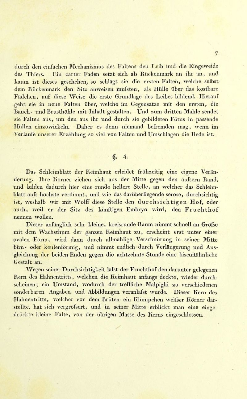 durch den einfachen Mechanismus des Faltens den Leib und die Eingeweide des Thiers. Ein zarter Faden setzt sich als Rückenmark an ihr an, und kaum ist dieses geschehen, so schlägt sie die ersten Falten, welche selbst dem Rückenmark den Sitz anweisen mufsten, als Hülle über das kostbare Fädchen, auf diese Weise die erste Grundlage des Leibes bildend. Hierauf geht sie in neue Falten über, welche im Gegensätze mit den ersten, die Rauch- und Brusthöhle mit Inhalt gestalten. Und zum dritten Mahle sendet sie Falten aus, um den aus ihr und durch sie gebildeten Fötus in passende Hüllen einzuwickeln. Daher es denn niemand befremden mag, wenn im Verlaufe unserer Erzählung so viel von Falten und Umschlagen die Rede ist. $• 4. Das Schleimblatt der Keimhaut erleidet frühzeitig eine eigene Verän- derung. Ihre Körner ziehen sich aus der Mitte gegen den äufsern Rand, und bilden dadurch hier eine runde hellere Stelle, an welcher das Schleim- blatt aufs höchste verdünnt, und wie das darüberliegende seröse, durchsichtig ist, weshalb wir mit Wolff diese Stelle den durchsichtigen Hof, oder auch, weil er der Sitz des künftigen Embryo wird, den Fruchthof nennen wollen. Dieser anfänglich sehr kleine, kreisrunde Raum nimmt schnell an Gröfse mit dem Wachsthum der ganzen Keimhaut zu, erscheint erst unter einer ovalen Form, wird dann durch allmählige Verschnürung in seiner Mitte birn- oder keulenförmig, und nimmt endlich durch Verlängerung und Aus- gleichung der beiden Enden gegen die achtzehnte Stunde eine biscuitähnliche Gestalt an. Wegen seiner Durchsichtigkeit läfst der Fruchthof den darunter gelegenen Kern des Hahnentritts, welchen die Keimhaut anfangs deckte, wieder durch- scheinen; ein Umstand, wodurch der treffliche Malpighi zu verschiedenen sonderbaren Angaben und Abbildungen veranlafst wurde. Dieser Kern des Hahnentritts, welcher vor dem Brüten ein Klümpchen weifser Körner dar- stellte, hat sich vergröfsert, und in seiner Mitte erblickt man eine einge- drückte kleine Falte, von der übrigen Masse des Kerns eingeschlossen.