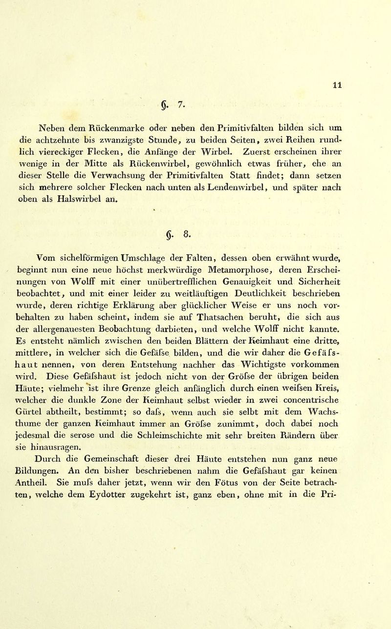 g. 7. Neben dem Rückenmarke oder neben den Primitivfalten bilden sich um die achtzehnte bis zwanzigste Stunde, zu beiden Seiten, zwei Reihen rund- lich viereckiger Flecken, die Anfänge der Wirbel. Zuerst erscheinen ihrer wenige in der Mitte als Rückenwirbel, gewöhnlich etwas früher, ehe an dieser Stelle die Verwachsung der Primitivfalten Statt findet; dann setzen sich mehrere solcher Flecken nach unten als Lendenwirbel, und später nach oben als Halswirbel an. 5- 8- Vom sichelförmigen Umschläge der Falten, dessen oben erwähnt wurde, beginnt nun eine neue höchst merkwürdige Metamorphose, deren Erschei- nungen von Wolff mit einer unübertrefflichen Genauigkeit und Sicherheit beobachtet, und mit einer leider zu weitläufigen Deutlichkeit beschrieben wurde, deren richtige Erklärung aber glücklicher Weise er uns noch Vor- behalten zu haben scheint, indem sie auf Thatsachen beruht, die sich aus der allergenauesten Beobachtung darbieten, und welche Wolff nicht kannte. Es entsteht nämlich zwischen den beiden Blättern der Keimhaut eine dritte, mittlere, in welcher sich die Gefäfse bilden, und die wir daher die Gefäfs- haut nennen, von deren Entstehung nachher das Wichtigste verkommen wird. Diese Gefäfshaut ist jedoch nicht von der Grofse der übrigen beiden Häute; vielmehr ist ihre Grenze gleich anfänglich durch einen weifsen Kreis, welcher die dunkle Zone der Keimhaut selbst wieder in zwei concentrische Gürtel abtheilt, bestimmt; so dafs, wenn auch sie selbt mit dem Wachs- thume der ganzen Keimhaut immer an Gröfse zunimmt, doch dabei noch jedesmal die seröse und die Schleimschichte mit sehr breiten Rändern über sie hinausragen. Durch die Gemeinschaft dieser drei Häute entstehen nun ganz neue Bildungen. An den bisher beschriebenen nahm die Gefäfshaut gar keinen Antheil. Sie mufs daher jetzt, wenn wir den Fötus von der Seite betrach- ten, welche dem Eydotter zugekehrt ist, ganz eben, ohne mit in die Pri-