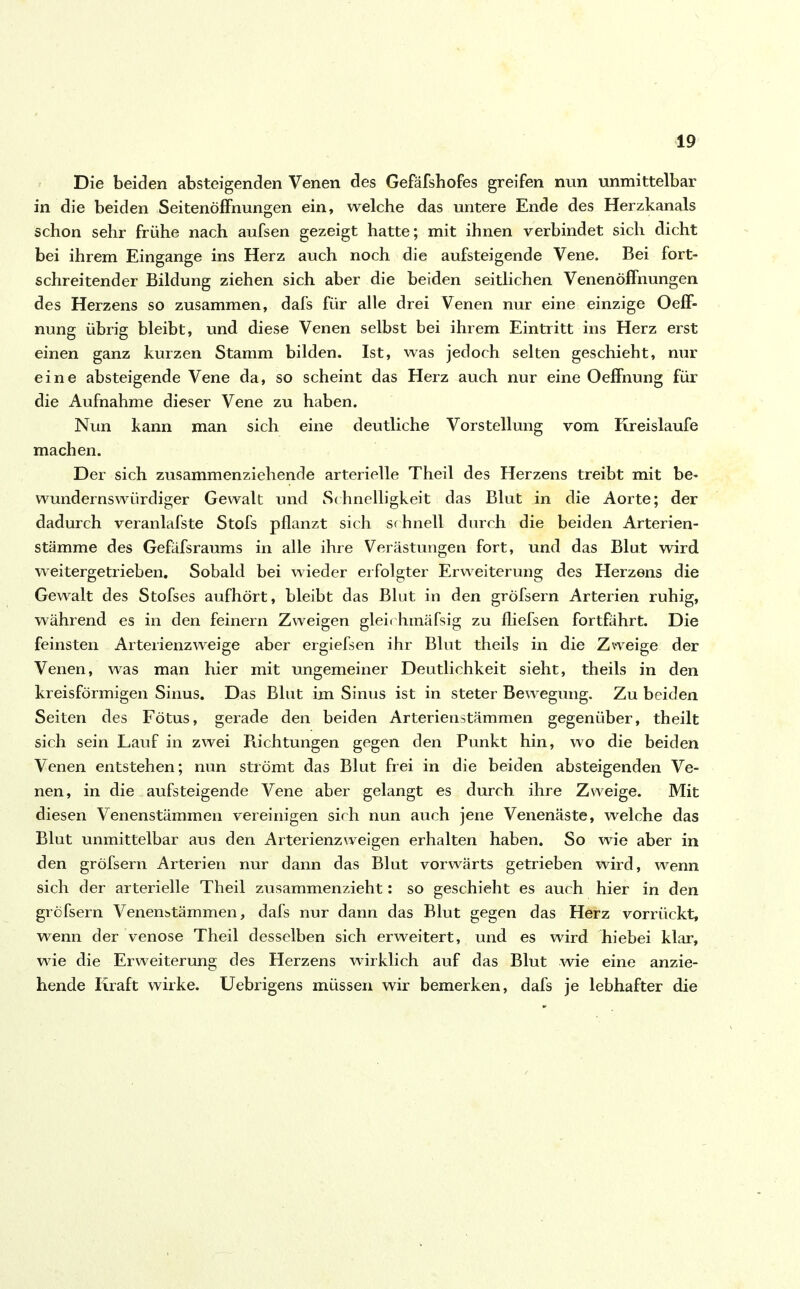 Die beiden absteigenden Venen des Gefäfshofes greifen nun unmittelbar in die beiden Seitenöffnungen ein, welche das untere Ende des Herzkanals schon sehr frühe nach aufsen gezeigt hatte; mit ihnen verbindet sich dicht bei ihrem Eingänge ins Herz auch noch die aufsteigende Vene. Bei fort- schreitender Bildung ziehen sich aber die beiden seitlichen Venenöffnungen des Herzens so zusammen, dafs für alle drei Venen nur eine einzige OefE nung übrig bleibt, und diese Venen selbst bei ihrem Eintritt ins Herz erst einen ganz kurzen Stamm bilden. Ist, was jedoch selten geschieht, nur eine absteigende Vene da, so scheint das Herz auch nur eine Oeffnung für die Aufnahme dieser Vene zu haben. Nun kann man sich eine deutliche Vorstellung vom Kreisläufe machen. Der sich zusammenziehende arterielle Theil des Herzens treibt mit be- wundernswürdiger Gewalt und Schnelligkeit das Blut in die Aorte; der dadurch veranlafste Stofs pflanzt sich schnell durch die beiden Arterien- stämme des Gefäfsraums in alle ihre Verästungen fort, und das Blut wird weitergetrieben. Sobald bei wieder erfolgter Erweiterung des Herzens die Gewalt des Stofses aufhört, bleibt das Blut in den gröfsern Arterien ruhig, während es in den feinem Zweigen gleirhmäfsig zu fliefsen fortfährt. Die feinsten Arterienzweige aber ergiefsen ihr Blut theils in die Zweige der Venen, was man hier mit ungemeiner Deutlichkeit sieht, theils in den kreisförmigen Sinus. Das Blut im Sinus ist in steter Bewegung. Zu beiden Seiten des Fötus, gerade den beiden Arterienstämmen gegenüber, theilt sich sein Lauf in zwei Richtungen gegen den Punkt hin, wo die beiden Venen entstehen; nun strömt das Blut frei in die beiden absteigenden Ve- nen, in die aufsteigende Vene aber gelangt es durch ihre Zweige. Mit diesen Venenstämmen vereinigen sich nun auch jene Venenäste, welche das Blut unmittelbar aus den Arterienzweigen erhalten haben. So wie aber in den gröfsern Arterien nur dann das Blut vorwärts getrieben wird, wenn sich der arterielle Theil zusammenzieht: so geschieht es auch hier in den gröfsern Venenstämmen, dafs nur dann das Blut gegen das Herz vorrückt, wenn der venöse Theil desselben sich erweitert, und es wird hiebei klar, wie die Erweiterung des Herzens wirklich auf das Blut wie eine anzie- hende Kraft wirke. Uebrigens müssen wir bemerken, dafs je lebhafter die