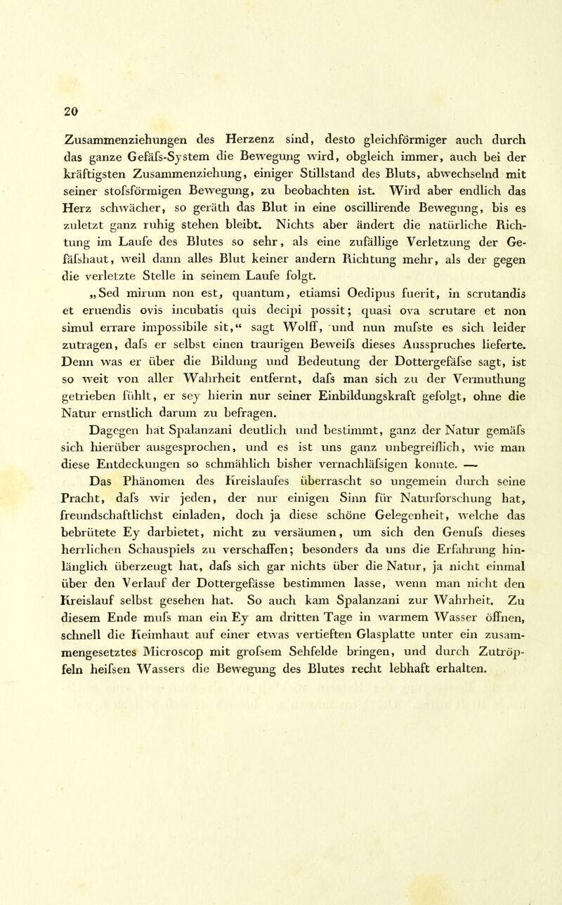 Zusammenziehungen des Herzenz sind, desto gleichförmiger auch durch das ganze Gefäfs-System die Bewegung wird, obgleich immer, auch bei der kräftigsten Zusammenziehung, einiger Stillstand des Bluts, abwechselnd mit seiner stofsförmigen Bewegung, zu beobachten ist. Wird aber endlich das Herz schwächer, so geräth das Blut in eine oscillirende Bewegung, bis es zuletzt ganz ruhig stehen bleibt. Nichts aber ändert die natürliche Rich- tung im Laufe des Blutes so sehr, als eine zufällige Verletzung der Ge- fäfshaut, weil dann alles Blut keiner andern Richtung mehr, als der gegen die verletzte Stelle in seinem Laufe folgt. „Sed mirum non est, quantum, etiamsi Oedipus fuerit, in scrutandis et eruendis ovis incubatis quis decipi possit; quasi ova scrutare et non simul errare impossibile sit,“ sagt Wolff, und nun mufste es sich leider zutragen, dafs er selbst einen traurigen Beweifs dieses Ausspruches lieferte. Denn was er über die Bildung und Bedeutung der Dottergefäfse sagt, ist so weit von aller Wahrheit entfernt, dafs man sich zu der Vermuthung getrieben fühlt, er sey hierin nur seiner Einbildungskraft gefolgt, ohne die Natur ernstlich darum zu befragen. Da gegen hat Spalanzani deutlich und bestimmt, ganz der Natur gemäfs sich hierüber ausgesprochen, und es ist uns ganz unbegreiflich, wie man diese Entdeckungen so schmählich bisher vernachläfsigen konnte. — Das Phänomen des Kreislaufes überrascht so ungemein durch seine Pracht, dafs wir jeden, der nur einigen Sinn für Naturforschung hat, freundschaftlichst einladen, doch ja diese schöne Gelegenheit, welche das bebrütete Ey darbietet, nicht zu versäumen, um sich den Genufs dieses herrlichen Schauspiels zu verschaffen; besonders da uns die Erfahrung hin- länglich überzeugt hat, dafs sich gar nichts über die Natur, ja nicht einmal über den Verlauf der Dottergefässe bestimmen lasse, wenn man nicht den Kreislauf selbst gesehen hat. So auch kam Spalanzani zur Wahrheit. Zu diesem Ende mufs man ein Ey am dritten Tage in warmem Wasser öffnen, schnell die Keimhaut auf einer etwas vertieften Glasplatte unter ein zusam- mengesetztes Microscop mit grofsem Sehfelde bringen, und durch Zutröp- feln heifsen Wassers die Bewegung des Blutes recht lebhaft erhalten.