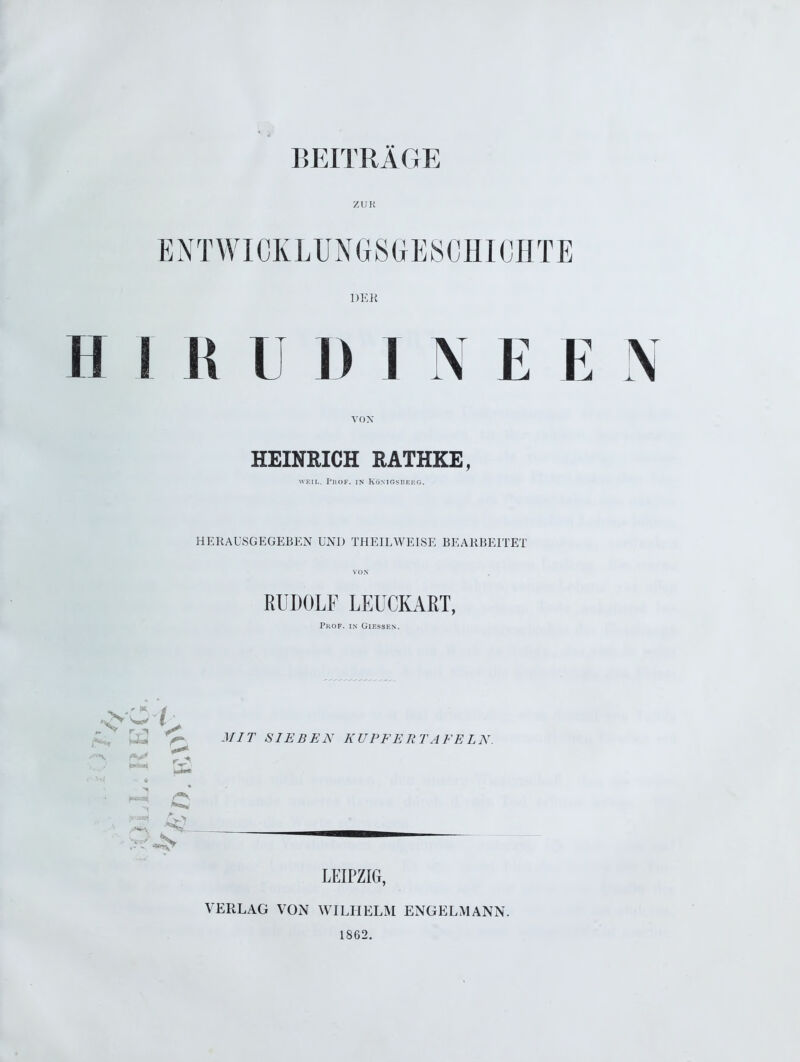 BEITRÄGE ZUR ENTWICKLUNGSGESCHICHTE DER H I R U I) I N E E N VON HEINRICH RATHKE, weil. Prof. in Königsberg. HERAUSGEGEBEN UND THEILWEISE BEARBEITET VON RUDOLF LEUCKART, Prof, in Giessen. MIT SIEBEN KUPFERTAFELN. H ö LEIPZIG, VERLAG VON WILHELM ENGELMANN. 1862.