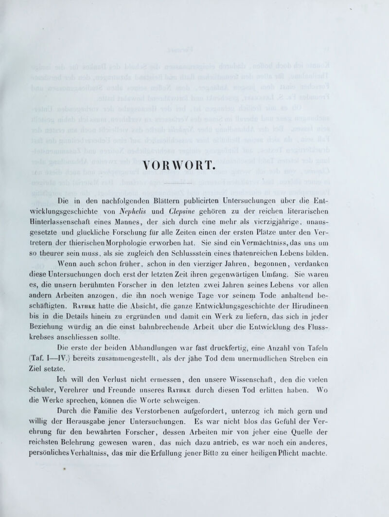 VORWORT Die in den nachfolgenden Blattern publicirten Untersuchungen über die Ent- wicklungsgeschichte von Nephelis und Clepsine gehören zu der reichen literarischen Hinterlassenschaft eines Mannes, der sich durch eine mehr als vierzigjährige, unaus- gesetzte und glückliche Forschung für alle Zeiten einen der ersten Platze unter den Ver- tretern der thierischenMorphologie erworben hat. Sie sind ein Vermächtniss, das uns um so theurer sein muss, als sie zugleich den Schlussstein eines thatenreichen Lebens bilden. Wenn auch schon früher, schon in den vierziger Jahren, begonnen, verdanken diese Untersuchungen doch erst der letzten Zeit ihren gegenwärtigen Umfang. Sie waren es, die unsern berühmten Forscher in den letzten zwei Jahren seines Lebens vor allen andern Arbeiten anzogen, die ihn noch wenige Tage vor seinem Tode anhaltend be- schäftigten. Rathke hatte die Absicht, die ganze Entwicklungsgeschichte der Hirudineen bis in die Details hinein zu ergründen und damit ein Werk zu liefern, das sich in jeder Beziehung würdig an die einst bahnbrechende Arbeit über die Entwicklung des Fluss- krebses anschliessen sollte. Die erste der beiden Abhandlungen war fast druckfertig, eine Anzahl von Tafeln (Taf. I—IV.) bereits zusammengestelll, als der jähe Tod dem unermüdlichen Streben ein Ziel setzte. Ich will den Verlust nicht ermessen, den unsere Wissenschaft, den die vielen Schüler, Verehrer und Freunde unseres Rathke durch diesen Tod erlitten haben. Wo die Werke sprechen, können die Worte schweigen. Durch die Familie des Verstorbenen aufgefordert, unterzog ich mich gern und willig der Herausgabe jener Untersuchungen. Es war nicht blos das Gefühl der Ver- ehrung für den bewährten Forscher, dessen Arbeiten mir von jeher eine Quelle der reichsten Belehrung gewesen waren, das mich dazu antrieb, es war noch ein anderes, persönliches Verhältniss, das mir die Erfüllung jener Bitte zu einer heiligen Pflicht machte.