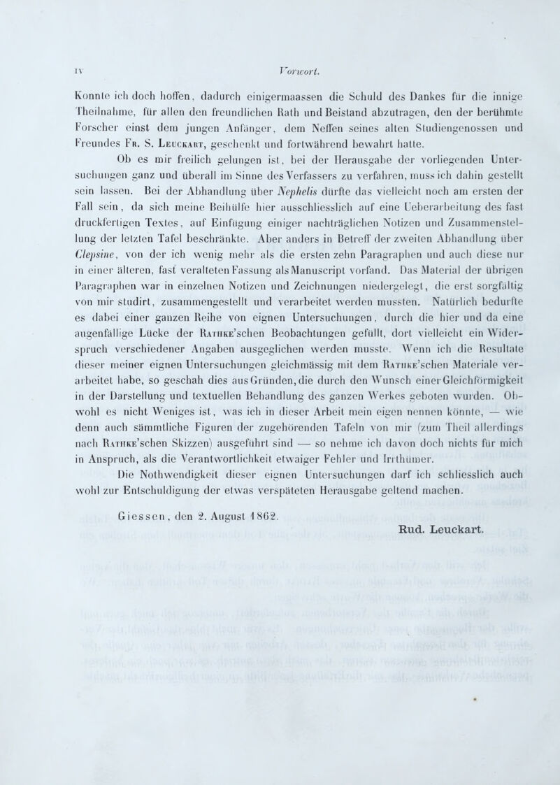 Konnte ich doch hoffen, dadurch einigermaassen die Schuld des Dankes für die innige Theilnahme, für allen den freundlichen Rath und Beistand abzutragen, den der berühmte Forscher einst dein jungen Anfänger, dem Neffen seines alten Studiengenossen und Freundes Fr. S. Leuckart, geschenkt und fortwährend bewahrt hatte. Ob es mir freilich gelungen ist, bei der Herausgabe der vorliegenden Unter- suchungen ganz und überall im Sinne des Verfassers zu verfahren, muss ich dahin gestellt sein lassen. Bei der Abhandlung über Nephelis dürfte das vielleicht noch am ersten der Fall sein, da sich meine Beihülfe hier ausschliesslich auf eine Ueberarbeilung des fast druckfertigen Textes, auf Einfügung einiger nachträglichen Notizen und Zusammenstel- lung der letzten Tafel beschränkte. Aber anders in Betreff der zweiten Abhandlung über Clepsine, von der ich wenig mehr als die ersten zehn Paragraphen und auch diese nur in einer älteren, fast veralteten Fassung alsManuscript vorfand. Das Material der übrigen Paragraphen war in einzelnen Notizen und Zeichnungen niedergelegt, die erst sorgfältig von mir studirt, zusammengestellt und verarbeitet werden mussten. Natürlich bedurfte es dabei einer ganzen Reihe von eignen Untersuchungen, durch die hier und da eine augenfällige Lücke der RAiHKE’schen Beobachtungen gefüllt, dort vielleicht ein Wider- spruch verschiedener Angaben ausgeglichen werden musste. Wenn ich die Resultate dieser meiner eignen Untersuchungen gleichmässig mit dem RATiiKE’schen Materiale ver- arbeitet habe, so geschah dies aus Gründen, die durch den Wunsch einer Gleichförmigkeit in der Darstellung und textuellen Behandlung des ganzen Werkes geboten wurden. Ob- wohl es nicht Weniges ist, was ich in dieser Arbeit mein eigen nennen könnte, — wie denn auch sämmtliche Figuren der zugehörenden Tafeln von mir (zum Theil allerdings nach R\TUKE’schen Skizzen) ausgefiihrl sind — so nehme ich davon doch nichts für mich in Anspruch, als die Verantwortlichkeit etwaiger Fehler und Irrthümer. Die Nothwendigkeit dieser eignen Untersuchungen darf ich schliesslich auch wohl zur Entschuldigung der etwas verspäteten Herausgabe geltend machen. Giessen , den 2. August 1 8G2. Rud. Leuckart.