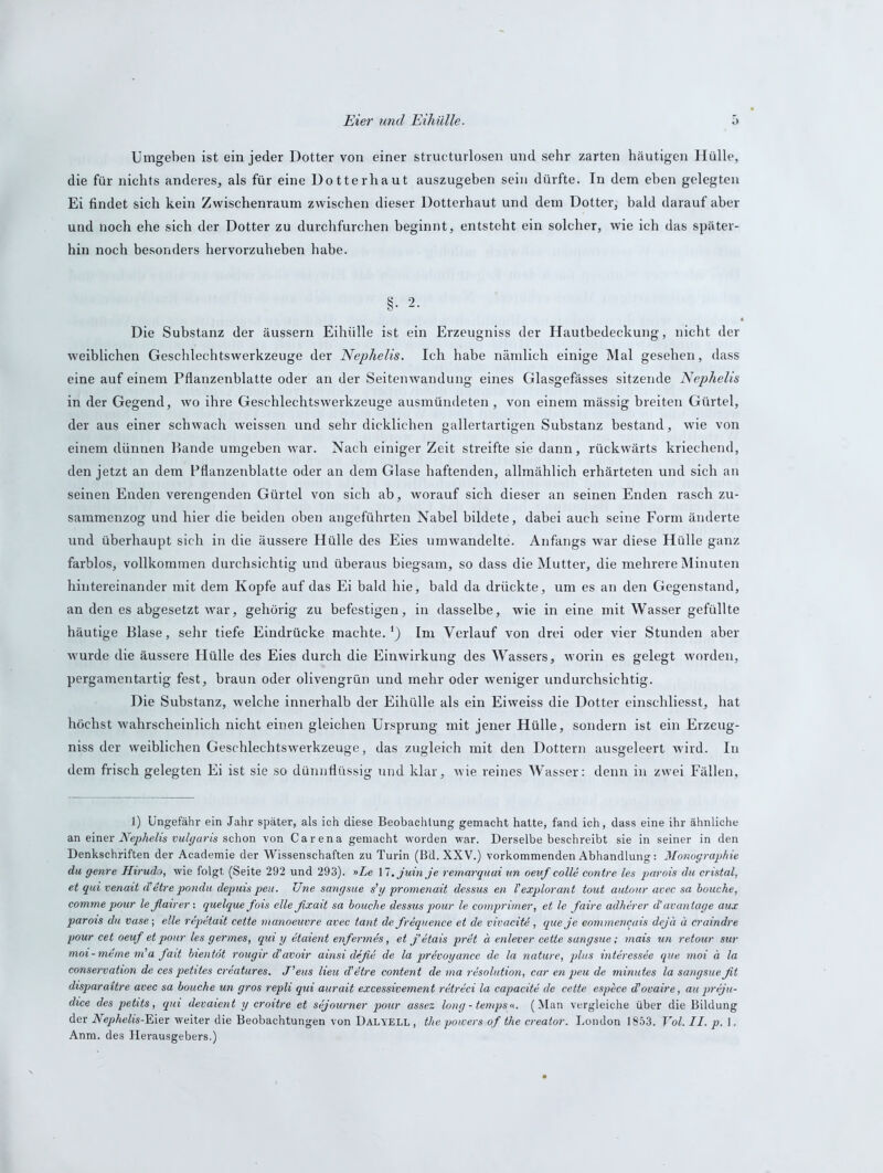 Eier und Eihülle. Umgeben ist ein jeder Dotter von einer structurlosen und sehr zarten häutigen Hülle, die für nichts anderes, als für eine Dotterhaut auszugeben sein dürfte. In dem eben gelegten Ei findet sich kein Zwischenraum zwischen dieser Dotterhaut und dem Dotter, bald darauf aber und noch ehe sich der Dotter zu durchfurchen beginnt, entsteht ein solcher, wie ich das später- hin noch besonders hervorzuheben habe. §• 2- Die Substanz der äussern Eihülle ist ein Erzeugniss der Hautbedeckung, nicht der weiblichen Geschlechtswerkzeuge der Nephelis. Ich habe nämlich einige Mal gesehen, dass eine auf einem Pflanzenblatte oder an der Seitenwandung eines Glasgefässes sitzende Nephelis in der Gegend, wo ihre Geschlechtswerkzeuge ausmündeten , von einem mässig breiten Gürtel, der aus einer schwach weissen und sehr dicklichen gallertartigen Substanz bestand, wie von einem dünnen Rande umgeben war. Nach einiger Zeit streifte sie dann, rückwärts kriechend, den jetzt an dem Pflanzenblatte oder an dem Glase haftenden, allmählich erhärteten und sich an seinen Enden verengenden Gürtel von sich ab, worauf sich dieser an seinen Enden rasch zu- sammenzog und hier die beiden oben angeführten Nabel bildete, dabei auch seine Form änderte und überhaupt sich in die äussere Hülle des Eies umwandelte. Anfangs war diese Hülle ganz farblos, vollkommen durchsichtig und überaus biegsam, so dass die Mutter, die mehrere Minuten hintereinander mit dem Kopfe auf das Ei bald hie, bald da drückte, um es an den Gegenstand, an den es abgesetzt war, gehörig zu befestigen, in dasselbe, wie in eine mit Wasser gefüllte häutige Blase, sehr tiefe Eindrücke machte.*) Im Verlauf von drei oder vier Stunden aber wurde die äussere Hülle des Eies durch die Einwirkung des Wassers, worin es gelegt worden, pergamentartig fest, braun oder olivengrün und mehr oder weniger undurchsichtig. Die Substanz, welche innerhalb der Eihülle als ein Eiweiss die Dotter einschliesst, hat höchst wahrscheinlich nicht einen gleichen Ursprung mit jener Hülle, sondern ist ein Erzeug- niss der weiblichen Geschlechtswerkzeuge, das zugleich mit den Dottern ausgeleert wird. In dem frisch gelegten Ei ist sie so dünnflüssig und klar, wie reines Wasser: denn in zwei Fällen, 1) Ungefähr ein Jahr später, als ich diese Beobachtung gemacht hatte, fand ich, dass eine ihr ähnliche an einer Nephelis vulgaris schon von Carena gemacht worden war. Derselbe beschreibt sie in seiner in den Denkschriften der Academie der Wissenschaften zu Turin (Bd. XXV.) vorkommenden Abhandlung: Monographie du genre Hirudo, wie folgt (Seite 292 und 293). »Xe 17. juin je remarquai un oeuf colle contre les parois du cristal, et qui venait d’etre pondu depuis peu. TJne sangsue s’y promenait dessus en Vexplorant tout autour avec sa bouche, comme pour leßairer : quelque fois eile ßxait sa bouche dessus pour le comprimer, et le faire adherer d’ avantage aux parois du Vase; eile repetait cette ntanoeuvre avec tant de frequence et de vivaciU, queje eommencais dejä ä craindre pour cet oeuf et pour les germes, qui y etaient enfermes, et j’etais pret ä enlever cette sangsue; mais un retour sur moi-meme m'a faxt bientot rougir d’avoir ainsi defie de la privoyance de la nature, plus interessee que moi ä la Conservation de ces petites creatures. J’eus Heu d'etre content de ma resolution, car en peu de minutes la sangsueßt disparaitre avec sa bouche un gros repli qui aurait excessivement retreci la capacite de cette espece d’ovaire, au preju- dice des petits, qui devaient y croitre et sejourner pour asse z long - temps«. (Man vergleiche über die Bildung der Nephelis-'SAex weiter die Beobachtungen von Dalyell , the powers of the creator. London 1853. Vol. II. p. 1. Anm. des Herausgebers.)