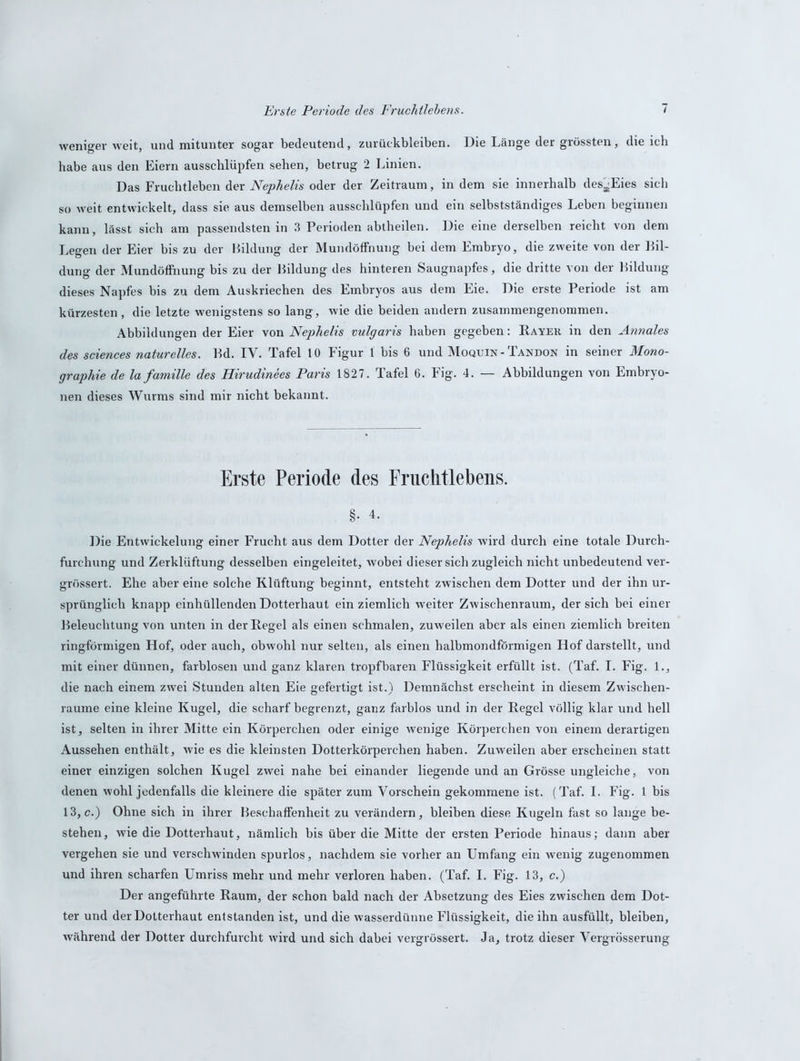 weniger weit, und mitunter sogar bedeutend, Zurückbleiben. Die Länge der grössten, die ich habe aus den Eiern ausschlüpfen sehen, betrug 2 Linien. Das Fruchtleben der Nephelis oder der Zeitraum, in dem sie innerhalb des^Eies sich so weit entwickelt, dass sie aus demselben ausschlüpfen und ein selbstständiges Leben beginnen kann, lässt sich am passendsten in 3 Perioden abtheilen. Die eine derselben reicht von dem Legen der Eier bis zu der Bildung der Mundöffnung bei dem Embryo, die zweite von der Bil- dung der Mundöffnung bis zu der Bildung des hinteren Saugnapfes, die dritte von der Bildung dieses Napfes bis zu dem Auskriechen des Embryos aus dem Eie. Die erste Periode ist am kürzesten, die letzte wenigstens so lang, wie die beiden andern zusammengenommen. Abbildungen der Eier von Nephelis vulgaris haben gegeben: Rayek in den Annales des Sciences naturelles. Bd. IV. Tafel 10 Figur 1 bis 6 und Moquin- Tandon in seiner Mono- graphie de la famille des Hirudinees Paris 1827. Tafel 6. Fig. 4. — Abbildungen von Embryo- nen dieses Wurms sind mir nicht bekannt. Erste Periode des Fraclitlebens. §• 4. Die Entwickelung einer Frucht aus dem Dotter der Nephelis wird durch eine totale Durch- furchung und Zerklüftung desselben eingeleitet, wobei dieser sich zugleich nicht unbedeutend ver- grössert. Ehe aber eine solche Klüftung beginnt, entsteht zwischen dem Dotter und der ihn ur- sprünglich knapp einhüllenden Dotterhaut ein ziemlich weiter Zwischenraum, der sich bei einer Beleuchtung von unten in der Regel als einen schmalen, zuweilen aber als einen ziemlich breiten ringförmigen Hof, oder auch, obwohl nur selten, als einen halbmondförmigen Hof darstellt, und mit einer dünnen, farblosen und ganz klaren tropfbaren Flüssigkeit erfüllt ist. (Taf. I. Fig. 1., die nach einem zwei Stunden alten Eie gefertigt ist.) Demnächst erscheint in diesem Zwischen- räume eine kleine Kugel, die scharf begrenzt, ganz farblos und in der Regel völlig klar und hell ist, selten in ihrer Mitte ein Körperchen oder einige wenige Körperchen von einem derartigen Aussehen enthält, wie es die kleinsten Dotterkörperchen haben. Zuweilen aber erscheinen statt einer einzigen solchen Kugel zwei nahe bei einander liegende und an Grösse ungleiche, von denen wohl jedenfalls die kleinere die später zum Vorschein gekommene ist. (Taf. I. Fig. 1 bis 13, c.) Ohne sich in ihrer Beschaffenheit zu verändern, bleiben diese Kugeln fast so lange be- stehen, wie die Dotterhaut, nämlich bis über die Mitte der ersten Periode hinaus; dann aber vergehen sie und verschwinden spurlos, nachdem sie vorher an Umfang ein wenig zugenommen und ihren scharfen Umriss mehr und mehr verloren haben. (Taf. I. Fig. 13, c.) Der angeführte Raum, der schon bald nach der Absetzung des Eies zwischen dem Dot- ter und der Dotterhaut entstanden ist, und die wasserdünne Flüssigkeit, die ihn ausfüllt, bleiben, während der Dotter durchfurcht wird und sich dabei vergrössert. Ja, trotz dieser Vergrösserung