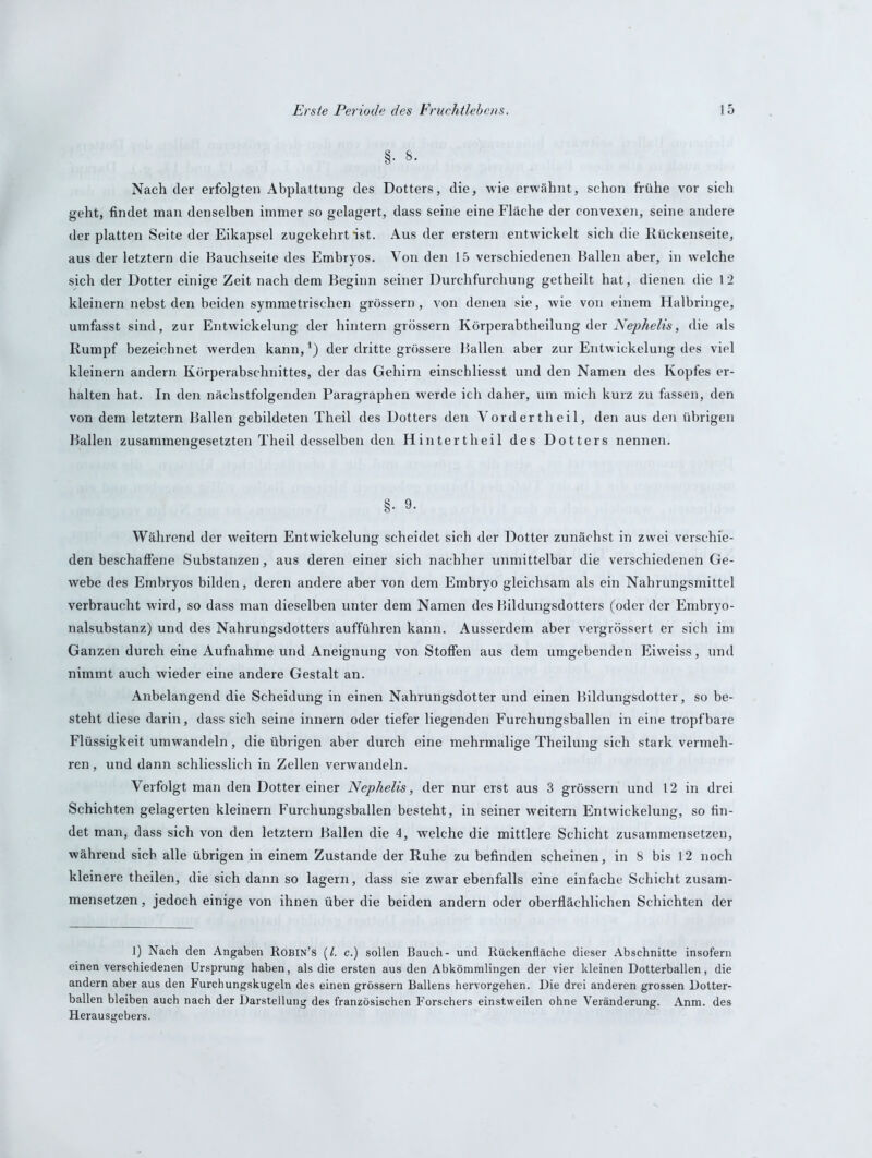 §■ 8. Nach der erfolgten Abplattung des Dotters, die, wie erwähnt, schon frühe vor sich geht, findet man denselben immer so gelagert, dass seine eine Fläche der convexen, seine andere der platten Seite der Eikapsel zugekehrt *ist. Aus der erstem entwickelt sich die Rückenseite, aus der letztem die Bauchseite des Embryos. Von den 15 verschiedenen Ballen aber, in welche sich der Dotter einige Zeit nach dem Beginn seiner Durchfurchung getheilt hat, dienen die 1 2 kleinern nebst den beiden symmetrischen grossem, von denen sie, wie von einem Halbringe, umfasst sind, zur Entwickelung der hintern grossem Körperabtheilung der Nephelis, die als Rumpf bezeichnet werden kann,*) der dritte grössere Ballen aber zur Entwickelung des viel kleinern andern Körperabschnittes, der das Gehirn einschliesst und den Namen des Kopfes er- halten hat. In den nächstfolgenden Paragraphen werde ich daher, um mich kurz zu fassen, den von dem letztem Ballen gebildeten Theil des Dotters den Vordertheil, den aus den übrigen Ballen zusammengesetzten Theil desselben den Hintertheil des Dotters nennen. Während der weitern Entwickelung scheidet sich der Dotter zunächst in zwei verschie- den beschaffene Substanzen, aus deren einer sich nachher unmittelbar die verschiedenen Ge- webe des Embryos bilden, deren andere aber von dem Embryo gleichsam als ein Nahrungsmittel verbraucht wird, so dass man dieselben unter dem Namen des Bildungsdotters (oder der Embryo- nalsubstanz) und des Nahrungsdotters aufführen kann. Ausserdem aber vergrössert er sich im Ganzen durch eine Aufnahme und Aneignung von Stoffen aus dem umgebenden Eiweiss, und nimmt auch wieder eine andere Gestalt an. Anbelangend die Scheidung in einen Nahrungsdotter und einen Bildungsdotter, so be- steht diese darin, dass sich seine innern oder tiefer liegenden Furchungsballen in eine tropfbare Flüssigkeit umwandeln, die übrigen aber durch eine mehrmalige Theilung sich stark vermeh- ren, und dann schliesslich in Zellen verwandeln. Verfolgt man den Dotter einer Nephelis, der nur erst aus 3 grossem und 12 in drei Schichten gelagerten kleinern Furchungsballen besteht, in seiner weitern Entwickelung, so fin- det man, dass sich von den letztem Ballen die 4, welche die mittlere Schicht zusammensetzen, während sieb alle übrigen in einem Zustande der Ruhe zu befinden scheinen, in 8 bis 12 noch kleinere theilen, die sich dann so lagern, dass sie zwar ebenfalls eine einfache Schicht zusam- mensetzen , jedoch einige von ihnen über die beiden andern oder oberflächlichen Schichten der 1) Nach den Angaben Robin’s (l. c.) sollen Bauch- und Rückenfläche dieser Abschnitte insofern einen verschiedenen Ursprung haben, als die ersten aus den Abkömmlingen der vier kleinen Dotterballen, die andern aber aus den Furchungskugeln des einen grossem Ballens hervorgehen. Die drei anderen grossen Dotter- ballen bleiben auch nach der Darstellung des französischen Forschers einstweilen ohne Veränderung. Anm. des Herausgebers.