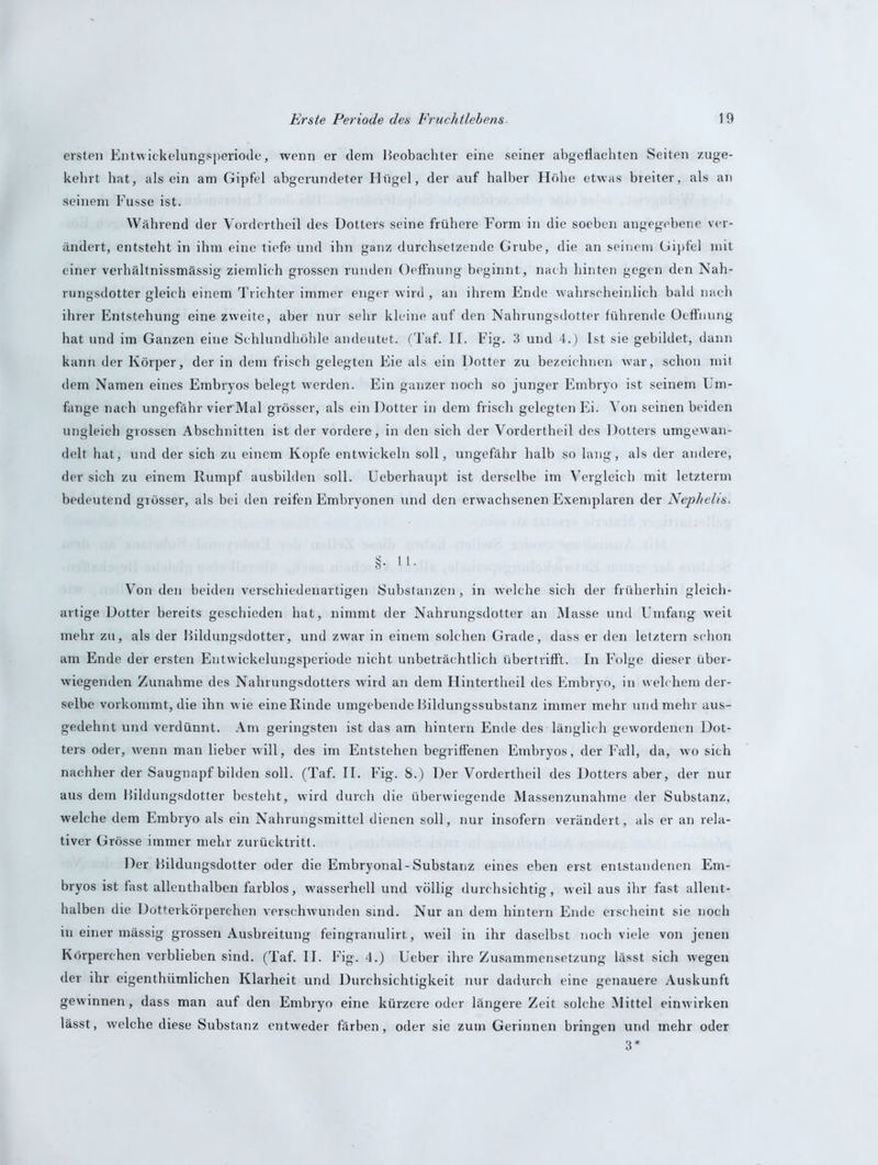 ersten Entwickelungsperiode, wenn er dem Beobachter eine seiner abgeflachten Seiten zuge- kehrt hat, alsein am Gipfel abgerundeter Hügel, der auf halber Höhe etwas breiter, als an seinem Fusse ist. Während der Vordertheil des Dotters seine frühere Form in die soeben angegebene ver- ändert, entsteht in ihm eine tiefe und ihn ganz durchsetzende Grube, die an seinem Gipfel mit einer verhältnissmässig ziemlich grossen runden Oeffnung beginnt, nach hinten gegen den Nah- rungsdotter gleich einem Trichter immer enger wird , an ihrem Ende wahrscheinlich bald nach ihrer Entstehung eine zweite, aber nur sehr kleine auf den Nahrungsdotter führende Oeffnung hat und im Ganzen eine Schlundhöhle andeutet. (Taf. II. Fig. 3 und 4.) Ist sie gebildet, dann kann der Körper, der in dem frisch gelegten Eie als ein Dotter zu bezeichnen war, schon mit dem Namen eines Embryos belegt w'erden. Ein ganzer noch so junger Embryo ist seinem Um- fange nach ungefähr vierMal grösser, als ein Dotter in dem frisch gelegten Ei. Von seinen beiden ungleich grossen Abschnitten ist der vordere, in den sich der Vordertheil des Dotters umgewan- delt hat, und der sich zu einem Kopfe entwickeln soll, ungefähr halb so lang, als der andere, der sich zu einem Rumpf ausbilden soll. Ueberhaupt ist derselbe im Vergleich mit letzterm bedeutend grösser, als bei den reifen Embryonen und den erwachsenen Exemplaren der Nephelis. Von den beiden verschiedenartigen Substanzen , in welche sich der früherhin gleich- artige Dotter bereits geschieden hat, nimmt der Nahrungsdotter an Masse und Umfang weit mehr zu, als der Bildungsdotter, und zwar in einem solchen Grade, dass er den letztem schon am Ende der ersten Entwickelungsperiode nicht unbeträchtlich übertrifft. In Folge dieser über- wiegenden Zunahme des Nahrungsdotters wird an dem Hintertheil des Embryo, in welchem der- selbe vorkommt, die ihn w ie eine Rinde umgebende Bildungssubstanz immer mehr und mehr aus- gedehnt und verdünnt. Am geringsten ist das am hintern Ende des länglich gewordenen Dot- ters oder, w'enn man lieber will, des im Entstehen begriffenen Embryos, der Fall, da, wo sich nachher der Saugnapf bilden soll. (Taf. II. Fig. 8.) Der Vordertheil des Dotters aber, der nur aus dem Bildungsdotter besteht, wird durch die überwiegende Massenzunahme der Substanz, welche dem Embryo als ein Nahrungsmittel dienen soll, nur insofern verändert, als er an rela- tiver Grösse immer mehr zurücktritt. Der Bildungsdotter oder die Embryonal-Substanz eines eben erst entstandenen Em- bryos ist fast allenthalben farblos, wasserhell und völlig durchsichtig, weil aus ihr fast allent- halben die Dotterkörperchen verschwunden sind. Nur an dem hintern Ende erscheint sie noch in einer mässig grossen Ausbreitung feingranulirt, weil in ihr daselbst noch viele von jenen Körperchen verblieben sind. (Taf. II. Fig. 4.) Ueber ihre Zusammensetzung lässt sich wegen der ihr eigentümlichen Klarheit und Durchsichtigkeit nur dadurch eine genauere Auskunft gewinnen, dass man auf den Embryo eine kürzere oder längere Zeit solche Mittel einwirken lässt, welche diese Substanz entweder färben, oder sie zum Gerinnen bringen und mehr oder 3*