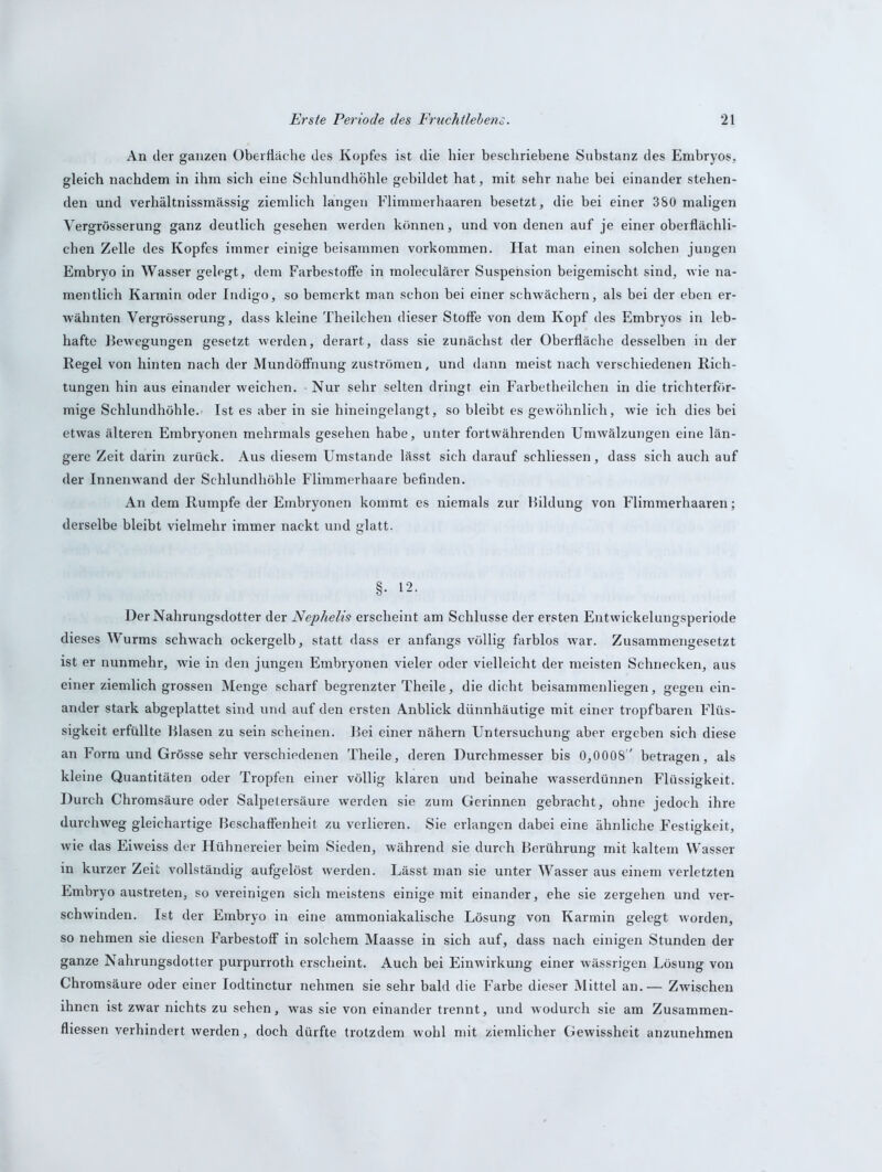 An der ganzen Oberfläche des Kopfes ist die hier beschriebene Substanz des Embryos, gleich nachdem in ihm sich eine Schlundhöhle gebildet hat, mit sehr nahe bei einander stehen- den und verhältnissmässig ziemlich langen Flimmerhaaren besetzt, die bei einer 380 maligen Vergrösserung ganz deutlich gesehen werden können, und von denen auf je einer oberflächli- chen Zelle des Kopfes immer einige beisammen Vorkommen. Hat man einen solchen jungen Embryo in Wasser gelegt, dem Farbestoffe in moleculärer Suspension beigemischt sind, wie na- mentlich Karmin oder Indigo, so bemerkt man schon bei einer schwächern, als bei der eben er- wähnten Vergrösserung, dass kleine Theilchen dieser Stoffe von dem Kopf des Embryos in leb- hafte Bewegungen gesetzt werden, derart, dass sie zunächst der Oberfläche desselben in der Regel von hinten nach der Mundöffnung Zuströmen, und dann meist nach verschiedenen Rich- tungen hin aus einander weichen. Nur sehr selten dringt ein Farbetheilchen in die trichterför- mige Schlundhöhle. Ist es aber in sie hineingelangt, so bleibt es gewöhnlich, wie ich dies bei etwas älteren Embryonen mehrmals gesehen habe, unter fortwährenden Umwälzungen eine län- gere Zeit darin zurück. Aus diesem Umstande lässt sich darauf schliessen, dass sich auch auf der Innenwand der Schlundhöhle Flimmerhaare befinden. An dem Rumpfe der Embryonen kommt es niemals zur Bildung von Flimmerhaaren; derselbe bleibt vielmehr immer nackt und glatt. §. 12. Der Nahrungsdotter der Nephelis erscheint am Schlüsse der ersten Entwickelungsperiode dieses Wurms schwach ockergelb, statt dass er anfangs völlig farblos war. Zusammengesetzt ist er nunmehr, wie in den jungen Embryonen vieler oder vielleicht der meisten Schnecken, aus einer ziemlich grossen Menge scharf begrenzter Theile, die dicht beisammenliegen, gegen ein- ander stark abgeplattet sind und auf den ersten Anblick dünnhäutige mit einer tropfbaren Flüs- sigkeit erfüllte Blasen zu sein scheinen. Bei einer nähern Untersuchung aber ergeben sich diese an Form und Grösse sehr verschiedenen Theile, deren Durchmesser bis 0,0008 betragen, als kleine Quantitäten oder Tropfen einer völlig klaren und beinahe wasserdünnen Flüssigkeit. Durch Chromsäure oder Salpetersäure werden sie zum Gerinnen gebracht, ohne jedoch ihre durchweg gleichartige Beschaffenheit zu verlieren. Sie erlangen dabei eine ähnliche Festigkeit, wie das Eiweiss der Hühnereier beim Sieden, während sie durch Berührung mit kaltem Wasser in kurzer Zeit vollständig aufgelöst werden. Lässt man sie unter Wasser aus einem verletzten Embryo austreten, so vereinigen sich meistens einige mit einander, ehe sie zergehen und ver- schwinden. Ist der Embryo in eine ammoniakalische Lösung von Karmin gelegt worden, so nehmen sie diesen Farbestoff in solchem Maasse in sich auf, dass nach einigen Stunden der ganze Nahrungsdotter purpurroth erscheint. Auch bei Einwirkung einer wässrigen Lösung von Chromsäure oder einer Iodtinctur nehmen sie sehr bald die Farbe dieser Mittel an.— Zwischen ihnen ist zwar nichts zu sehen, was sie von einander trennt, und wodurch sie am Zusammen- flüssen verhindert werden, doch dürfte trotzdem wohl mit ziemlicher Gewissheit anzunehmen