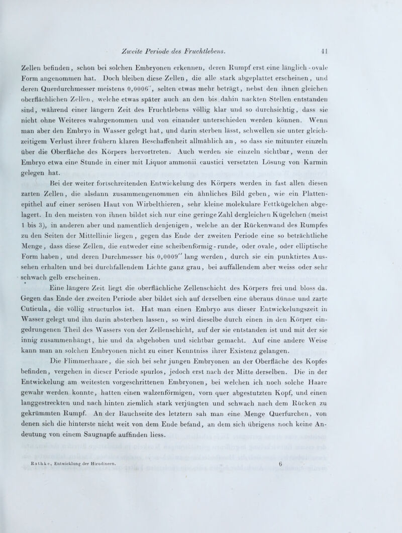 Zellen befinden, schon bei solchen Embryonen erkennen, deren Rumpferst eine länglich-ovale Form angenommen hat. Doch bleiben diese Zellen, die alle stark abgeplattet erscheinen, und deren Querdurchmesser meistens 0,0006, selten etwas mehr beträgt, nebst den ihnen gleichen oberflächlichen Zellen , w'elche etwas später auch an den bis dahin nackten Stellen entstanden sind, während einer längern Zeit des Fruchtlebens völlig klar und so durchsichtig, dass sie nicht ohne Weiteres wahrgenommen und von einander unterschieden werden können. Wenn man aber den Embryo in Wasser gelegt hat, und darin sterben lässt, schwellen sie unter gleich- zeitigem Verlust ihrer frühem klaren Beschaffenheit allmählich an, so dass sie mitunter einzeln über die Oberfläche des Körpers hervortreten. Auch werden sie einzeln sichtbar, wenn der Embryo etwa eine Stunde in einer mit Liquor ammonii caustici versetzten Lösung von Karmin gelegen hat. Bei der weiter fortschreitenden Entwickelung des Körpers werden in fast allen diesen zarten Zellen, die alsdann zusammengenommen ein ähnliches Bild geben, wie ein Platten- epithel auf einer serösen Haut von Wirbelthieren, sehr kleine molekulare Fettkügelchen abge- lagert. In den meisten von ihnen bildet sich nur eine geringe Zahl dergleichen Kügelchen (meist l bis 3), in anderen aber und namentlich denjenigen, welche an der Rückenwand des Rumpfes zu den Seiten der Mittellinie liegen, gegen das Ende der zweiten Periode eine so beträchtliche Menge, dass diese Zellen, die entweder eine scheibenförmig-runde, oder ovale, oder elliptische Form haben, und deren Durchmesser bis 0,0009 lang werden, durch sie ein punktirtes Aus- sehen erhalten und bei durchfallendem Lichte ganz grau, bei auffallendem aber weiss oder sehr schwach gelb erscheinen. Eine längere Zeit liegt die oberflächliche Zellenschicht des Körpers frei und bloss da. Gegen das Ende der zweiten Periode aber bildet sich auf derselben eine überaus dünne und zarte Cuticula, die völlig structurlos ist. Hat man einen Embryo aus dieser Entwickelungszeit in Wasser gelegt und ihn darin absterben lassen, so wird dieselbe durch einen in den Körper ein- gedrungenen Theil des Wassers von der Zellenschicht, auf der sie entstanden ist und mit der sie innig zusammenhängt, hie und da abgehoben und sichtbar gemacht. Auf eine andere Weise kann man an solchen Embryonen nicht zu einer Kenntniss ihrer Existenz gelangen. Die Flimmerhaare, die sich bei sehr jungen Embryonen an der Oberfläche des Kopfes befinden, vergehen in dieser Periode spurlos, jedoch erst nach der Mitte derselben. Die in der Entwickelung am weitesten vorgeschrittenen Embryonen, bei welchen ich noch solche Haare gewahr werden konnte, hatten einen walzenförmigen, vorn quer abgestutzten Kopf, und einen langgestreckten und nach hinten ziemlich stark verjüngten und schwach nach dem Rücken zu gekrümmten Rumpf. An der Bauchseite des letztem sah man eine Menge Querfurchen, von denen sich die hinterste nicht weit von dem Ende befand, an dem sich übrigens noch keine An- deutung von einem Saugnapfe auffinden liess. Rathke, Entwicklung der Hirudineen. 6