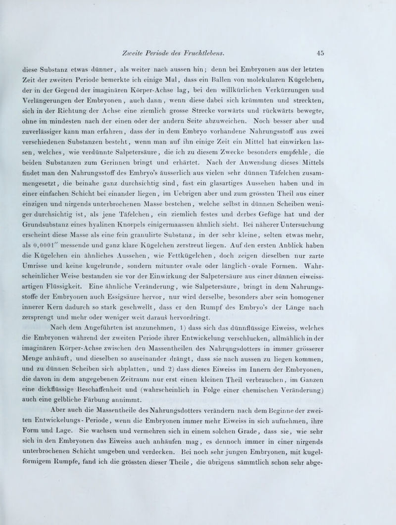 diese Substanz etwas dünner, als weiter nach aussen hin; denn bei Embryonen aus der letzten Zeit der zweiten Periode bemerkte ich einige Mal, dass ein Ballen von molekularen Kügelchen, der in der Gegend der imaginären Körper-Achse lag, bei den willkürlichen Verkürzungen und Verlängerungen der Embryonen, auch dann, wenn diese dabei sich krümmten und streckten, sich in der .Richtung der Achse eine ziemlich grosse Strecke vorwärts und rückwärts bewregte, ohne im mindesten nach der einen oder der andern Seite abzuweichen. Noch besser aber und zuverlässiger kann man erfahren, dass der in dem Embryo vorhandene Nahrungsstoff aus zwei verschiedenen Substanzen besteht, wenn man auf ihn einige Zeit ein Mittel hat einwirken las- sen, welches, wie verdünnte Salpetersäure, die ich zu diesem Zwecke besonders empfehle, die beiden Substanzen zum Gerinnen bringt und erhärtet. Nach der Anwendung dieses Mittels findet man den Nahrungsstoff des Embryo’s äusserlich aus vielen sehr dünnen Täfelchen zusam- mengesetzt, die beinahe ganz durchsichtig sind, fast ein glasartiges Aussehen haben und in einer einfachen Schicht bei einander liegen, im Uebrigen aber und zum grössten Theil aus einer einzigen und nirgends unterbrochenen Masse bestehen, welche selbst in dünnen Scheiben weni- ger durchsichtig ist, als jene Täfelchen, ein ziemlich festes und derbes Gefüge hat und der Grundsubstanz eines hyalinen Knorpels einigermaassen ähnlich sieht. Bei näherer Untersuchung erscheint diese Masse als eine fein granulirte Substanz, in der sehr kleine, selten etwas mehr, als 0,0001 messende und ganz klare Kügelchen zerstreut liegen. Auf den ersten Anblick haben die Kügelchen ein ähnliches Aussehen, wie Fettkügelchen, doch zeigen dieselben nur zarte Umrisse und keine kugelrunde, sondern mitunter ovale oder länglich - ovale Formen. Wahr- scheinlicher Weise bestanden sie vor der Einwirkung der Salpetersäure aus einer dünnen eiweiss- artigen Flüssigkeit. Eine ähnliche Veränderung, wie Salpetersäure, bringt in dem Nahrungs- Stoffe der Embryonen auch Essigsäure hervor, nur wird derselbe, besonders aber sein homogener innerer Kern dadurch so stark geschwellt, dass er den Rumpf des Embryo’s der Länge nach zersprengt und mehr oder weniger weit darauf hervordringt. Nach dem Angeführten ist anzunehmen, 1) dass sich das dünnflüssige Eiweiss, welches die Embryonen während der zweiten Periode ihrer Entwickelung verschlucken, allmählich in der imaginären Körper-Achse zwischen den Massentheilen des Nahrungsdotters in immer grösserer Menge anhäuft, und dieselben so auseinander drängt, dass sie nach aussen zu liegen kommen, und zu dünnen Scheiben sich abplatten, und 2) dass dieses Eiweiss im Innern der Embryonen, die davon in dem angegebenen Zeitraum nur erst einen kleinen Theil verbrauchen, im Ganzen eine dickflüssige Beschaffenheit und (wahrscheinlich in Folge einer chemischen Veränderung) auch eine gelbliche Färbung annimmt. Aber auch die Masspntheile des Nahrungsdotters verändern nach dem Beginne der zwei- ten Entwickelungs-Periode, wenn die Embryonen immer mehr Eiweiss in sich aufnehmen, ihre Form und Lage. Sie wachsen und vermehren sich in einem solchen Grade, dass sie, wie sehr sich in den Embryonen das Eiweiss auch anhäufen mag, es dennoch immer in einer nirgends unterbrochenen Schicht umgeben und verdecken. Bei noch sehr jungen Embryonen, mit kugel- förmigem Rumpfe, fand ich die grössten dieser Theile, die übrigens sämmtlich schon sehr abge-