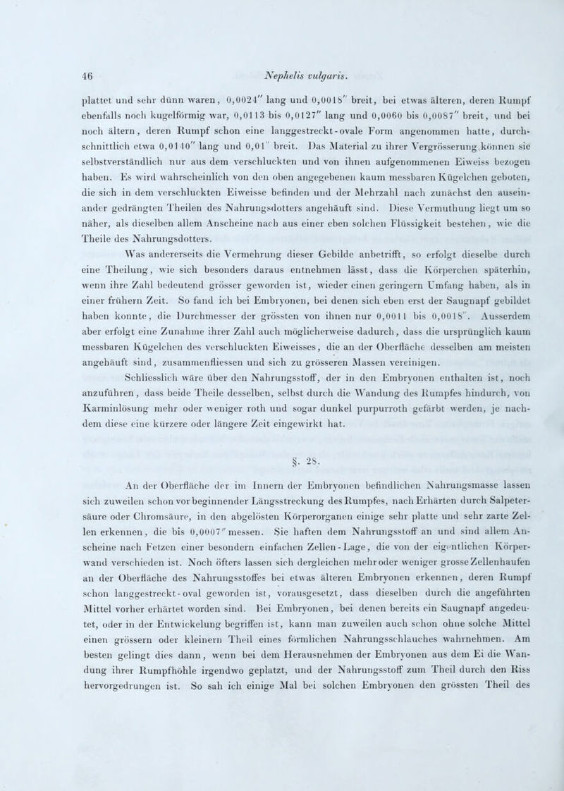 plattet und sehr dünn waren, 0,0024 lang und 0,0018 breit, bei etwas älteren, deren Rumpf ebenfalls noch kugelförmig war, 0,0113 bis 0,0127 lang und 0,0060 bis 0,0087 breit, und bei noch ältern, deren Rumpf schon eine langgestreckt-ovale Form angenommen hatte, durch- schnittlich etwa 0,0140 lang und 0,01 breit. Das Material zu ihrer Vergrösserung können sie selbstverständlich nur aus dem verschluckten und von ihnen aufgenommenen Eiweiss bezogen haben. Es wird wahrscheinlich von den oben angegebenen kaum messbaren Kügelchen geboten, die sich in dem verschluckten Eiweisse befinden und der Mehrzahl nach zunächst den ausein- ander gedrängten Theilen des Nahrungsdotters angehäuft sind. Diese Vermuthung liegt um so näher, als dieselben allem Anscheine nach aus einer eben solchen Flüssigkeit bestehen, wie die Theile des Nahrungsdotters. Was andererseits die Vermehrung dieser Gebilde anbetrifft, so erfolgt dieselbe durch eine Theilung, wie sich besonders daraus entnehmen lässt, dass die Körperchen späterhin, wenn ihre Zahl bedeutend grösser geworden ist, wieder einen geringem Umfang haben, als in einer frühem Zeit. So fand ich bei Embryonen, bei denen sich eben erst der Saugnapf gebildet haben konnte, die Durchmesser der grössten von ihnen nur 0,0011 bis 0,0018' . Ausserdem aber erfolgt eine Zunahme ihrer Zahl auch möglicherweise dadurch, dass die ursprünglich kaum messbaren Kügelchen des verschluckten Eiweisses, die an der Oberfläche desselben am meisten angehäuft sind, zusammenfliessen und sich zu grösseren Massen vereinigen. Schliesslich wäre über den Nahrungsstoff, der in den Embryonen enthalten ist, noch anzuführen, dass beide Theile desselben, selbst durch die Wandung des Rumpfes hindurch, von Karminlösung mehr oder weniger roth und sogar dunkel purpurroth gefärbt werden, je nach- dem diese eine kürzere oder längere Zeit eingewirkt hat. §. 28. An der Oberfläche der im Innern der Embryonen befindlichen Nahrungsmasse lassen sich zuweilen schon vor beginnender Längsstreckung des Rumpfes, nach Erhärten durch Salpeter- säure oder Chromsäure, in den abgelösten Körperorganen einige sehr platte und sehr zarte Zel- len erkennen, die bis 0,0007 messen. Sie haften dem Nahrungsstoff an und sind allem An- scheine nach Fetzen einer besondern einfachen Zellen-Lage, die von der eigentlichen Körper- wand verschieden ist. Noch öfters lassen sich dergleichen mehr oder weniger grosse Zellenhaufen an der Oberfläche des Nahrungsstoffes bei etwas älteren Embryonen erkennen, deren Rumpf schon langgestreckt-oval geworden ist, vorausgesetzt, dass dieselben durch die angeführten Mittel vorher erhärtet worden sind. Bei Embryonen, bei denen bereits ein Saugnapf angedeu- tet, oder in der Entwickelung begriffen ist, kann man zuweilen auch schon ohne solche Mittel einen grossem oder kleinern Theil eines förmlichen Nahrungsschlauches wahrnehmen. Am besten gelingt dies dann, wenn bei dem Herausnehmen der Embryonen aus dem Ei die Wan- dung ihrer Rumpfhöhle irgendwo geplatzt, und der Nahrungsstoff zum Theil durch den Riss hervorgedrungen ist. So sah ich einige Mal bei solchen Embryonen den grössten Theil des