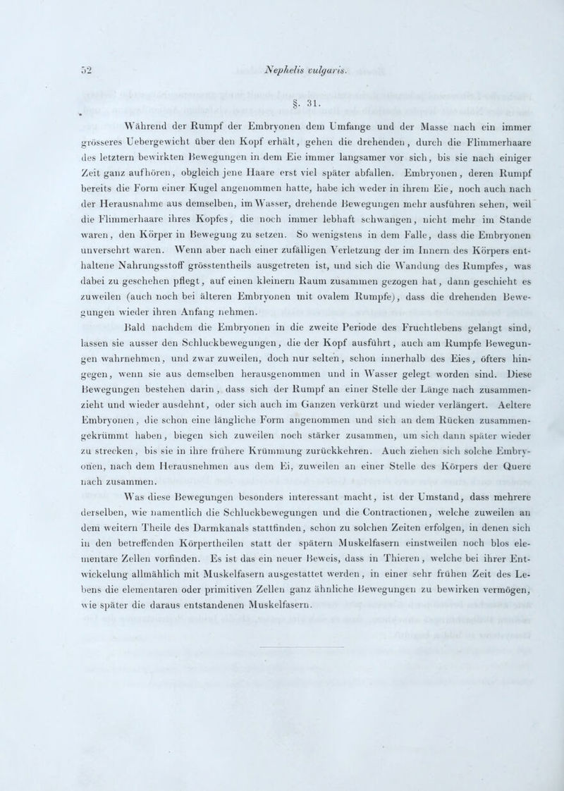 Während der Rumpf der Embryonen dem Umfange und der Masse nach ein immer grösseres Uebergewicht überden Kopf erhält, gehen die drehenden, durch die Flimmerhaare des letztem bewirkten Eewegungen in dem Eie immer langsamer vor sich, bis sie nach einiger Zeit ganz auf hören, obgleich jene Haare erst viel später abfallen. Embryonen, deren Rumpf bereits die Form einer Kugel angenommen hatte, habe ich weder in ihrem Eie, noch auch nach der Herausnahme aus demselben, im W’asser, drehende Bewegungen mehr ausführen sehen, weil die Flimmerhaare ihres Kopfes, die noch immer lebhaft schwangen, nicht mehr im Stande waren, den Körper in Bewegung zu setzen. So wenigstens in dem Falle, dass die Embryonen unversehrt waren. Wenn aber nach einer zufälligen Verletzung der im Innern des Körpers ent- haltene Nahrungsstoff grösstentheils ausgetreten ist, und sich die Wandung des Rumpfes, was dabei zu geschehen pflegt, auf einen kleinern Raum zusammen gezogen hat, dann geschieht es zuweilen (auch noch bei älteren Embryonen mit ovalem Rumpfe), dass die drehenden Bewe- gungen wieder ihren Anfang nehmen. Bald nachdem die Embryonen in die zweite Periode des Fruchtlebens gelangt sind, lassen sie ausser den Schluckbewegungen, die der Kopf ausführt, auch am Rumpfe Bewegun- gen wahrnehmen, und zwar zuweilen, doch nur selten, schon innerhalb des Eies, öfters hin- gegen, wenn sie aus demselben herausgenommen und in Wasser gelegt worden sind. Diese Bewegungen bestehen darin, dass sich der Rumpf an einer Stelle der Länge nach zusammen- zieht und wieder ausdehnt, oder sich auch im Ganzen verkürzt und wieder verlängert. Aeltere Embryonen, die schon eine längliche Form angenommen und sich an dem Rücken zusammen- gekrümmt haben, biegen sich zuweilen noch stärker zusammen, um sich dann später wieder zu strecken, bis sie in ihre frühere Krümmung zurückkehren. Auch ziehen sich solche Embry- onen, nach dem Herausnehmen aus dem Ei, zuweilen an einer Stelle des Körpers der Quere nach zusammen. Was diese Bewegungen besonders interessant macht, ist der Umstand, dass mehrere derselben, wie namentlich die Schluckbewegungen und die Contractionen, welche zuweilen an dem weitern Theile des Darmkanals stattfinden, schon zu solchen Zeiten erfolgen, in denen sich in den betreffenden Körpertheilen statt der spätem Muskelfasern einstweilen noch blos ele- mentare Zellen vorfinden. Es ist das ein neuer Beweis, dass in Thieren, welche bei ihrer Ent- wickelung allmählich mit Muskelfasern ausgestattet werden, in einer sehr frühen Zeit des Le- bens die elementaren oder primitiven Zellen ganz ähnliche Bewegungen zu bewirken vermögen, wie später die daraus entstandenen Muskelfasern.