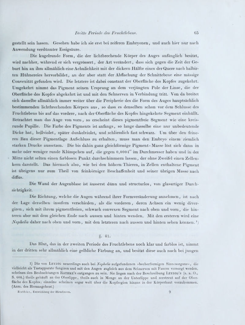 gestellt sein lassen. Gesehen habe ich sie erst bei reiferen Embryonen, und auch hier nur nach Anwendung verdünnter Essigsäure. Die kugelrunde Form, die der lichtbrechende Körper des Auges anfänglich besitzt, wird nachher, während er sich vergrössert, der Art verändert, dass sich gegen die Zeit der Ge- burt hin an ihm allmählich eine Aehnlichkeit mit der dickem Hälfte eines der Quere nach halbir- ten Hühnereies hervorbildet, an der aber statt der Abflachung der Schnittebene eine mässige Convexität gefunden wird. Die letztere ist dabei constant der Oberfläche des Kopfes zugekehrt. Umgekehrt nimmt das Pigment seinen Ursprung an dem verjüngten Pole der Linse, die der Oberfläche des Kopfes abgekehrt ist und mit den Sehnerven in Verbindung tritt. Von da breitet sich dasselbe allmählich immer weiter über die Peripherie des die Form des Auges hauptsächlich bestimmenden lichtbrechenden Körpers aus, so dass es denselben schon vor dem Schlüsse des Fruchtlebens bis auf das vordere, nach der Oberfläche des Kopfes hingekehrte Segment einhüllt. Betrachtet man das Auge von vorn, so erscheint dieses pigmentfreie Segment wie eine kreis- runde Pupille. Die Farbe des Pigments ist anfangs, so lange dasselbe eine nur unbedeutende Dicke hat, hejlviolet, später dunkelviolet, und schliesslich fast schwarz. Um über den feine- ren Bau dieser Pigmentlage Aufschluss zu erhalten, muss man den Embryo einem ziemlich starken Drucke aussetzen. Die bis dahin ganz gleichförmige Pigment-Masse löst sich dann in mehr oder weniger runde Klümpchen auf, die gegen 0,0004 im Durchmesser haben und in der Mitte nicht selten einen farblosen Punkt durchschimmern lassen, der ohne Zweifel einen Zellen- kern darstellt. Das hiernach also, wie bei den höhern Thieren, in Zellen enthaltene Pigment ist übrigens nur zum Theil von feinkörniger Beschaffenheit und seiner übrigen Masse nach diffus. Die Wand der Augenblase ist äusserst dünn und structurlos, von glasartiger Durch- sichtigkeit. Die Richtung, welche die Augen während ihrer Formveränderung annehmen, ist nach der Lage derselben insofern verschieden, als die vorderen, deren Achsen ein wenig diver- giren, sich mit ihrem pigmentfreien, schwach convexen Segment nach oben und vorn, die hin- teren aber mit dem gleichen Ende nach aussen und hinten wenden. Mit den ersteren wird eine Nephelis daher nach oben und vorn, mit den letzteren nach aussen und hinten sehen können.') §. 4L Das Blut, das in der zweiten Periode des Fruchtlebens noch klar und farblos ist, nimmt in der dritten sehr allmählich eine gelbliche Färbung an, und besitzt diese auch noch bei jungen 1) Die von Leydig neuerdings auch bei Nephelis aufgefundenen »becherförmigen Sinnesorgane«, die vielleicht als Tastapparate fungiren und mit den Augen zugleich aus dem Sehnerven mit Fasern versorgt werden, scheinen den Beobachtungen Rathke’s entgangen zu sein. Sie liegen nach der Beschreibung Leydig's (a. a. O., S. 604.) theils gehäuft an der Oberlippe, theils auch in Menge an der Unterlippe und zerstreut auf der Ober- fläche des Kopfes; einzelne scheinen sogar weit über die Kopfregion hinaus in der Körperhaut vorzukommen. (Anm. des Herausgeber?.) R a th k e, Entwicklung der Hirudineen. 9
