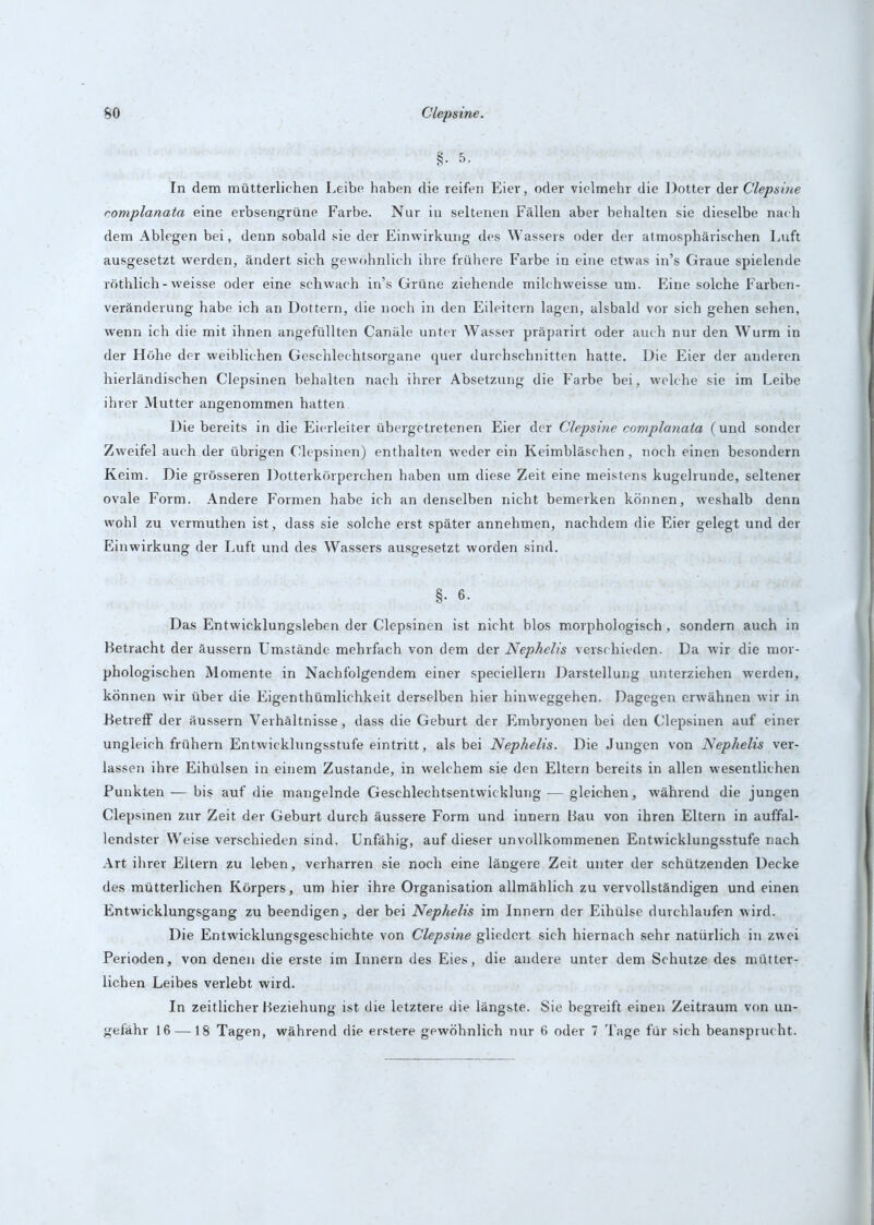 §• 5- In dem mütterlichen Leibe haben die reifen Eier, oder vielmehr die Dotter der Clepsine complanata eine erbsengrüne Farbe. Nur in seltenen Fällen aber behalten sie dieselbe nach dem Ablegen bei, denn sobald sie der Einwirkung des Wassers oder der atmosphärischen Luft ausgesetzt werden, ändert sich gewöhnlich ihre frühere Farbe in eine etwas in’s Graue spielende röthlich-weisse oder eine schwach in’s Grüne ziehende milchweisse um. Eine solche Farben- veränderung habe ich an Dottern, die noch in den Eileitern lagen, alsbald vor sich gehen sehen, wenn ich die mit ihnen angefüllten Canäle unter Wasser präparirt oder auch nur den Wurm in der Höhe der weiblichen Geschlechtsorgane quer durchschnitten hatte. Die Eier der anderen hierländischen Clepsinen behalten nach ihrer Absetzung die Farbe bei, welche sie im Leibe ihrer Mutter angenommen hatten. Die bereits in die Eierleiter übergetretenen Eier der Clepsine complanata (und sonder Zweifel auch der übrigen Clepsinen) enthalten weder ein Keimbläschen, noch einen besondern Keim. Die grösseren Dotterkörperchen haben um diese Zeit eine meistens kugelrunde, seltener ovale Form. Andere Formen habe ich an denselben nicht bemerken können, weshalb denn wohl zu vermuthen ist, dass sie solche erst später annehmen, nachdem die Eier gelegt und der Einwirkung der Luft und des Wassers ausgesetzt worden sind. §. 6. Das Entwicklungslehen der Clepsinen ist nicht blos morphologisch, sondern auch in Betracht der äussern Umstände mehrfach von dem der Nephelis verschieden. Da wir die mor- phologischen Momente in Nachfolgendem einer speciellern Darstellung unterziehen werden, können wir über die Eigenthümlichkeit derselben hier hinweggehen. Dagegen erwähnen wir in Betreff der äussern Verhältnisse, dass die Geburt der Embryonen bei den Clepsinen auf einer ungleich frühem Entwicklungsstufe eintritt, als bei Nephelis. Die Jungen von Nephelis ver- lassen ihre Eihülsen in einem Zustande, in welchem sie den Eltern bereits in allen wesentlichen Punkten — bis auf die mangelnde Geschlechtsentwicklung.— gleichen, während die jungen Clepsinen zur Zeit der Geburt durch äussere Form und iunern Bau von ihren Eltern in auffal- lendster Weise verschieden sind. Unfähig, auf dieser unvollkommenen Entwicklungsstufe nach Art ihrer Eltern zu leben, verharren sie noch eine längere Zeit unter der schützenden Decke des mütterlichen Körpers, um hier ihre Organisation allmählich zu vervollständigen und einen Entwicklungsgang zu beendigen, der bei Nephelis im Innern der Eihülse durchlaufen wird. Die Entwicklungsgeschichte von Clepsine gliedert sich hiernach sehr natürlich in zwei Perioden, von denen die erste im Innern des Eies, die andere unter dem Schutze des mütter- lichen Leibes verlebt wird. In zeitlicher Beziehung ist die letztere die längste. Sie begreift einen Zeitraum von un- gefähr 16 —18 Tagen, während die erstere gewöhnlich nur 6 oder 7 Tage für sich beansprucht.