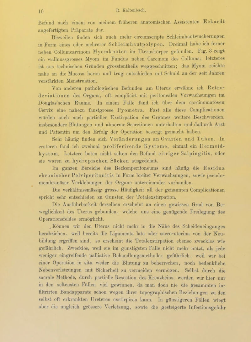 Befund nach einem von meinem früheren anatomischen Assistenten Eckardt angefertigten Präparate dar. Bisweilen finden sich auch mehr circumscripte Schleimhautwucherungen in Form eines oder mehrerer Schleimhautpolypen. Dreimal habe ich ferner neben Collumcarcinom Myomknoten im Uteruskörper gefunden. Fig. 3 zeigt ein wallnussgrosses Myom im Fundus neben Carcinom des Collums; letzteres ist aus technischen Gründen grösstentheils weggeschnitten; das Myom reichte nahe an die Mucosa heran und trug entschieden mit Schuld an der seit Jahren verstärkten Menstruation. Von anderen pathologischen Befunden am Uterus erwähne ich Retro- deviationen des Organs, oft complicirt mit peritonealen Verwachsungen im Douglas’schen Raume. In einem Falle fand ich über dem carcinomatösen Cervix eine nahezu faustgrosse Pyometra. Fast alle diese Complicationen würden auch nach partieller Exstirpation des Organes weitere Beschwerden, insbesondere Blutungen und abnorme Secretionen unterhalten und dadurch Arzt und Patientin um den Erfolg der Operation besorgt gemacht haben. Sehr häufig finden sich Veränderungen an Ovarien und Tuben. In ersteren fand ich zweimal proliferirende Kystome, einmal ein Dermoid- kystom. Letztere boten nicht selten den Befund eitriger Salpingitis, oder sie waren zu hydropischen Säcken ausgedehnt. Im ganzen Bereiche des Beckenperitoneums sind häufig die Iiesidua chronischer Pelviperitonitis in Form breiter Verwachsungen, sowie pseudo- membranöser Verklebungen der Organe untereinander vorhanden. Die verliältnissmässig grosse Häufigkeit all der genannten Complicationen spricht sehr entschieden zu Gunsten der Totalexstirpation. Die Ausführbarkeit derselben erscheint an einen gewissen Grad von Be- weglichkeit des Uterus gebunden, welche uns eine genügende Freilegung des Operationsfeldes ermöglicht. , Können wir den Uterus nicht mehr in die Nähe des Scheideneinganges herabziehen, weil bereits die Ligamenta lata oder sacro-uterina von der Neu- bildung ergriffen sind, so erscheint die Totalexstirpation ebenso zwecklos wie gefährlich. Zwecklos, weil sie im günstigsten Falle nicht mehr nützt, als jede weniger eingreifende palliative Behandlungsmethode; gefährlich, weil wir bei einer Operation in situ weder die Blutung zu beherrschen, noch bedenkliche Neben Verletzungen mit Sicherheit zu vermeiden vermögen. Selbst durch die sacrale Methode, durch partielle Resection des Kreuzbeins, werden wir hier nur in den seltensten Fällen viel gewinnen, da man doch nie die gesummten in- filtrirten Bandapparate schon wegen ihrer topographischen Beziehungen zu den selbst oft erkrankten Ureteren exstirpiren kann. In günstigeren Fällen wiegt aber die ungleich grössere Verletzung, sowie die gesteigerte Infectionsgefahr