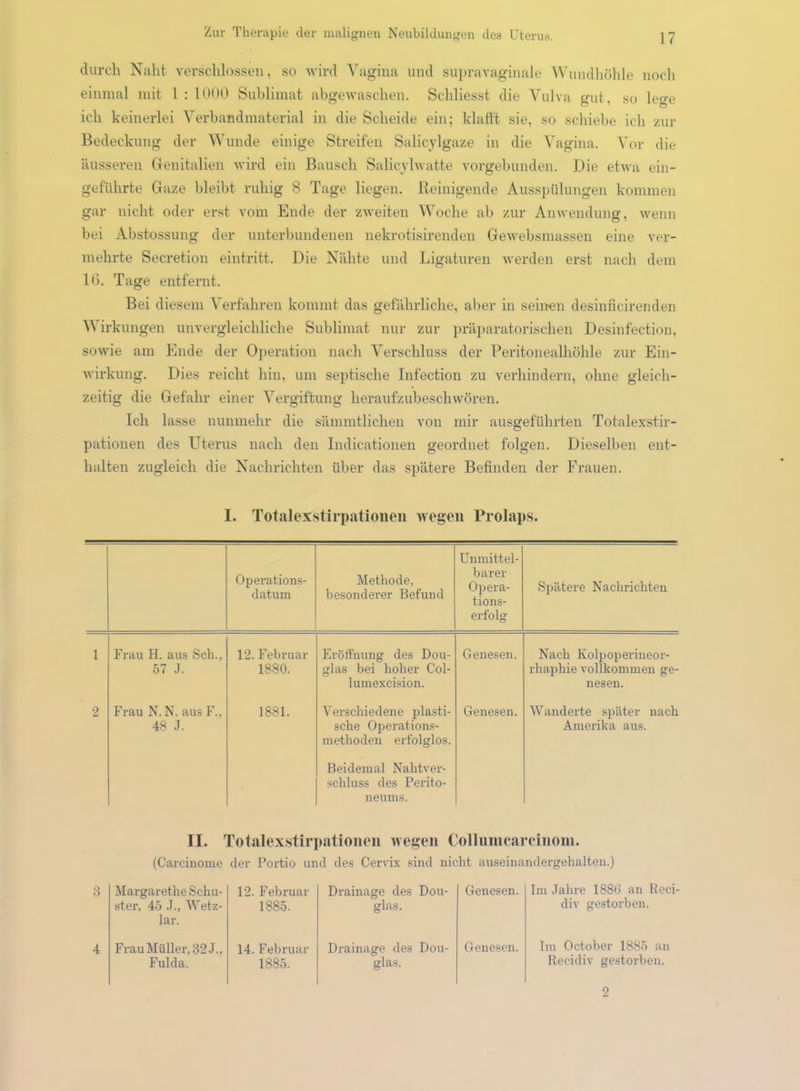 durch Naht verschlossen, so wird Vagina und supravaginale Wundhöhle noch einmal mit 1 : 1000 Sublimat abgewaschen. Schliesst die Vulva gut, so lege ich keinerlei Verbandmaterial in die Scheide ein; klafft sie, so schiebe ich zur Bedeckung der Wunde einige Streifen Salicylgaze in die Vagina. Vor die äusseren Genitalien wird ein Bausch Salicylwatte vorgebunden. Die etwa ein- geführte Gaze bleibt ruhig 8 Tage liegen. Reinigende Ausspülungen kommen gar nicht oder erst vom Ende der zweiten Woche ah zur Anwendung, wenn bei Abstossung der unterbundenen nekrotisirenden Gewebsmassen eine ver- mehrte Secretion eintritt. Die Nähte und Ligaturen werden erst nach dem 16. Tage entfernt. Bei diesem Verfahren kommt das gefährliche, aber in seinen desinncirenden V irkungen unvergleichliche Sublimat nur zur präparatorischen Desinfection, sowie am Ende der Operation nach Verschluss der Peritonealhöhle zur Ein- wirkung. Dies reicht hin, um septische Infection zu verhindern, ohne gleich- zeitig die Gefahr einer Vergiftung heraufzubeschwören. Ich lasse nunmehr die sämmtlichen von mir ausgeführten Totalexstir- pationen des Uterus nach den Indicationen geordnet folgen. Dieselben ent- halten zugleich die Nachrichten über das spätere Befinden der Frauen. I. Totalexstirpationen wegen Prolaps. Operations- datum Methode, besonderer Befund Unmittel- barer Opera- tions- erfolg Spätere Nachrichten 1 Frau H. aus Sch., 57 J. 12. Februar 1880. Eröffnung des Dou- glas bei hoher Col- lumexcision. Genesen. Nach Ivolpoperineor- rhaphie vollkommen ge- nesen. 2 Frau N. N. aus F.. 48 J. 1881. Yersehiedene plasti- sche Operations- methoden erfolglos. Genesen. Wanderte später nach Amerika aus. Beidemal Nahtver- schluss des Perito- neums. II. Totalexstirpationen wegen Collumcarcinoin. (Carcinome der Portio und des Cervix sind nicht auseinandergehalten.) Margarethe Schu- ster, 45 J., Wetz- lar. 12. Februar 1885. Drainage des Dou- glas. Genesen. Im Jahre 1886 an Reci div gestorben. Frau Müller, 32 J., Fulda. 14. Februar 1885. Drainage des Dou- glas. Genesen. Im October 1885 an Ilecidiv gestorben. 2