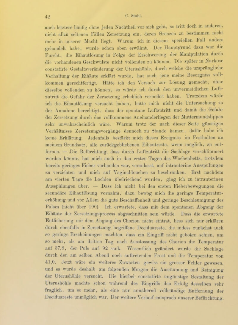 auch letztere häufig ohne jeden Nachtheil vor sich geht, so tritt doch in andeien, nicht allzu seltenen Fällen Zersetzung ein, deren Grenzen zu bestimmen nicht mehr in unserer Macht liegt. Warum ich in diesem speciellen l1 all anders gehandelt habe, wurde schon oben erwähnt. Der Hauptgrund dazu war die Furcht, die Eihautlösung in Folge der Erschwerung der Manipulation durch die vorhandenen Geschwülste nicht vollenden zu können. Die später in Narkose constatirte Gestaltsveränderung der Uterushöhle, durch welche die ursprüngliche Verhaltung der Eihäute erklärt wurde, hat auch jene meine Besorgniss voll- kommen gerechtfertigt. Hätte ich den Versuch zur Lösung gemacht, ohne dieselbe vollenden zu können, so würde ich durch den unvermeidlichen Luft- zutritt die Gefahr der Zersetzung erheblich vermehrt haben. Trotzdem würde ich die Eihautlösung versucht haben, hätte mich nicht die Untersuchung zu der Annahme berechtigt, dass der spontane Luftzutritt und damit die Gefahr der Zersetzung durch das vollkommene Aneinanderliegen der Muttermundslippen sehr unwahrscheinlich wäre. Warum trotz der nach dieser Seite günstigen Verhältnisse Zersetzungsvorgänge dennoch zu Stande kamen, dafür habe ich keine Erklärung. Jedenfalls bestärkt mich dieses Ereigniss im Festhalten an meinem Grundsatz, alle zurückgebliebenen Eihautreste, wenn möglich, zu ent- fernen. — Die Befürchtung, dass durch Luftzutritt die Sachlage verschlimmert werden könnte, hat mich auch in den ersten Tagen des Wochenbetts, trotzdem bereits geringes Fieber vorhanden war, veranlasst, auf intrauterine Ausspülungen zu verzichten und mich auf Vaginaldouchen zu beschränken. Erst nachdem am vierten Tage die Lochien übelriechend wurden, ging ich zu intrauterinen Ausspülungen über. — Dass ich nicht bei den ersten Fieberbewegungen die secundäre Eihautlösung vornahm, dazu bewog mich die geringe Temperatur- erhöhung und vor Allem die gute Beschaffenheit und geringe Beschleunigung des Pulses (nicht über 100). Ich erwartete, dass mit dem spontanen Abgang der Eihäute der Zersetzungsprocess abgeschnitten sein würde. Dass die erwartete Entfieberung mit dem Abgang des Chorion nicht eintrat, liess sich nur erklären durch ebenfalls in Zersetzung begriffene Deciduareste, die indess zunächst auch so geringe Erscheinungen machten, dass ein Eingriff nicht geboten schien, um so mehr, als am dritten Tag nach Ausstossung des Chorion die Temperatur auf 37,8, der Puls auf 92 sank. Wesentlich geändert wurde die Sachlage durch den am selben Abend noch auftretenden Frost und die Temperatur von 41,0. Jetzt wäre ein weiteres Zuwarten gewiss ein grosser Fehler gewesen, und es wurde deshalb am folgenden Morgen die Ausräumung und Reinmuno- der Uterushöhle versucht. Die hierbei constatirte ungünstige Gestaltung der Uterushöhle machte schon während des Eingriffs den Erfolg desselben sehr fraglich, um so mehr, als eine nur annähernd vollständige Entfernung der Deciduareste unmöglich war. Der weitere Verlauf entsprach unserer Befürchtung.