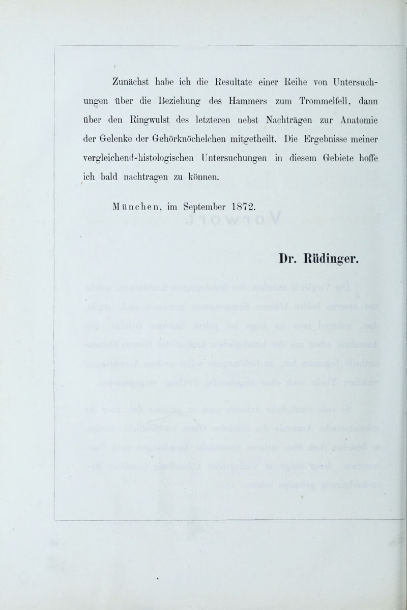 Zunächst habe ich die Resultate einer Reihe von Untersuch- ungen über die Beziehung des Hammers zum Trommelfell, dann über den Ringwulst des letzteren nebst Nachträgen zur Anatomie der Gelenke der Gehörknöchelchen mitgetheilt. Die Ergebnisse meiner vergleichend-histologischen Untersuchungen in diesem Gebiete hoffe ich bald nachtragen zu können. München, im September 1872. Dr. Rüdinger.